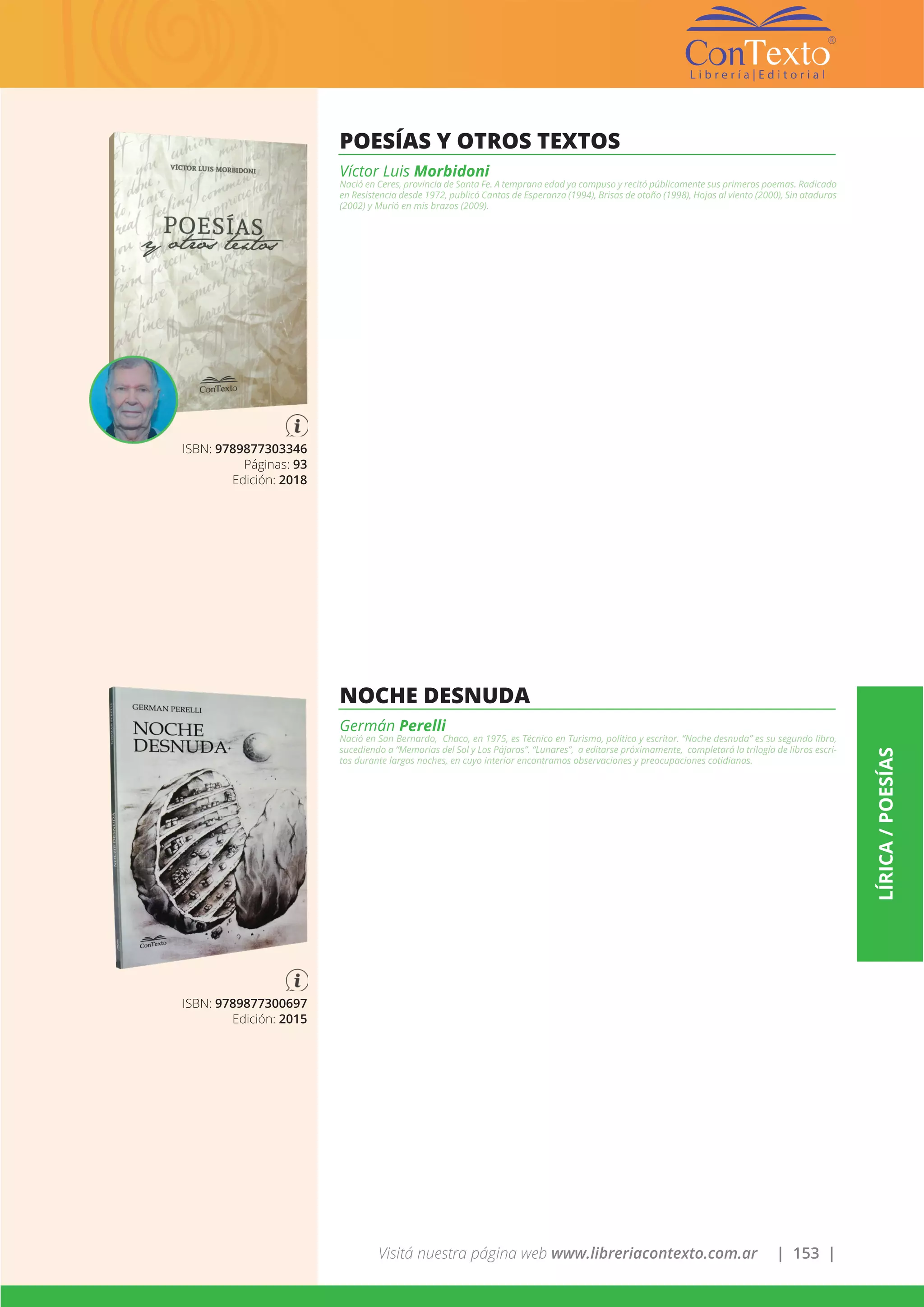 Visitá nuestra página web www.libreriacontexto.com.ar | 153 |
LÍRICA/POESÍAS
ISBN: 9789877303346
Páginas: 93
Edición: 2018
POESÍAS Y OTROS TEXTOS
Víctor Luis Morbidoni
Nació en Ceres, provincia de Santa Fe. A temprana edad ya compuso y recitó públicamente sus primeros poemas. Radicado
en Resistencia desde 1972, publicó Cantos de Esperanza (1994), Brisas de otoño (1998), Hojas al viento (2000), Sin ataduras
(2002) y Murió en mis brazos (2009).
ISBN: 9789877300697
Edición: 2015
NOCHE DESNUDA
Germán Perelli
Nació en San Bernardo, Chaco, en 1975, es Técnico en Turismo, político y escritor. “Noche desnuda” es su segundo libro,
sucediendo a “Memorias del Sol y Los Pájaros”. “Lunares”, a editarse próximamente, completará la trilogía de libros escri-
tos durante largas noches, en cuyo interior encontramos observaciones y preocupaciones cotidianas.
 