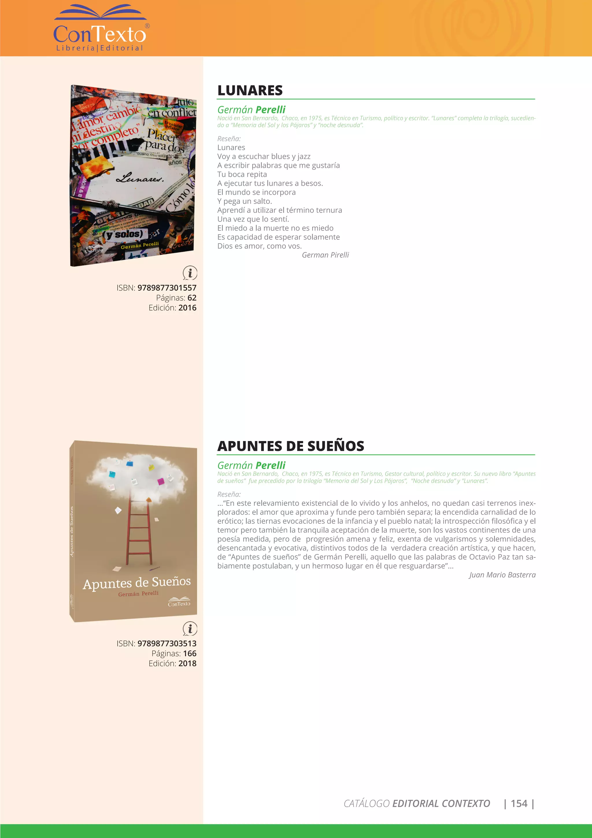 CATÁLOGO EDITORIAL CONTEXTO | 154 |
ISBN: 9789877303513
Páginas: 166
Edición: 2018
APUNTES DE SUEÑOS
Germán Perelli
Nació en San Bernardo, Chaco, en 1975, es Técnico en Turismo, Gestor cultural, político y escritor. Su nuevo libro “Apuntes
de sueños” fue precedido por la trilogía “Memoria del Sol y Los Pájaros”, “Noche desnuda” y “Lunares”.
Reseña:
…“En este relevamiento existencial de lo vivido y los anhelos, no quedan casi terrenos inex-
plorados: el amor que aproxima y funde pero también separa; la encendida carnalidad de lo
erótico; las tiernas evocaciones de la infancia y el pueblo natal; la introspección filosófica y el
temor pero también la tranquila aceptación de la muerte, son los vastos continentes de una
poesía medida, pero de progresión amena y feliz, exenta de vulgarismos y solemnidades,
desencantada y evocativa, distintivos todos de la verdadera creación artística, y que hacen,
de “Apuntes de sueños” de Germán Perelli, aquello que las palabras de Octavio Paz tan sa-
biamente postulaban, y un hermoso lugar en él que resguardarse”...
Juan Mario Basterra
ISBN: 9789877301557
Páginas: 62
Edición: 2016
LUNARES
Germán Perelli
Nació en San Bernardo, Chaco, en 1975, es Técnico en Turismo, político y escritor. “Lunares” completa la trilogía, sucedien-
do a “Memoria del Sol y los Pájaros” y “noche desnuda”.
Reseña:
Lunares
Voy a escuchar blues y jazz
A escribir palabras que me gustaría
Tu boca repita
A ejecutar tus lunares a besos.
El mundo se incorpora
Y pega un salto.
Aprendí a utilizar el término ternura
Una vez que lo sentí.
El miedo a la muerte no es miedo
Es capacidad de esperar solamente
Dios es amor, como vos.
German Pirelli
 