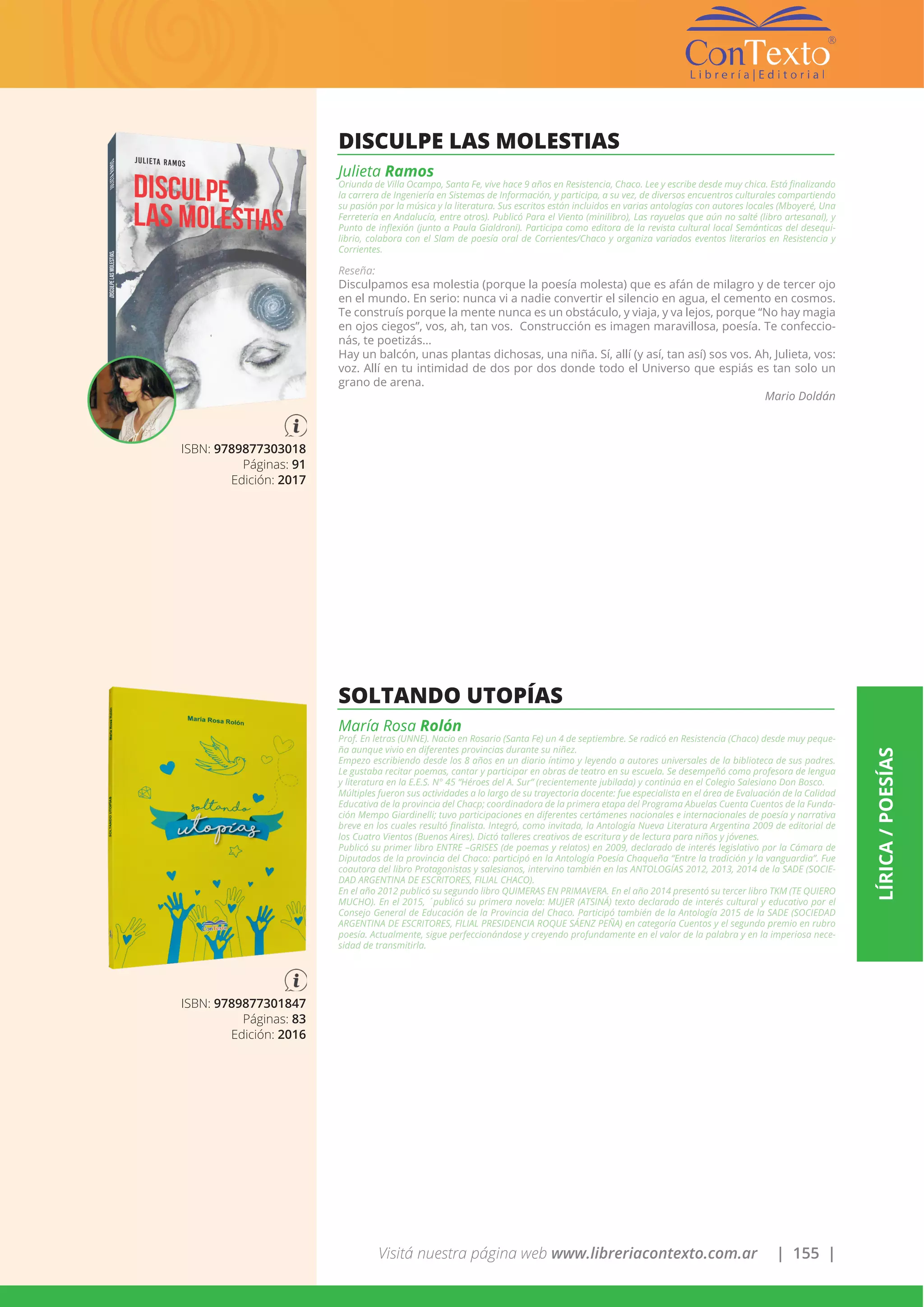 Visitá nuestra página web www.libreriacontexto.com.ar | 155 |
LÍRICA/POESÍAS
ISBN: 9789877303018
Páginas: 91
Edición: 2017
DISCULPE LAS MOLESTIAS
Julieta Ramos
Oriunda de Villa Ocampo, Santa Fe, vive hace 9 años en Resistencia, Chaco. Lee y escribe desde muy chica. Está finalizando
la carrera de Ingeniería en Sistemas de Información, y participa, a su vez, de diversos encuentros culturales compartiendo
su pasión por la música y la literatura. Sus escritos están incluidos en varias antologías con autores locales (Mboyeré, Una
Ferretería en Andalucía, entre otros). Publicó Para el Viento (minilibro), Las rayuelas que aún no salté (libro artesanal), y
Punto de inflexión (junto a Paula Gialdroni). Participa como editora de la revista cultural local Semánticas del desequi-
librio, colabora con el Slam de poesía oral de Corrientes/Chaco y organiza variados eventos literarios en Resistencia y
Corrientes.
Reseña:
Disculpamos esa molestia (porque la poesía molesta) que es afán de milagro y de tercer ojo
en el mundo. En serio: nunca vi a nadie convertir el silencio en agua, el cemento en cosmos.
Te construís porque la mente nunca es un obstáculo, y viaja, y va lejos, porque “No hay magia
en ojos ciegos”, vos, ah, tan vos. Construcción es imagen maravillosa, poesía. Te confeccio-
nás, te poetizás…
Hay un balcón, unas plantas dichosas, una niña. Sí, allí (y así, tan así) sos vos. Ah, Julieta, vos:
voz. Allí en tu intimidad de dos por dos donde todo el Universo que espiás es tan solo un
grano de arena.
Mario Doldán
ISBN: 9789877301847
Páginas: 83
Edición: 2016
SOLTANDO UTOPÍAS
María Rosa Rolón
Prof. En letras (UNNE). Nacio en Rosario (Santa Fe) un 4 de septiembre. Se radicó en Resistencia (Chaco) desde muy peque-
ña aunque vivio en diferentes provincias durante su niñez.
Empezo escribiendo desde los 8 años en un diario íntimo y leyendo a autores universales de la biblioteca de sus padres.
Le gustaba recitar poemas, cantar y participar en obras de teatro en su escuela. Se desempeñó como profesora de lengua
y literatura en la E.E.S. N° 45 “Héroes del A. Sur” (recientemente jubilada) y continúa en el Colegio Salesiano Don Bosco.
Múltiples fueron sus actividades a lo largo de su trayectoria docente: fue especialista en el área de Evaluación de la Calidad
Educativa de la provincia del Chacp; coordinadora de la primera etapa del Programa Abuelas Cuenta Cuentos de la Funda-
ción Mempo Giardinelli; tuvo participaciones en diferentes certámenes nacionales e internacionales de poesía y narrativa
breve en los cuales resultó finalista. Integró, como invitada, la Antología Nueva Literatura Argentina 2009 de editorial de
los Cuatro Vientos (Buenos Aires). Dictó talleres creativos de escritura y de lectura para niños y jóvenes.
Publicó su primer libro ENTRE –GRISES (de poemas y relatos) en 2009, declarado de interés legislativo por la Cámara de
Diputados de la provincia del Chaco: participó en la Antología Poesía Chaqueña “Entre la tradición y la vanguardia”. Fue
coautora del libro Protagonistas y salesianos, intervino también en las ANTOLOGÍAS 2012, 2013, 2014 de la SADE (SOCIE-
DAD ARGENTINA DE ESCRITORES, FILIAL CHACO).
En el año 2012 publicó su segundo libro QUIMERAS EN PRIMAVERA. En el año 2014 presentó su tercer libro TKM (TE QUIERO
MUCHO). En el 2015, ´publicó su primera novela: MUJER (ATSINÁ) texto declarado de interés cultural y educativo por el
Consejo General de Educación de la Provincia del Chaco. Participó también de la Antología 2015 de la SADE (SOCIEDAD
ARGENTINA DE ESCRITORES, FILIAL PRESIDENCIA ROQUE SÁENZ PEÑA) en categoría Cuentos y el segundo premio en rubro
poesía. Actualmente, sigue perfeccionándose y creyendo profundamente en el valor de la palabra y en la imperiosa nece-
sidad de transmitirla.
 