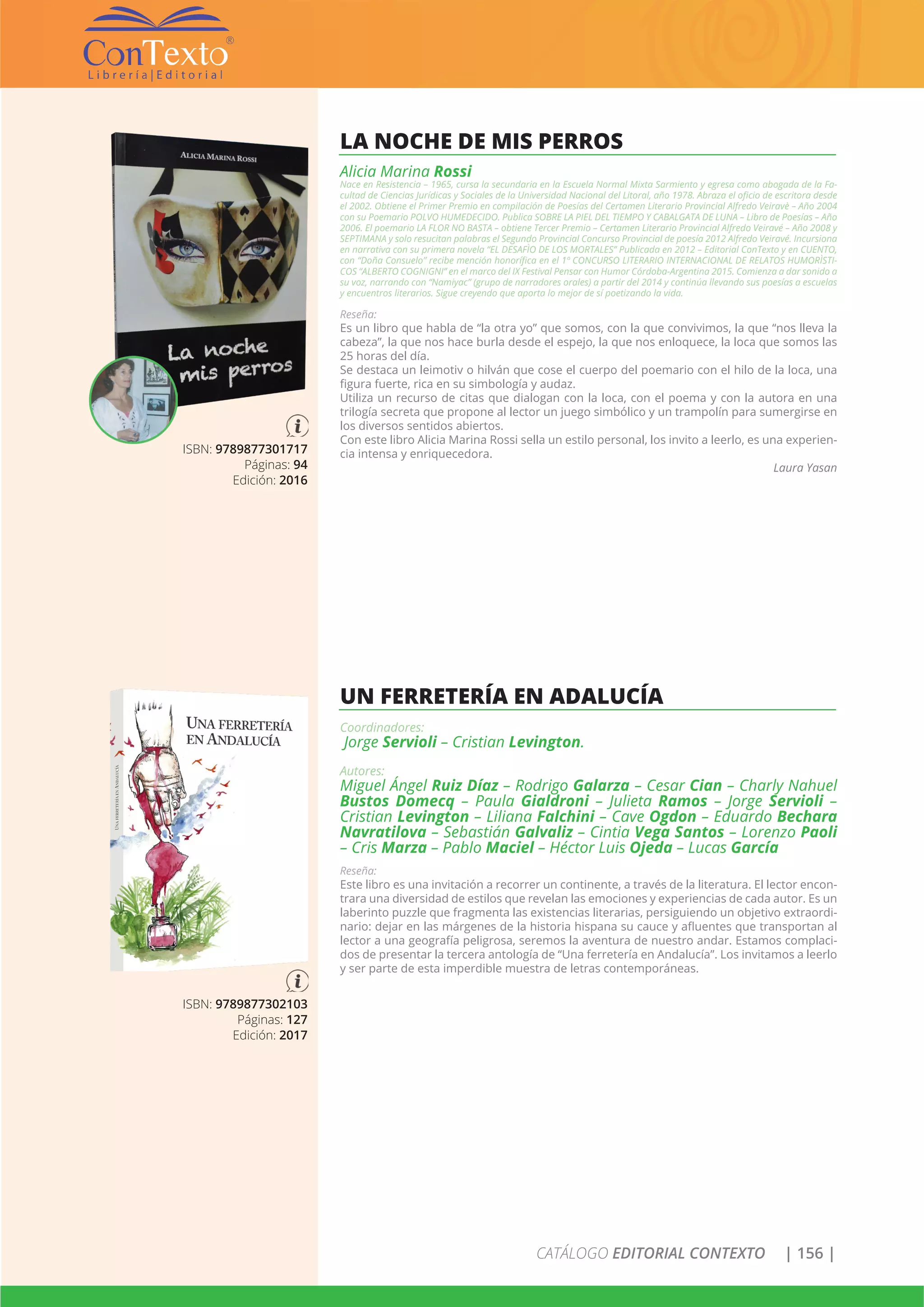 CATÁLOGO EDITORIAL CONTEXTO | 156 |
ISBN: 9789877301717
Páginas: 94
Edición: 2016
LA NOCHE DE MIS PERROS
Alicia Marina Rossi
Nace en Resistencia – 1965, cursa la secundaria en la Escuela Normal Mixta Sarmiento y egresa como abogada de la Fa-
cultad de Ciencias Jurídicas y Sociales de la Universidad Nacional del Litoral, año 1978. Abraza el oficio de escritora desde
el 2002. Obtiene el Primer Premio en compilación de Poesías del Certamen Literario Provincial Alfredo Veiravè – Año 2004
con su Poemario POLVO HUMEDECIDO. Publica SOBRE LA PIEL DEL TIEMPO Y CABALGATA DE LUNA – Libro de Poesías – Año
2006. El poemario LA FLOR NO BASTA – obtiene Tercer Premio – Certamen Literario Provincial Alfredo Veiravé – Año 2008 y
SEPTIMANA y solo resucitan palabras el Segundo Provincial Concurso Provincial de poesía 2012 Alfredo Veiravé. Incursiona
en narrativa con su primera novela “EL DESAFÌO DE LOS MORTALES” Publicada en 2012 – Editorial ConTexto y en CUENTO,
con “Doña Consuelo” recibe mención honorífica en el 1º CONCURSO LITERARIO INTERNACIONAL DE RELATOS HUMORÌSTI-
COS “ALBERTO COGNIGNI” en el marco del IX Festival Pensar con Humor Córdoba-Argentina 2015. Comienza a dar sonido a
su voz, narrando con “Namiyac” (grupo de narradores orales) a partir del 2014 y continúa llevando sus poesías a escuelas
y encuentros literarios. Sigue creyendo que aporta lo mejor de sí poetizando la vida.
Reseña:
Es un libro que habla de “la otra yo” que somos, con la que convivimos, la que “nos lleva la
cabeza”, la que nos hace burla desde el espejo, la que nos enloquece, la loca que somos las
25 horas del día.
Se destaca un leimotiv o hilván que cose el cuerpo del poemario con el hilo de la loca, una
figura fuerte, rica en su simbología y audaz.
Utiliza un recurso de citas que dialogan con la loca, con el poema y con la autora en una
trilogía secreta que propone al lector un juego simbólico y un trampolín para sumergirse en
los diversos sentidos abiertos.
Con este libro Alicia Marina Rossi sella un estilo personal, los invito a leerlo, es una experien-
cia intensa y enriquecedora.
Laura Yasan
ISBN: 9789877302103
Páginas: 127
Edición: 2017
UN FERRETERÍA EN ADALUCÍA
Coordinadores:
Jorge Servioli – Cristian Levington.
Autores:
Miguel Ángel Ruiz Díaz – Rodrigo Galarza – Cesar Cian – Charly Nahuel
Bustos Domecq – Paula Gialdroni – Julieta Ramos – Jorge Servioli –
Cristian Levington – Liliana Falchini – Cave Ogdon – Eduardo Bechara
Navratilova – Sebastián Galvaliz – Cintia Vega Santos – Lorenzo Paoli
– Cris Marza – Pablo Maciel – Héctor Luis Ojeda – Lucas García
Reseña:
Este libro es una invitación a recorrer un continente, a través de la literatura. El lector encon-
trara una diversidad de estilos que revelan las emociones y experiencias de cada autor. Es un
laberinto puzzle que fragmenta las existencias literarias, persiguiendo un objetivo extraordi-
nario: dejar en las márgenes de la historia hispana su cauce y afluentes que transportan al
lector a una geografía peligrosa, seremos la aventura de nuestro andar. Estamos complaci-
dos de presentar la tercera antología de “Una ferretería en Andalucía”. Los invitamos a leerlo
y ser parte de esta imperdible muestra de letras contemporáneas.
 