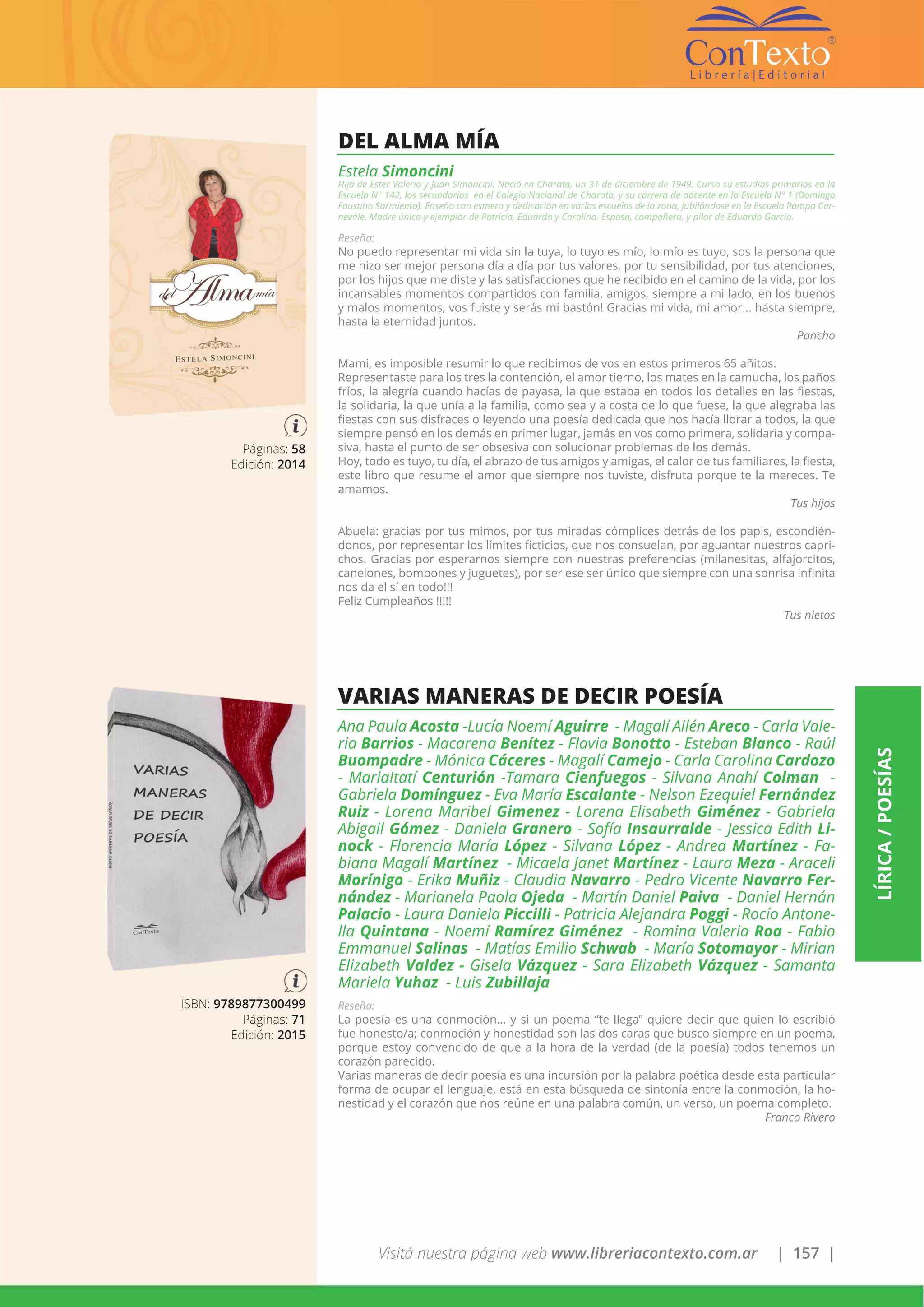Visitá nuestra página web www.libreriacontexto.com.ar | 157 |
LÍRICA/POESÍAS
Páginas: 58
Edición: 2014
DEL ALMA MÍA
Estela Simoncini
Hija de Ester Valerio y Juan Simoncini. Nació en Charata, un 31 de diciembre de 1949. Curso su estudios primarios en la
Escuela N° 142, los secundarios en el Colegio Nacional de Charata, y su carrera de docente en la Escuela N° 1 (Domingo
Faustino Sarmiento). Enseño con esmero y dedicación en varias escuelas de la zona, jubilándose en la Escuela Pampa Car-
nevale. Madre única y ejemplar de Patricia, Eduardo y Carolina. Esposa, compañera, y pilar de Eduardo García.
Reseña:
No puedo representar mi vida sin la tuya, lo tuyo es mío, lo mío es tuyo, sos la persona que
me hizo ser mejor persona día a día por tus valores, por tu sensibilidad, por tus atenciones,
por los hijos que me diste y las satisfacciones que he recibido en el camino de la vida, por los
incansables momentos compartidos con familia, amigos, siempre a mi lado, en los buenos
y malos momentos, vos fuiste y serás mi bastón! Gracias mi vida, mi amor... hasta siempre,
hasta la eternidad juntos.
Pancho
Mami, es imposible resumir lo que recibimos de vos en estos primeros 65 añitos.
Representaste para los tres la contención, el amor tierno, los mates en la camucha, los paños
fríos, la alegría cuando hacías de payasa, la que estaba en todos los detalles en las fiestas,
la solidaria, la que unía a la familia, como sea y a costa de lo que fuese, la que alegraba las
fiestas con sus disfraces o leyendo una poesía dedicada que nos hacía llorar a todos, la que
siempre pensó en los demás en primer lugar, jamás en vos como primera, solidaria y compa-
siva, hasta el punto de ser obsesiva con solucionar problemas de los demás.
Hoy, todo es tuyo, tu día, el abrazo de tus amigos y amigas, el calor de tus familiares, la fiesta,
este libro que resume el amor que siempre nos tuviste, disfruta porque te la mereces. Te
amamos.
Tus hijos
Abuela: gracias por tus mimos, por tus miradas cómplices detrás de los papis, escondién-
donos, por representar los límites ficticios, que nos consuelan, por aguantar nuestros capri-
chos. Gracias por esperarnos siempre con nuestras preferencias (milanesitas, alfajorcitos,
canelones, bombones y juguetes), por ser ese ser único que siempre con una sonrisa infinita
nos da el sí en todo!!!
Feliz Cumpleaños !!!!!
Tus nietos
ISBN: 9789877300499
Páginas: 71
Edición: 2015
VARIAS MANERAS DE DECIR POESÍA
Ana Paula Acosta -Lucía Noemí Aguirre - Magalí Ailén Areco - Carla Vale-
ria Barrios - Macarena Benítez - Flavia Bonotto - Esteban Blanco - Raúl
Buompadre - Mónica Cáceres - Magalí Camejo - Carla Carolina Cardozo
- MariaItatí Centurión -Tamara Cienfuegos - Silvana Anahí Colman -
Gabriela Domínguez - Eva María Escalante - Nelson Ezequiel Fernández
Ruiz - Lorena Maribel Gimenez - Lorena Elisabeth Giménez - Gabriela
Abigail Gómez - Daniela Granero - Sofía Insaurralde - Jessica Edith Li-
nock - Florencia María López - Silvana López - Andrea Martínez - Fa-
biana Magalí Martínez - Micaela Janet Martínez - Laura Meza - Araceli
Morínigo - Erika Muñiz - Claudia Navarro - Pedro Vicente Navarro Fer-
nández - Marianela Paola Ojeda - Martín Daniel Paiva - Daniel Hernán
Palacio - Laura Daniela Piccilli - Patricia Alejandra Poggi - Rocío Antone-
lla Quintana - Noemí Ramírez Giménez - Romina Valeria Roa - Fabio
Emmanuel Salinas - Matías Emilio Schwab - María Sotomayor - Mirian
Elizabeth Valdez - Gisela Vázquez - Sara Elizabeth Vázquez - Samanta
Mariela Yuhaz - Luis Zubillaja
Reseña:
La poesía es una conmoción... y si un poema “te llega” quiere decir que quien lo escribió
fue honesto/a; conmoción y honestidad son las dos caras que busco siempre en un poema,
porque estoy convencido de que a la hora de la verdad (de la poesía) todos tenemos un
corazón parecido.
Varias maneras de decir poesía es una incursión por la palabra poética desde esta particular
forma de ocupar el lenguaje, está en esta búsqueda de sintonía entre la conmoción, la ho-
nestidad y el corazón que nos reúne en una palabra común, un verso, un poema completo.
Franco Rivero
 