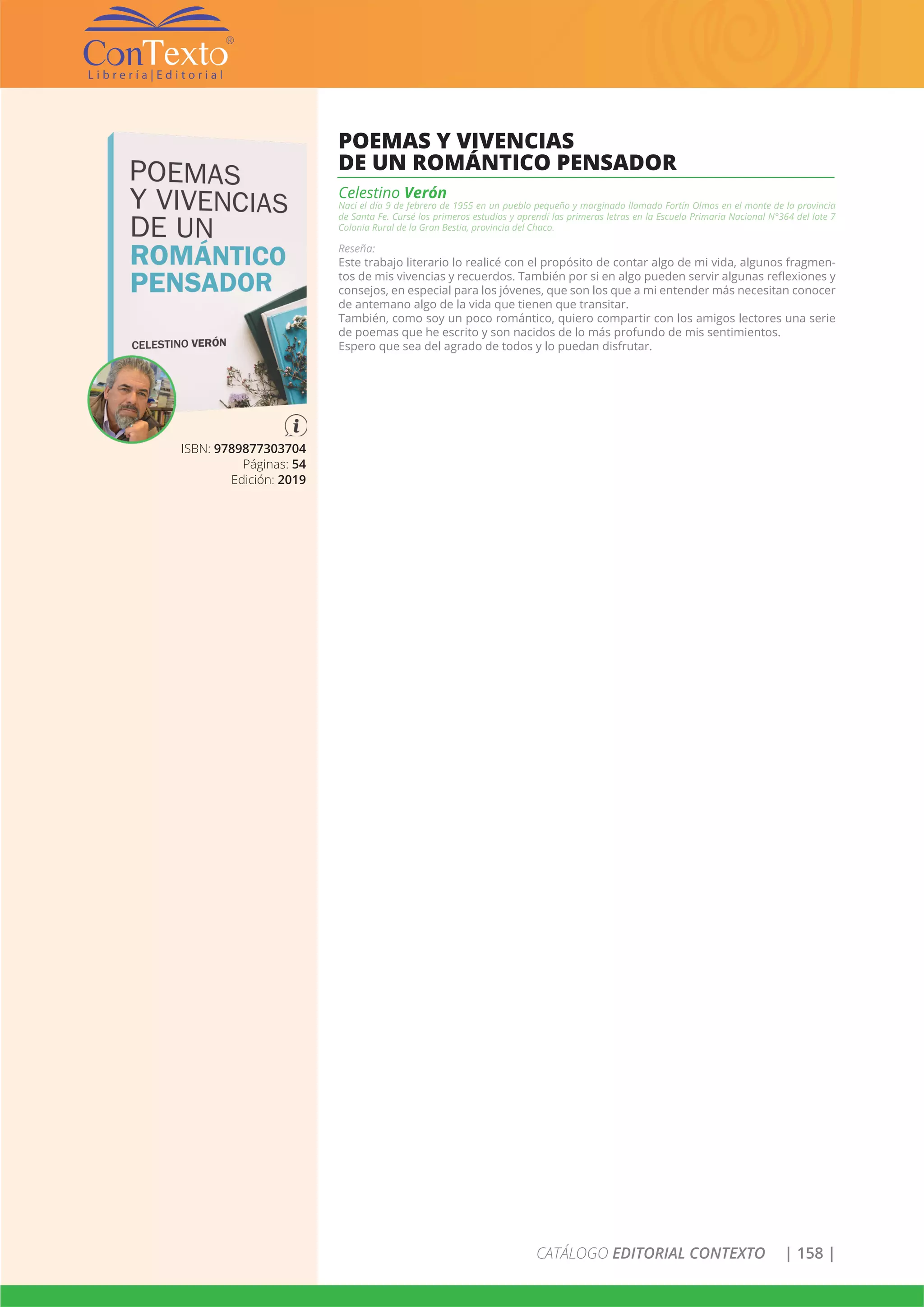 CATÁLOGO EDITORIAL CONTEXTO | 158 |
ISBN: 9789877303704
Páginas: 54
Edición: 2019
POEMAS Y VIVENCIAS
DE UN ROMÁNTICO PENSADOR
Celestino Verón
Nací el día 9 de febrero de 1955 en un pueblo pequeño y marginado llamado Fortín Olmos en el monte de la provincia
de Santa Fe. Cursé los primeros estudios y aprendí las primeras letras en la Escuela Primaria Nacional N°364 del lote 7
Colonia Rural de la Gran Bestia, provincia del Chaco.
Reseña:
Este trabajo literario lo realicé con el propósito de contar algo de mi vida, algunos fragmen-
tos de mis vivencias y recuerdos. También por si en algo pueden servir algunas reflexiones y
consejos, en especial para los jóvenes, que son los que a mi entender más necesitan conocer
de antemano algo de la vida que tienen que transitar.
También, como soy un poco romántico, quiero compartir con los amigos lectores una serie
de poemas que he escrito y son nacidos de lo más profundo de mis sentimientos.
Espero que sea del agrado de todos y lo puedan disfrutar.
 