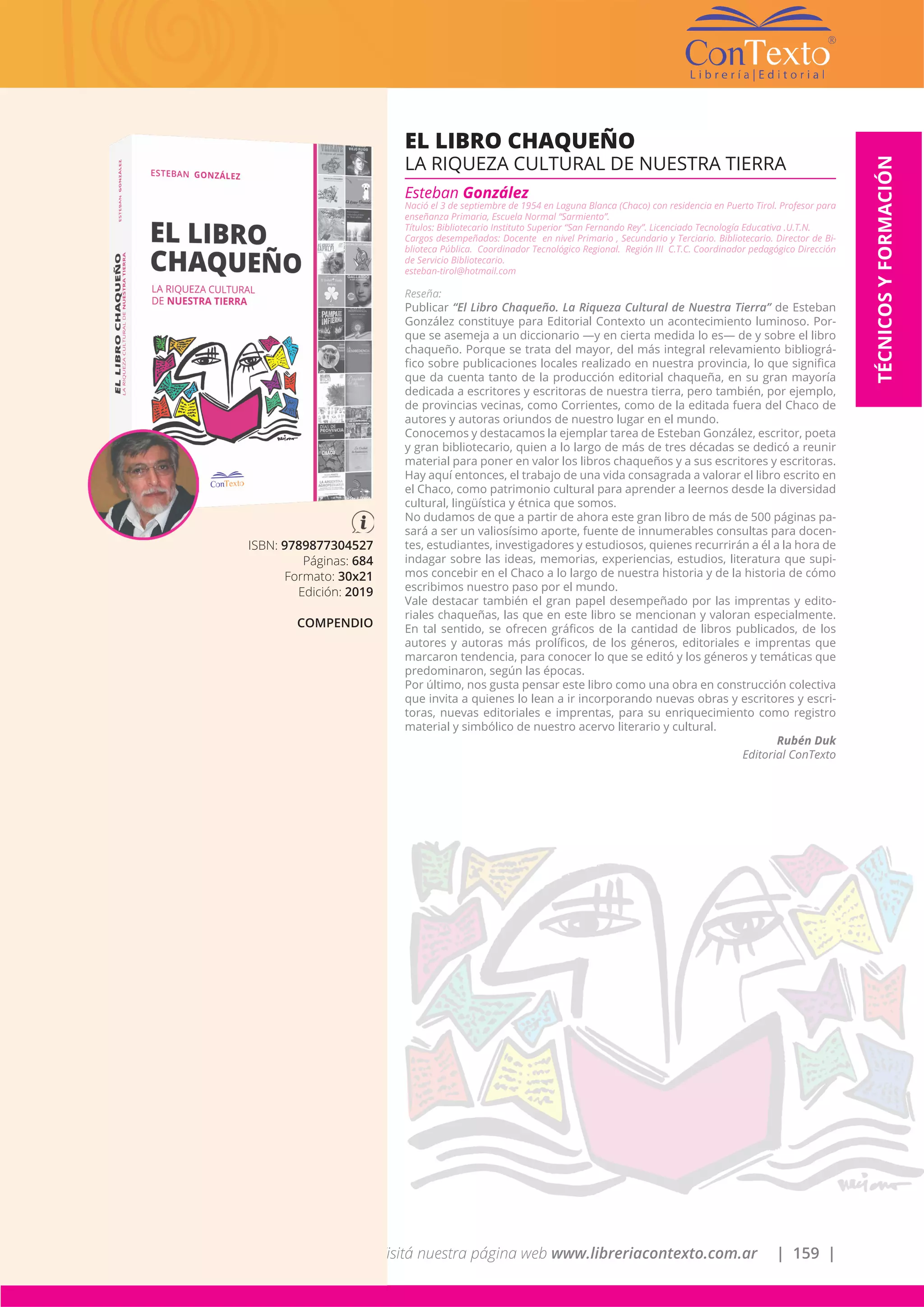 Visitá nuestra página web www.libreriacontexto.com.ar | 159 |
ISBN: 9789877304527
Páginas: 684
Formato: 30x21
Edición: 2019
COMPENDIO
EL LIBRO CHAQUEÑO
LA RIQUEZA CULTURAL DE NUESTRA TIERRA
Esteban González
Nació el 3 de septiembre de 1954 en Laguna Blanca (Chaco) con residencia en Puerto Tirol. Profesor para
enseñanza Primaria, Escuela Normal “Sarmiento”.
Títulos: Bibliotecario Instituto Superior “San Fernando Rey”. Licenciado Tecnología Educativa .U.T.N.
Cargos desempeñados: Docente en nivel Primario , Secundario y Terciario. Bibliotecario. Director de Bi-
blioteca Pública. Coordinador Tecnológico Regional. Región III C.T.C. Coordinador pedagógico Dirección
de Servicio Bibliotecario.
esteban-tirol@hotmail.com
Reseña:
Publicar “El Libro Chaqueño. La Riqueza Cultural de Nuestra Tierra” de Esteban
González constituye para Editorial Contexto un acontecimiento luminoso. Por-
que se asemeja a un diccionario —y en cierta medida lo es— de y sobre el libro
chaqueño. Porque se trata del mayor, del más integral relevamiento bibliográ-
fico sobre publicaciones locales realizado en nuestra provincia, lo que significa
que da cuenta tanto de la producción editorial chaqueña, en su gran mayoría
dedicada a escritores y escritoras de nuestra tierra, pero también, por ejemplo,
de provincias vecinas, como Corrientes, como de la editada fuera del Chaco de
autores y autoras oriundos de nuestro lugar en el mundo.
Conocemos y destacamos la ejemplar tarea de Esteban González, escritor, poeta
y gran bibliotecario, quien a lo largo de más de tres décadas se dedicó a reunir
material para poner en valor los libros chaqueños y a sus escritores y escritoras.
Hay aquí entonces, el trabajo de una vida consagrada a valorar el libro escrito en
el Chaco, como patrimonio cultural para aprender a leernos desde la diversidad
cultural, lingüística y étnica que somos.
No dudamos de que a partir de ahora este gran libro de más de 500 páginas pa-
sará a ser un valiosísimo aporte, fuente de innumerables consultas para docen-
tes, estudiantes, investigadores y estudiosos, quienes recurrirán a él a la hora de
indagar sobre las ideas, memorias, experiencias, estudios, literatura que supi-
mos concebir en el Chaco a lo largo de nuestra historia y de la historia de cómo
escribimos nuestro paso por el mundo.
Vale destacar también el gran papel desempeñado por las imprentas y edito-
riales chaqueñas, las que en este libro se mencionan y valoran especialmente.
En tal sentido, se ofrecen gráficos de la cantidad de libros publicados, de los
autores y autoras más prolíficos, de los géneros, editoriales e imprentas que
marcaron tendencia, para conocer lo que se editó y los géneros y temáticas que
predominaron, según las épocas.
Por último, nos gusta pensar este libro como una obra en construcción colectiva
que invita a quienes lo lean a ir incorporando nuevas obras y escritores y escri-
toras, nuevas editoriales e imprentas, para su enriquecimiento como registro
material y simbólico de nuestro acervo literario y cultural.
Rubén Duk
Editorial ConTexto
TÉCNICOSYFORMACIÓN
 