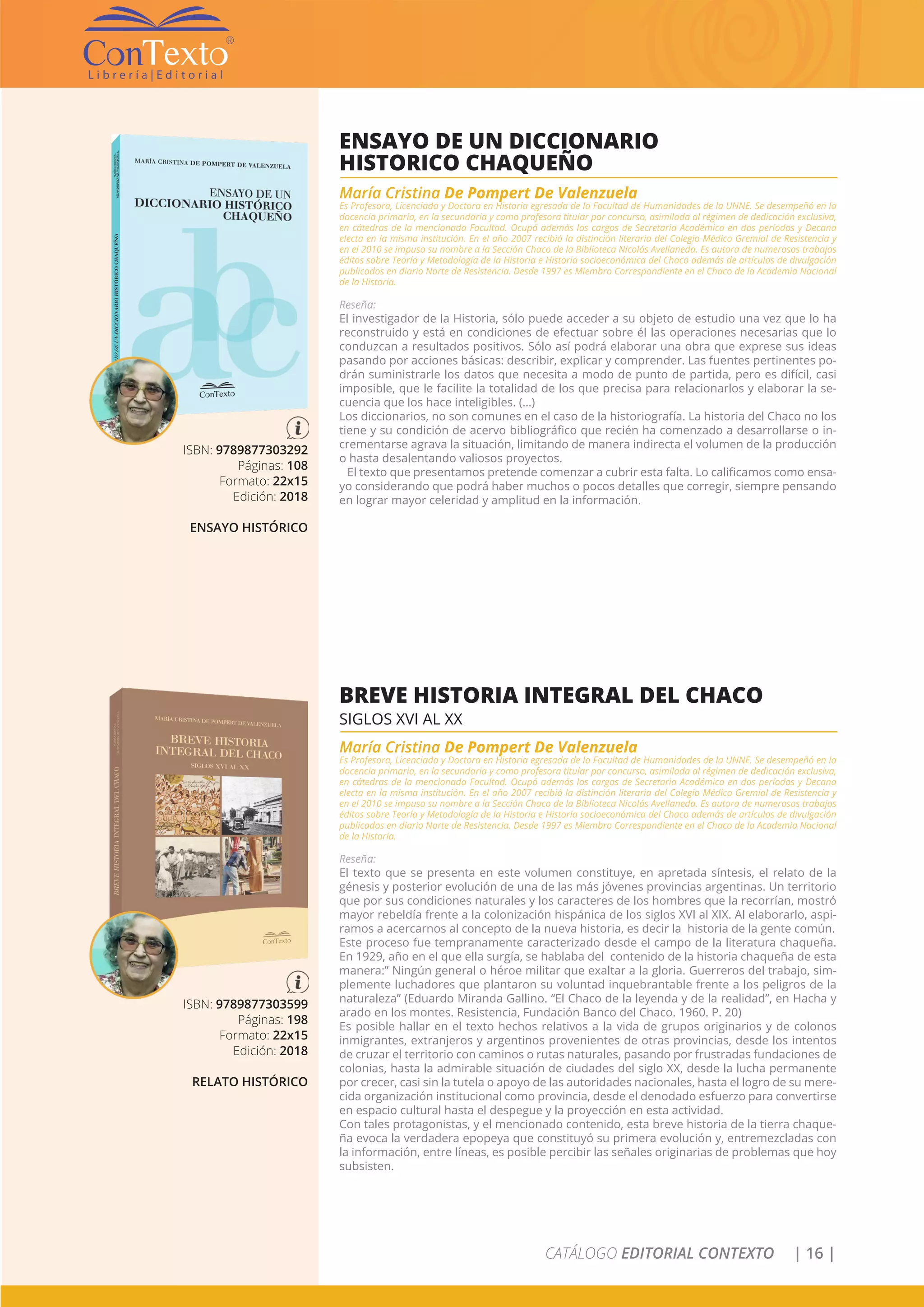CATÁLOGO EDITORIAL CONTEXTO | 16 |
ISBN: 9789877303292
Páginas: 108
Formato: 22x15
Edición: 2018
ENSAYO HISTÓRICO
ENSAYO DE UN DICCIONARIO
HISTORICO CHAQUEÑO
María Cristina De Pompert De Valenzuela
Es Profesora, Licenciada y Doctora en Historia egresada de la Facultad de Humanidades de la UNNE. Se desempeñó en la
docencia primaria, en la secundaria y como profesora titular por concurso, asimilada al régimen de dedicación exclusiva,
en cátedras de la mencionada Facultad. Ocupó además los cargos de Secretaria Académica en dos períodos y Decana
electa en la misma institución. En el año 2007 recibió la distinción literaria del Colegio Médico Gremial de Resistencia y
en el 2010 se impuso su nombre a la Sección Chaco de la Biblioteca Nicolás Avellaneda. Es autora de numerosos trabajos
éditos sobre Teoría y Metodología de la Historia e Historia socioeconómica del Chaco además de artículos de divulgación
publicados en diario Norte de Resistencia. Desde 1997 es Miembro Correspondiente en el Chaco de la Academia Nacional
de la Historia.
Reseña:
El investigador de la Historia, sólo puede acceder a su objeto de estudio una vez que lo ha
reconstruido y está en condiciones de efectuar sobre él las operaciones necesarias que lo
conduzcan a resultados positivos. Sólo así podrá elaborar una obra que exprese sus ideas
pasando por acciones básicas: describir, explicar y comprender. Las fuentes pertinentes po-
drán suministrarle los datos que necesita a modo de punto de partida, pero es difícil, casi
imposible, que le facilite la totalidad de los que precisa para relacionarlos y elaborar la se-
cuencia que los hace inteligibles. (…)
Los diccionarios, no son comunes en el caso de la historiografía. La historia del Chaco no los
tiene y su condición de acervo bibliográfico que recién ha comenzado a desarrollarse o in-
crementarse agrava la situación, limitando de manera indirecta el volumen de la producción
o hasta desalentando valiosos proyectos.
El texto que presentamos pretende comenzar a cubrir esta falta. Lo calificamos como ensa-
yo considerando que podrá haber muchos o pocos detalles que corregir, siempre pensando
en lograr mayor celeridad y amplitud en la información.
ISBN: 9789877303599
Páginas: 198
Formato: 22x15
Edición: 2018
RELATO HISTÓRICO
BREVE HISTORIA INTEGRAL DEL CHACO
SIGLOS XVI AL XX
María Cristina De Pompert De Valenzuela
Es Profesora, Licenciada y Doctora en Historia egresada de la Facultad de Humanidades de la UNNE. Se desempeñó en la
docencia primaria, en la secundaria y como profesora titular por concurso, asimilada al régimen de dedicación exclusiva,
en cátedras de la mencionada Facultad. Ocupó además los cargos de Secretaria Académica en dos períodos y Decana
electa en la misma institución. En el año 2007 recibió la distinción literaria del Colegio Médico Gremial de Resistencia y
en el 2010 se impuso su nombre a la Sección Chaco de la Biblioteca Nicolás Avellaneda. Es autora de numerosos trabajos
éditos sobre Teoría y Metodología de la Historia e Historia socioeconómica del Chaco además de artículos de divulgación
publicados en diario Norte de Resistencia. Desde 1997 es Miembro Correspondiente en el Chaco de la Academia Nacional
de la Historia.
Reseña:
El texto que se presenta en este volumen constituye, en apretada síntesis, el relato de la
génesis y posterior evolución de una de las más jóvenes provincias argentinas. Un territorio
que por sus condiciones naturales y los caracteres de los hombres que la recorrían, mostró
mayor rebeldía frente a la colonización hispánica de los siglos XVI al XIX. Al elaborarlo, aspi-
ramos a acercarnos al concepto de la nueva historia, es decir la historia de la gente común.
Este proceso fue tempranamente caracterizado desde el campo de la literatura chaqueña.
En 1929, año en el que ella surgía, se hablaba del contenido de la historia chaqueña de esta
manera:” Ningún general o héroe militar que exaltar a la gloria. Guerreros del trabajo, sim-
plemente luchadores que plantaron su voluntad inquebrantable frente a los peligros de la
naturaleza” (Eduardo Miranda Gallino. “El Chaco de la leyenda y de la realidad”, en Hacha y
arado en los montes. Resistencia, Fundación Banco del Chaco. 1960. P. 20)
Es posible hallar en el texto hechos relativos a la vida de grupos originarios y de colonos
inmigrantes, extranjeros y argentinos provenientes de otras provincias, desde los intentos
de cruzar el territorio con caminos o rutas naturales, pasando por frustradas fundaciones de
colonias, hasta la admirable situación de ciudades del siglo XX, desde la lucha permanente
por crecer, casi sin la tutela o apoyo de las autoridades nacionales, hasta el logro de su mere-
cida organización institucional como provincia, desde el denodado esfuerzo para convertirse
en espacio cultural hasta el despegue y la proyección en esta actividad.
Con tales protagonistas, y el mencionado contenido, esta breve historia de la tierra chaque-
ña evoca la verdadera epopeya que constituyó su primera evolución y, entremezcladas con
la información, entre líneas, es posible percibir las señales originarias de problemas que hoy
subsisten.
 