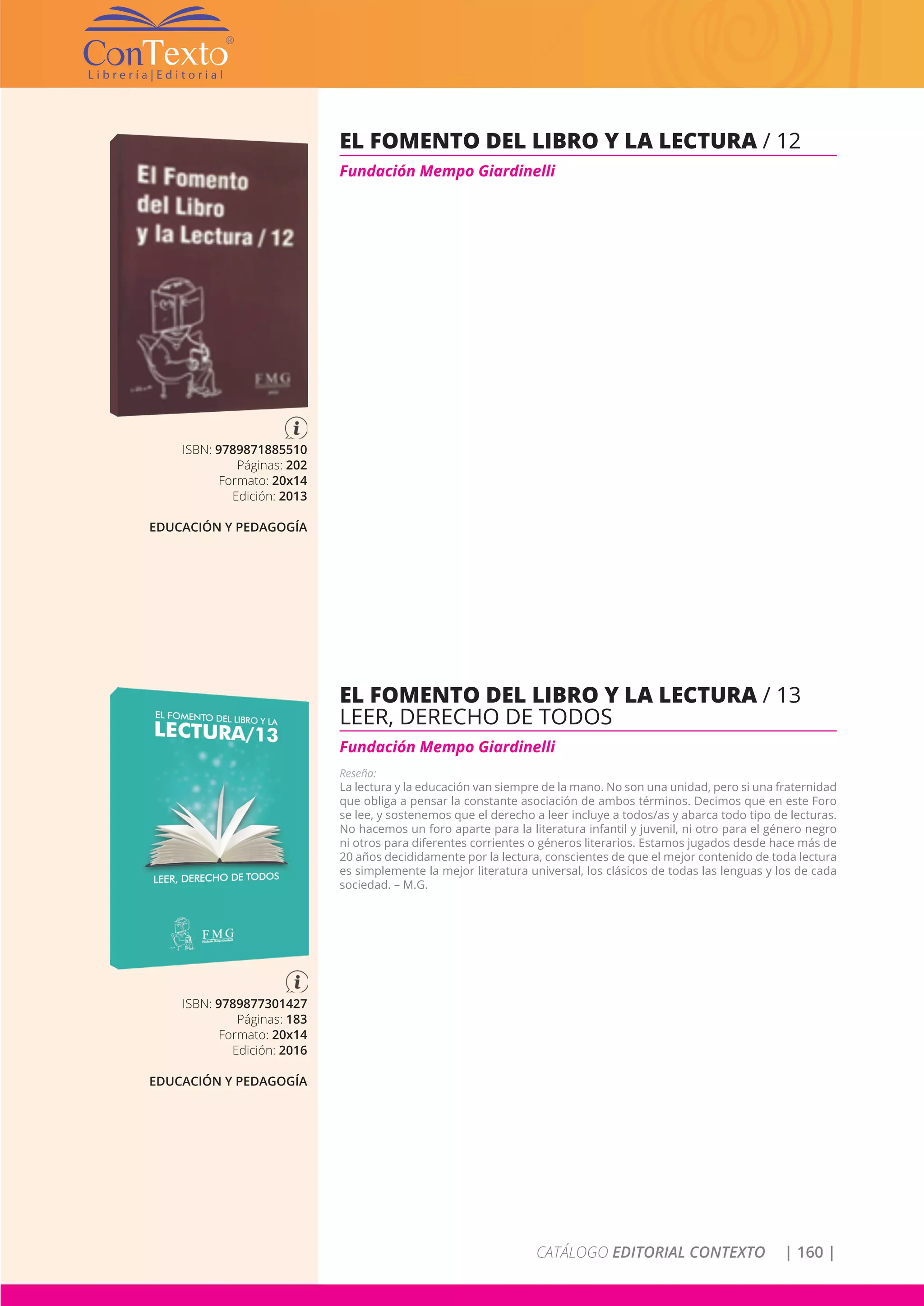 CATÁLOGO EDITORIAL CONTEXTO | 160 |
ISBN: 9789877301427
Páginas: 183
Formato: 20x14
Edición: 2016
EDUCACIÓN Y PEDAGOGÍA
EL FOMENTO DEL LIBRO Y LA LECTURA / 13
LEER, DERECHO DE TODOS
Fundación Mempo Giardinelli
Reseña:
La lectura y la educación van siempre de la mano. No son una unidad, pero si una fraternidad
que obliga a pensar la constante asociación de ambos términos. Decimos que en este Foro
se lee, y sostenemos que el derecho a leer incluye a todos/as y abarca todo tipo de lecturas.
No hacemos un foro aparte para la literatura infantil y juvenil, ni otro para el género negro
ni otros para diferentes corrientes o géneros literarios. Estamos jugados desde hace más de
20 años decididamente por la lectura, conscientes de que el mejor contenido de toda lectura
es simplemente la mejor literatura universal, los clásicos de todas las lenguas y los de cada
sociedad. – M.G.
ISBN: 9789871885510
Páginas: 202
Formato: 20x14
Edición: 2013
EDUCACIÓN Y PEDAGOGÍA
EL FOMENTO DEL LIBRO Y LA LECTURA / 12
Fundación Mempo Giardinelli
 