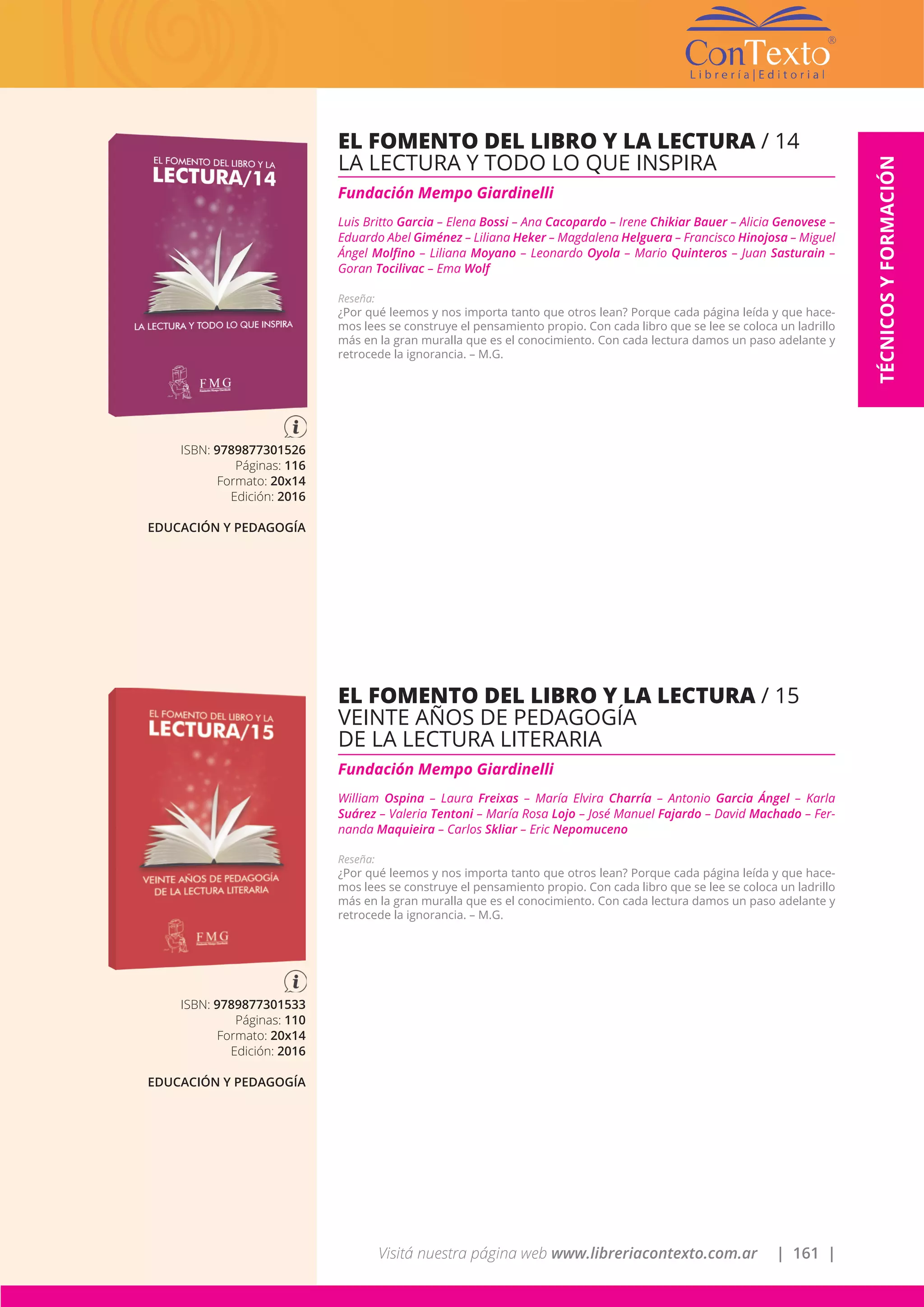 Visitá nuestra página web www.libreriacontexto.com.ar | 161 |
TÉCNICOSYFORMACIÓN
ISBN: 9789877301533
Páginas: 110
Formato: 20x14
Edición: 2016
EDUCACIÓN Y PEDAGOGÍA
EL FOMENTO DEL LIBRO Y LA LECTURA / 15
VEINTE AÑOS DE PEDAGOGÍA
DE LA LECTURA LITERARIA
Fundación Mempo Giardinelli
William Ospina – Laura Freixas – María Elvira Charría – Antonio Garcia Ángel – Karla
Suárez – Valeria Tentoni – María Rosa Lojo – José Manuel Fajardo – David Machado – Fer-
nanda Maquieira – Carlos Skliar – Eric Nepomuceno
Reseña:
¿Por qué leemos y nos importa tanto que otros lean? Porque cada página leída y que hace-
mos lees se construye el pensamiento propio. Con cada libro que se lee se coloca un ladrillo
más en la gran muralla que es el conocimiento. Con cada lectura damos un paso adelante y
retrocede la ignorancia. – M.G.
ISBN: 9789877301526
Páginas: 116
Formato: 20x14
Edición: 2016
EDUCACIÓN Y PEDAGOGÍA
EL FOMENTO DEL LIBRO Y LA LECTURA / 14
LA LECTURA Y TODO LO QUE INSPIRA
Fundación Mempo Giardinelli
Luis Britto Garcia – Elena Bossi – Ana Cacopardo – Irene Chikiar Bauer – Alicia Genovese –
Eduardo Abel Giménez – Liliana Heker – Magdalena Helguera – Francisco Hinojosa – Miguel
Ángel Molfino – Liliana Moyano – Leonardo Oyola – Mario Quinteros – Juan Sasturain –
Goran Tocilivac – Ema Wolf
Reseña:
¿Por qué leemos y nos importa tanto que otros lean? Porque cada página leída y que hace-
mos lees se construye el pensamiento propio. Con cada libro que se lee se coloca un ladrillo
más en la gran muralla que es el conocimiento. Con cada lectura damos un paso adelante y
retrocede la ignorancia. – M.G.
 