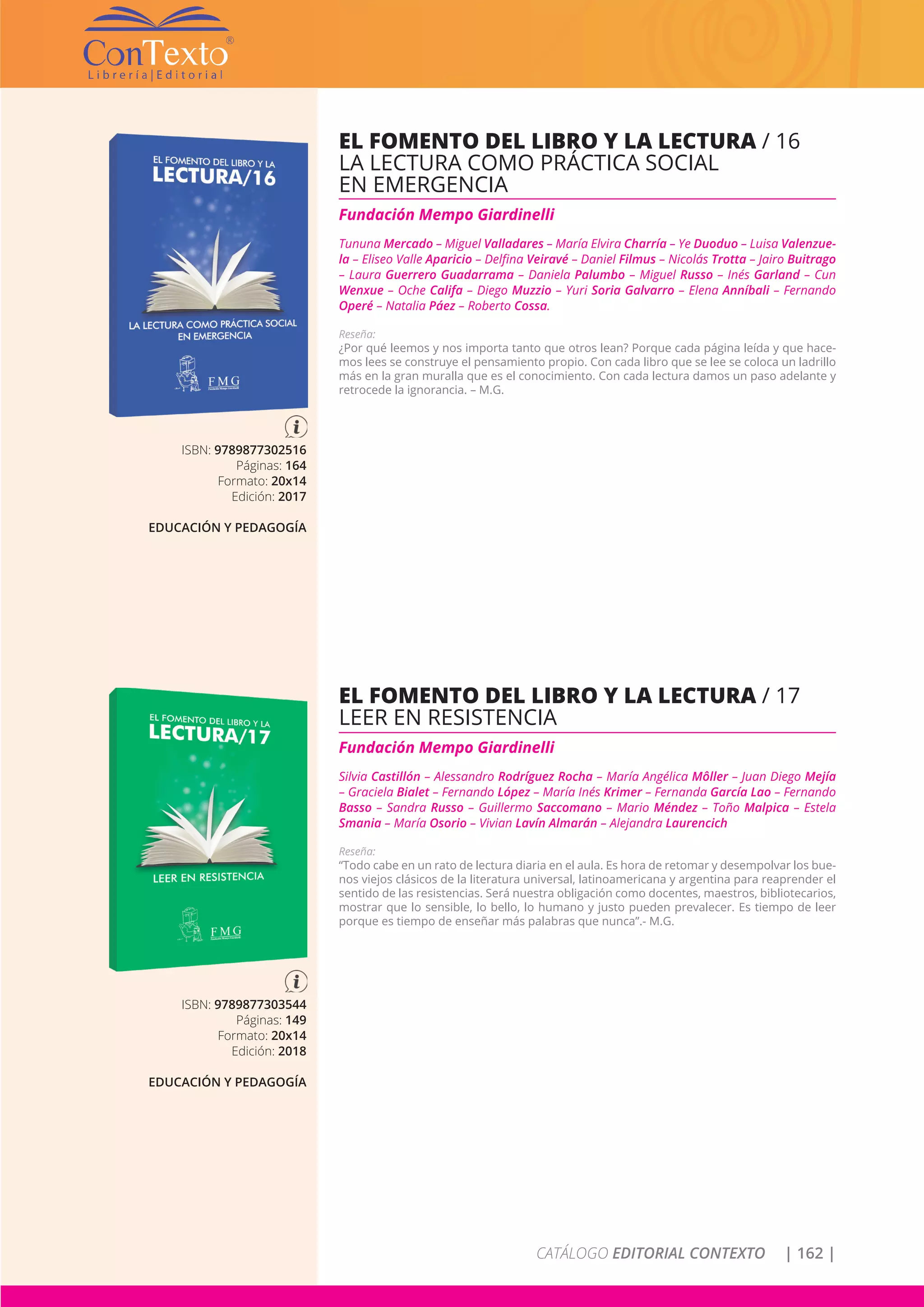 CATÁLOGO EDITORIAL CONTEXTO | 162 |
ISBN: 9789877302516
Páginas: 164
Formato: 20x14
Edición: 2017
EDUCACIÓN Y PEDAGOGÍA
EL FOMENTO DEL LIBRO Y LA LECTURA / 16
LA LECTURA COMO PRÁCTICA SOCIAL
EN EMERGENCIA
Fundación Mempo Giardinelli
Tununa Mercado – Miguel Valladares – María Elvira Charría – Ye Duoduo – Luisa Valenzue-
la – Eliseo Valle Aparicio – Delfina Veiravé – Daniel Filmus – Nicolás Trotta – Jairo Buitrago
– Laura Guerrero Guadarrama – Daniela Palumbo – Miguel Russo – Inés Garland – Cun
Wenxue – Oche Califa – Diego Muzzio – Yuri Soria Galvarro – Elena Anníbali – Fernando
Operé – Natalia Páez – Roberto Cossa.
Reseña:
¿Por qué leemos y nos importa tanto que otros lean? Porque cada página leída y que hace-
mos lees se construye el pensamiento propio. Con cada libro que se lee se coloca un ladrillo
más en la gran muralla que es el conocimiento. Con cada lectura damos un paso adelante y
retrocede la ignorancia. – M.G.
ISBN: 9789877303544
Páginas: 149
Formato: 20x14
Edición: 2018
EDUCACIÓN Y PEDAGOGÍA
EL FOMENTO DEL LIBRO Y LA LECTURA / 17
LEER EN RESISTENCIA
Fundación Mempo Giardinelli
Silvia Castillón – Alessandro Rodríguez Rocha – María Angélica Môller – Juan Diego Mejía
– Graciela Bialet – Fernando López – María Inés Krimer – Fernanda García Lao – Fernando
Basso – Sandra Russo – Guillermo Saccomano – Mario Méndez – Toño Malpica – Estela
Smania – María Osorio – Vivian Lavín Almarán – Alejandra Laurencich
Reseña:
“Todo cabe en un rato de lectura diaria en el aula. Es hora de retomar y desempolvar los bue-
nos viejos clásicos de la literatura universal, latinoamericana y argentina para reaprender el
sentido de las resistencias. Será nuestra obligación como docentes, maestros, bibliotecarios,
mostrar que lo sensible, lo bello, lo humano y justo pueden prevalecer. Es tiempo de leer
porque es tiempo de enseñar más palabras que nunca”.- M.G.
 