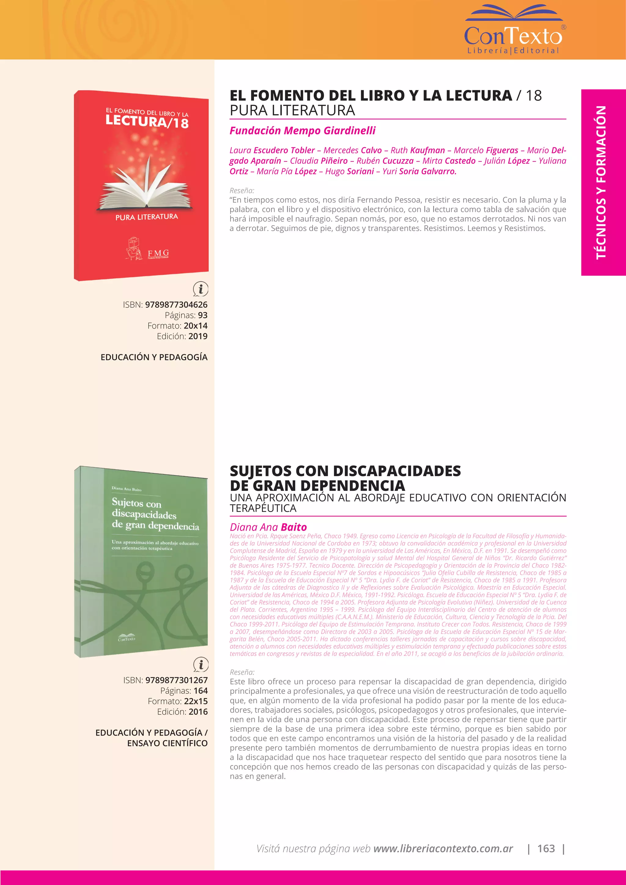 Visitá nuestra página web www.libreriacontexto.com.ar | 163 |
TÉCNICOSYFORMACIÓN
ISBN: 9789877304626
Páginas: 93
Formato: 20x14
Edición: 2019
EDUCACIÓN Y PEDAGOGÍA
EL FOMENTO DEL LIBRO Y LA LECTURA / 18
PURA LITERATURA
Fundación Mempo Giardinelli
Laura Escudero Tobler – Mercedes Calvo – Ruth Kaufman – Marcelo Figueras – Mario Del-
gado Aparaín – Claudia Piñeiro – Rubén Cucuzza – Mirta Castedo – Julián López – Yuliana
Ortiz – María Pía López – Hugo Soriani – Yuri Soria Galvarro.
Reseña:
“En tiempos como estos, nos diría Fernando Pessoa, resistir es necesario. Con la pluma y la
palabra, con el libro y el dispositivo electrónico, con la lectura como tabla de salvación que
hará imposible el naufragio. Sepan nomás, por eso, que no estamos derrotados. Ni nos van
a derrotar. Seguimos de pie, dignos y transparentes. Resistimos. Leemos y Resistimos.
ISBN: 9789877301267
Páginas: 164
Formato: 22x15
Edición: 2016
EDUCACIÓN Y PEDAGOGÍA /
ENSAYO CIENTÍFICO
SUJETOS CON DISCAPACIDADES
DE GRAN DEPENDENCIA
UNA APROXIMACIÓN AL ABORDAJE EDUCATIVO CON ORIENTACIÓN
TERAPÉUTICA
Diana Ana Baito
Nació en Pcia. Rpque Saenz Peña, Chaco 1949. Egreso como Licencia en Psicología de la Facultad de Filosofía y Humanida-
des de la Universidad Nacional de Cordoba en 1973; obtuvo la convalidación académica y profesional en la Universidad
Complutense de Madrid, España en 1979 y en la universidad de Las Américas, En México, D.F. en 1991. Se desempeñó como
Psicóloga Residente del Servicio de Psicopatología y salud Mental del Hospital General de Niños “Dr. Ricardo Gutiérrez”
de Buenos Aires 1975-1977. Tecnico Docente. Dirección de Psicopedagogía y Orientación de la Provincia del Chaco 1982-
1984. Psicóloga de la Escuela Especial Nº7 de Sordos e Hipoacúsicos “Julia Ofelia Cubilla de Resistencia, Chaco de 1985 a
1987 y de la Escuela de Educación Especial Nº 5 “Dra. Lydia F. de Coriat” de Resistencia, Chaco de 1985 a 1991. Profesora
Adjunta de las cátedras de Diagnostico II y de Reflexiones sobre Evaluación Psicológica. Maestría en Educación Especial.
Universidad de las Américas, México D.F. México, 1991-1992. Psicóloga. Escuela de Educación Especial Nº 5 “Dra. Lydia F. de
Coriat” de Resistencia, Chaco de 1994 a 2005. Profesora Adjunta de Psicología Evolutiva (Niñez). Universidad de la Cuenca
del Plata. Corrientes, Argentina 1995 – 1999. Psicóloga del Equipo Interdisciplinario del Centro de atención de alumnos
con necesidades educativas múltiples (C.A.A.N.E.M.). Ministerio de Educación, Cultura, Ciencia y Tecnología de la Pcia. Del
Chaco 1999-2011. Psicóloga del Equipo de Estimulación Temprana. Instituto Crecer con Todos. Resistencia, Chaco de 1999
a 2007, desempeñándose como Directora de 2003 a 2005. Psicóloga de la Escuela de Educación Especial Nº 15 de Mar-
garita Belén, Chaco 2005-2011. Ha dictado conferencias talleres jornadas de capacitación y cursos sobre discapacidad,
atención a alumnos con necesidades educativas múltiples y estimulación temprana y efectuada publicaciones sobre estas
temáticas en congresos y revistas de la especialidad. En el año 2011, se acogió a los beneficios de la jubilación ordinaria.
Reseña:
Este libro ofrece un proceso para repensar la discapacidad de gran dependencia, dirigido
principalmente a profesionales, ya que ofrece una visión de reestructuración de todo aquello
que, en algún momento de la vida profesional ha podido pasar por la mente de los educa-
dores, trabajadores sociales, psicólogos, psicopedagogos y otros profesionales, que intervie-
nen en la vida de una persona con discapacidad. Este proceso de repensar tiene que partir
siempre de la base de una primera idea sobre este término, porque es bien sabido por
todos que en este campo encontramos una visión de la historia del pasado y de la realidad
presente pero también momentos de derrumbamiento de nuestra propias ideas en torno
a la discapacidad que nos hace traquetear respecto del sentido que para nosotros tiene la
concepción que nos hemos creado de las personas con discapacidad y quizás de las perso-
nas en general.
 