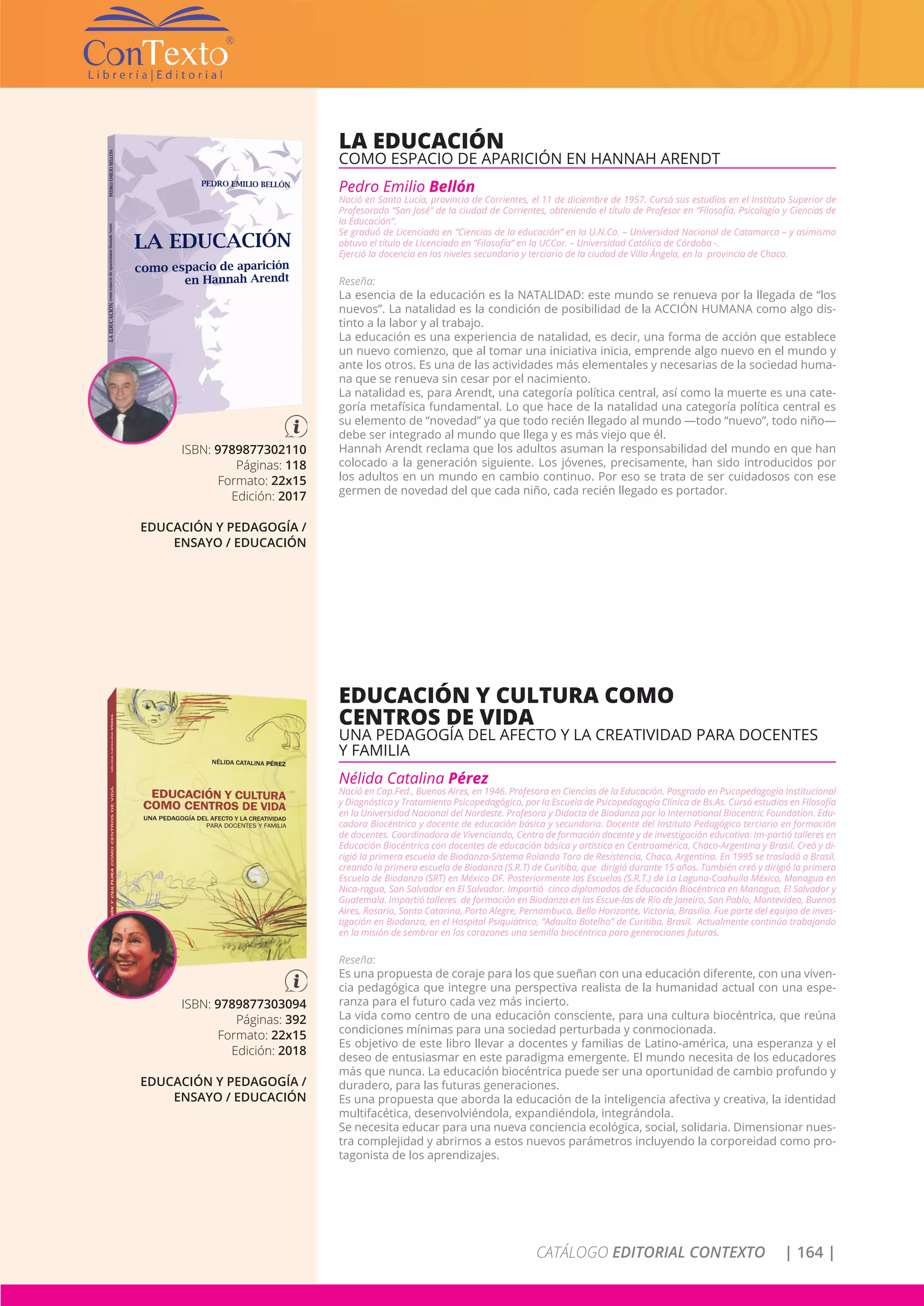 CATÁLOGO EDITORIAL CONTEXTO | 164 |
ISBN: 9789877302110
Páginas: 118
Formato: 22x15
Edición: 2017
EDUCACIÓN Y PEDAGOGÍA /
ENSAYO / EDUCACIÓN
LA EDUCACIÓN
COMO ESPACIO DE APARICIÓN EN HANNAH ARENDT
Pedro Emilio Bellón
Nació en Santa Lucía, provincia de Corrientes, el 11 de diciembre de 1957. Cursó sus estudios en el Instituto Superior de
Profesorado “San José” de la ciudad de Corrientes, obteniendo el título de Profesor en “Filosofía, Psicología y Ciencias de
la Educación”.
Se graduó de Licenciado en “Ciencias de la educación” en la U.N.Ca. – Universidad Nacional de Catamarca – y asimismo
obtuvo el título de Licenciado en “Filosofía” en la UCCor. – Universidad Católica de Córdoba -.
Ejerció la docencia en los niveles secundario y terciario de la ciudad de Villa Ángela, en la provincia de Chaco.
Reseña:
La esencia de la educación es la NATALIDAD: este mundo se renueva por la llegada de “los
nuevos”. La natalidad es la condición de posibilidad de la ACCIÓN HUMANA como algo dis-
tinto a la labor y al trabajo.
La educación es una experiencia de natalidad, es decir, una forma de acción que establece
un nuevo comienzo, que al tomar una iniciativa inicia, emprende algo nuevo en el mundo y
ante los otros. Es una de las actividades más elementales y necesarias de la sociedad huma-
na que se renueva sin cesar por el nacimiento.
La natalidad es, para Arendt, una categoría política central, así como la muerte es una cate-
goría metafísica fundamental. Lo que hace de la natalidad una categoría política central es
su elemento de “novedad” ya que todo recién llegado al mundo —todo “nuevo”, todo niño—
debe ser integrado al mundo que llega y es más viejo que él.
Hannah Arendt reclama que los adultos asuman la responsabilidad del mundo en que han
colocado a la generación siguiente. Los jóvenes, precisamente, han sido introducidos por
los adultos en un mundo en cambio continuo. Por eso se trata de ser cuidadosos con ese
germen de novedad del que cada niño, cada recién llegado es portador.
ISBN: 9789877303094
Páginas: 392
Formato: 22x15
Edición: 2018
EDUCACIÓN Y PEDAGOGÍA /
ENSAYO / EDUCACIÓN
EDUCACIÓN Y CULTURA COMO
CENTROS DE VIDA
UNA PEDAGOGÍA DEL AFECTO Y LA CREATIVIDAD PARA DOCENTES
Y FAMILIA
Nélida Catalina Pérez
Nació en Cap.Fed., Buenos Aires, en 1946. Profesora en Ciencias de la Educación. Posgrado en Psicopedagogía Institucional
y Diagnóstico y Tratamiento Psicopedagógico, por la Escuela de Psicopedagogía Clínica de Bs.As. Cursó estudios en Filosofía
en la Universidad Nacional del Nordeste. Profesora y Didacta de Biodanza por la International Biocentric Foundation. Edu-
cadora Biocéntrica y docente de educación básica y secundaria. Docente del Instituto Pedagógico terciario en formación
de docentes. Coordinadora de Vivenciando, Centro de formación docente y de investigación educativa. Im-partió talleres en
Educación Biocéntrica con docentes de educación básica y artística en Centroamérica, Chaco-Argentina y Brasil. Creó y di-
rigió la primera escuela de Biodanza-Sistema Rolando Toro de Resistencia, Chaco, Argentina. En 1995 se trasladó a Brasil,
creando la primera escuela de Biodanza (S.R.T) de Curitiba, que dirigió durante 15 años. También creó y dirigió la primera
Escuela de Biodanza (SRT) en México DF. Posteriormente las Escuelas (S.R.T.) de La Laguna-Coahuila México, Managua en
Nica-ragua, San Salvador en El Salvador. Impartió cinco diplomados de Educación Biocéntrica en Managua, El Salvador y
Guatemala. Impartió talleres de formación en Biodanza en las Escue-las de Río de Janeiro, San Pablo, Montevideo, Buenos
Aires, Rosario, Santa Catarina, Porto Alegre, Pernambuco, Bello Horizonte, Victoria, Brasilia. Fue parte del equipo de inves-
tigación en Biodanza, en el Hospital Psiquiátrico, “Adaulto Botelho” de Curitiba, Brasil. Actualmente continúa trabajando
en la misión de sembrar en los corazones una semilla biocéntrica para generaciones futuras.
Reseña:
Es una propuesta de coraje para los que sueñan con una educación diferente, con una viven-
cia pedagógica que integre una perspectiva realista de la humanidad actual con una espe-
ranza para el futuro cada vez más incierto.
La vida como centro de una educación consciente, para una cultura biocéntrica, que reúna
condiciones mínimas para una sociedad perturbada y conmocionada.
Es objetivo de este libro llevar a docentes y familias de Latino-américa, una esperanza y el
deseo de entusiasmar en este paradigma emergente. El mundo necesita de los educadores
más que nunca. La educación biocéntrica puede ser una oportunidad de cambio profundo y
duradero, para las futuras generaciones.
Es una propuesta que aborda la educación de la inteligencia afectiva y creativa, la identidad
multifacética, desenvolviéndola, expandiéndola, integrándola.
Se necesita educar para una nueva conciencia ecológica, social, solidaria. Dimensionar nues-
tra complejidad y abrirnos a estos nuevos parámetros incluyendo la corporeidad como pro-
tagonista de los aprendizajes.
 