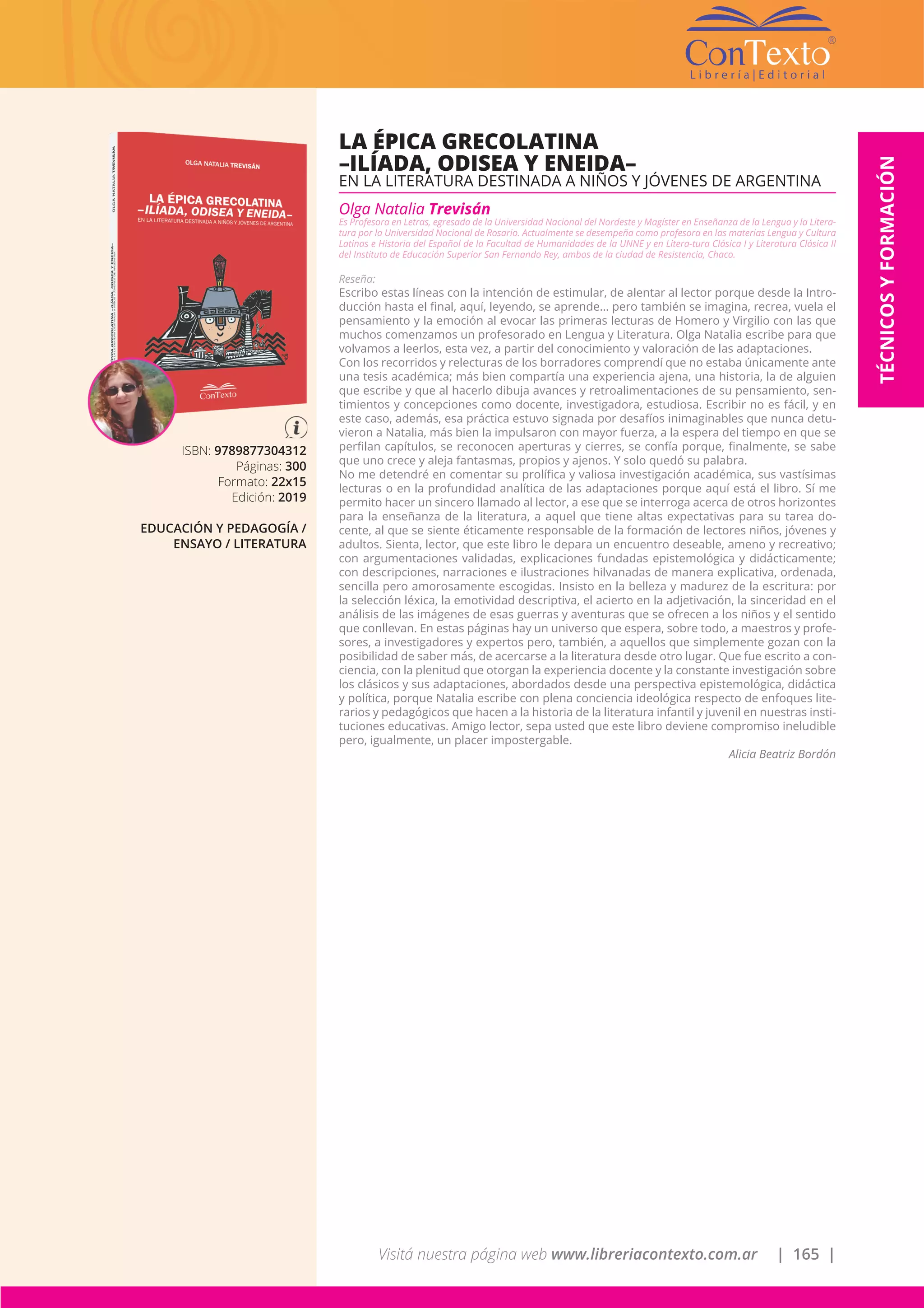 Visitá nuestra página web www.libreriacontexto.com.ar | 165 |
TÉCNICOSYFORMACIÓN
ISBN: 9789877304312
Páginas: 300
Formato: 22x15
Edición: 2019
EDUCACIÓN Y PEDAGOGÍA /
ENSAYO / LITERATURA
LA ÉPICA GRECOLATINA
–ILÍADA, ODISEA Y ENEIDA–
EN LA LITERATURA DESTINADA A NIÑOS Y JÓVENES DE ARGENTINA
Olga Natalia Trevisán
Es Profesora en Letras, egresada de la Universidad Nacional del Nordeste y Magíster en Enseñanza de la Lengua y la Litera-
tura por la Universidad Nacional de Rosario. Actualmente se desempeña como profesora en las materias Lengua y Cultura
Latinas e Historia del Español de la Facultad de Humanidades de la UNNE y en Litera-tura Clásica I y Literatura Clásica II
del Instituto de Educación Superior San Fernando Rey, ambos de la ciudad de Resistencia, Chaco.
Reseña:
Escribo estas líneas con la intención de estimular, de alentar al lector porque desde la Intro-
ducción hasta el final, aquí, leyendo, se aprende… pero también se imagina, recrea, vuela el
pensamiento y la emoción al evocar las primeras lecturas de Homero y Virgilio con las que
muchos comenzamos un profesorado en Lengua y Literatura. Olga Natalia escribe para que
volvamos a leerlos, esta vez, a partir del conocimiento y valoración de las adaptaciones.
Con los recorridos y relecturas de los borradores comprendí que no estaba únicamente ante
una tesis académica; más bien compartía una experiencia ajena, una historia, la de alguien
que escribe y que al hacerlo dibuja avances y retroalimentaciones de su pensamiento, sen-
timientos y concepciones como docente, investigadora, estudiosa. Escribir no es fácil, y en
este caso, además, esa práctica estuvo signada por desafíos inimaginables que nunca detu-
vieron a Natalia, más bien la impulsaron con mayor fuerza, a la espera del tiempo en que se
perfilan capítulos, se reconocen aperturas y cierres, se confía porque, finalmente, se sabe
que uno crece y aleja fantasmas, propios y ajenos. Y solo quedó su palabra.
No me detendré en comentar su prolífica y valiosa investigación académica, sus vastísimas
lecturas o en la profundidad analítica de las adaptaciones porque aquí está el libro. Sí me
permito hacer un sincero llamado al lector, a ese que se interroga acerca de otros horizontes
para la enseñanza de la literatura, a aquel que tiene altas expectativas para su tarea do-
cente, al que se siente éticamente responsable de la formación de lectores niños, jóvenes y
adultos. Sienta, lector, que este libro le depara un encuentro deseable, ameno y recreativo;
con argumentaciones validadas, explicaciones fundadas epistemológica y didácticamente;
con descripciones, narraciones e ilustraciones hilvanadas de manera explicativa, ordenada,
sencilla pero amorosamente escogidas. Insisto en la belleza y madurez de la escritura: por
la selección léxica, la emotividad descriptiva, el acierto en la adjetivación, la sinceridad en el
análisis de las imágenes de esas guerras y aventuras que se ofrecen a los niños y el sentido
que conllevan. En estas páginas hay un universo que espera, sobre todo, a maestros y profe-
sores, a investigadores y expertos pero, también, a aquellos que simplemente gozan con la
posibilidad de saber más, de acercarse a la literatura desde otro lugar. Que fue escrito a con-
ciencia, con la plenitud que otorgan la experiencia docente y la constante investigación sobre
los clásicos y sus adaptaciones, abordados desde una perspectiva epistemológica, didáctica
y política, porque Natalia escribe con plena conciencia ideológica respecto de enfoques lite-
rarios y pedagógicos que hacen a la historia de la literatura infantil y juvenil en nuestras insti-
tuciones educativas. Amigo lector, sepa usted que este libro deviene compromiso ineludible
pero, igualmente, un placer impostergable.
Alicia Beatriz Bordón
 