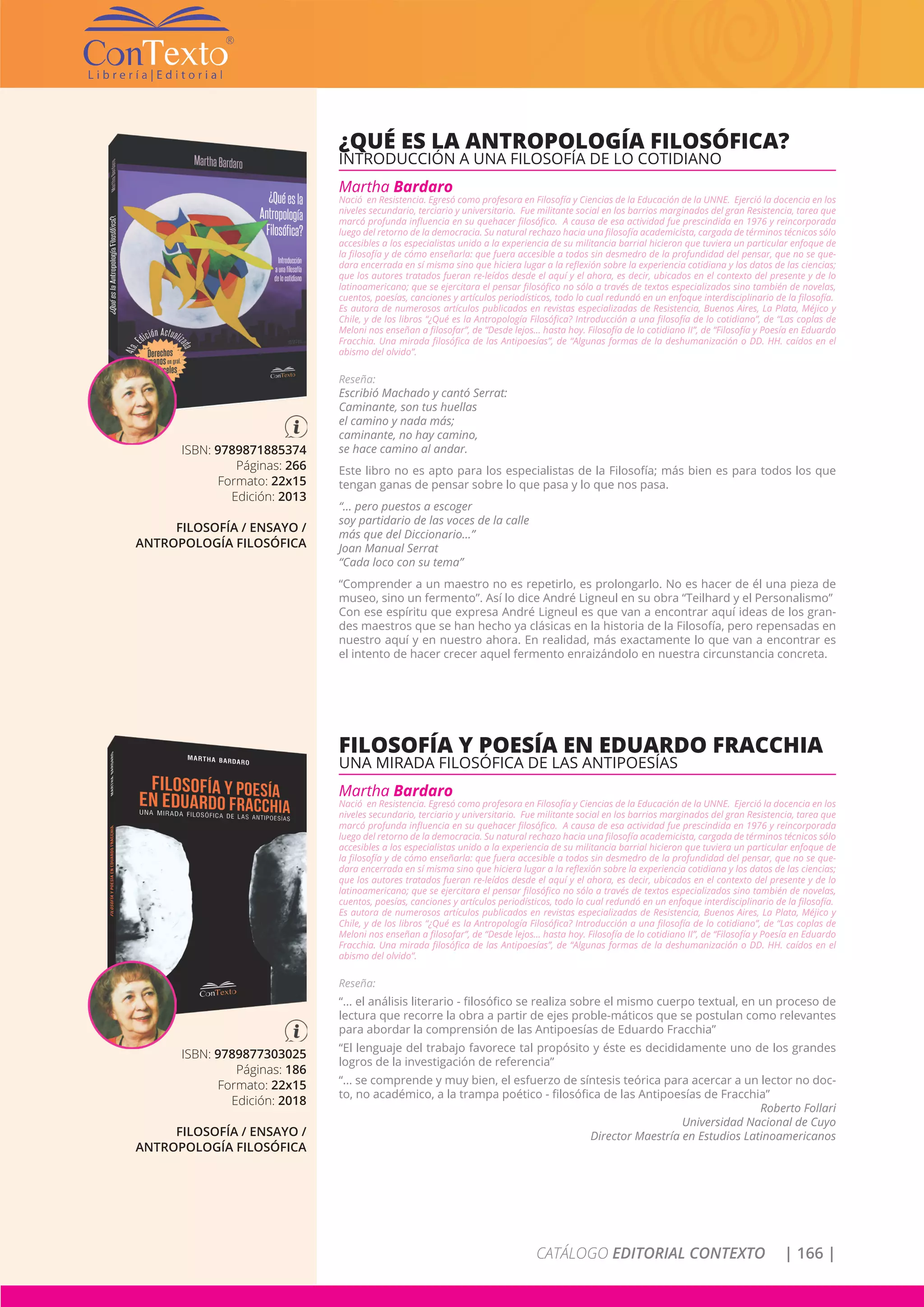 CATÁLOGO EDITORIAL CONTEXTO | 166 |
ISBN: 9789871885374
Páginas: 266
Formato: 22x15
Edición: 2013
FILOSOFÍA / ENSAYO /
ANTROPOLOGÍA FILOSÓFICA
¿QUÉ ES LA ANTROPOLOGÍA FILOSÓFICA?
INTRODUCCIÓN A UNA FILOSOFÍA DE LO COTIDIANO
Martha Bardaro
Nació en Resistencia. Egresó como profesora en Filosofía y Ciencias de la Educación de la UNNE. Ejerció la docencia en los
niveles secundario, terciario y universitario. Fue militante social en los barrios marginados del gran Resistencia, tarea que
marcó profunda influencia en su quehacer filosófico. A causa de esa actividad fue prescindida en 1976 y reincorporada
luego del retorno de la democracia. Su natural rechazo hacia una filosofía academicista, cargada de términos técnicos sólo
accesibles a los especialistas unido a la experiencia de su militancia barrial hicieron que tuviera un particular enfoque de
la filosofía y de cómo enseñarla: que fuera accesible a todos sin desmedro de la profundidad del pensar, que no se que-
dara encerrada en sí misma sino que hiciera lugar a la reflexión sobre la experiencia cotidiana y los datos de las ciencias;
que los autores tratados fueran re-leídos desde el aquí y el ahora, es decir, ubicados en el contexto del presente y de lo
latinoamericano; que se ejercitara el pensar filosófico no sólo a través de textos especializados sino también de novelas,
cuentos, poesías, canciones y artículos periodísticos, todo lo cual redundó en un enfoque interdisciplinario de la filosofía.
Es autora de numerosos artículos publicados en revistas especializadas de Resistencia, Buenos Aires, La Plata, Méjico y
Chile, y de los libros “¿Qué es la Antropología Filosófica? Introducción a una filosofía de lo cotidiano”, de “Las coplas de
Meloni nos enseñan a filosofar”, de “Desde lejos… hasta hoy. Filosofía de lo cotidiano II”, de “Filosofía y Poesía en Eduardo
Fracchia. Una mirada filosófica de las Antipoesías”, de “Algunas formas de la deshumanización o DD. HH. caídos en el
abismo del olvido”.
Reseña:
Escribió Machado y cantó Serrat:
Caminante, son tus huellas
el camino y nada más;
caminante, no hay camino,
se hace camino al andar.
Este libro no es apto para los especialistas de la Filosofía; más bien es para todos los que
tengan ganas de pensar sobre lo que pasa y lo que nos pasa.
“... pero puestos a escoger
soy partidario de las voces de la calle
más que del Diccionario...”
Joan Manual Serrat
“Cada loco con su tema”
“Comprender a un maestro no es repetirlo, es prolongarlo. No es hacer de él una pieza de
museo, sino un fermento”. Así lo dice André Ligneul en su obra “Teilhard y el Personalismo”
Con ese espíritu que expresa André Ligneul es que van a encontrar aquí ideas de los gran-
des maestros que se han hecho ya clásicas en la historia de la Filosofía, pero repensadas en
nuestro aquí y en nuestro ahora. En realidad, más exactamente lo que van a encontrar es
el intento de hacer crecer aquel fermento enraizándolo en nuestra circunstancia concreta.
ISBN: 9789877303025
Páginas: 186
Formato: 22x15
Edición: 2018
FILOSOFÍA / ENSAYO /
ANTROPOLOGÍA FILOSÓFICA
FILOSOFÍA Y POESÍA EN EDUARDO FRACCHIA
UNA MIRADA FILOSÓFICA DE LAS ANTIPOESÍAS
Martha Bardaro
Nació en Resistencia. Egresó como profesora en Filosofía y Ciencias de la Educación de la UNNE. Ejerció la docencia en los
niveles secundario, terciario y universitario. Fue militante social en los barrios marginados del gran Resistencia, tarea que
marcó profunda influencia en su quehacer filosófico. A causa de esa actividad fue prescindida en 1976 y reincorporada
luego del retorno de la democracia. Su natural rechazo hacia una filosofía academicista, cargada de términos técnicos sólo
accesibles a los especialistas unido a la experiencia de su militancia barrial hicieron que tuviera un particular enfoque de
la filosofía y de cómo enseñarla: que fuera accesible a todos sin desmedro de la profundidad del pensar, que no se que-
dara encerrada en sí misma sino que hiciera lugar a la reflexión sobre la experiencia cotidiana y los datos de las ciencias;
que los autores tratados fueran re-leídos desde el aquí y el ahora, es decir, ubicados en el contexto del presente y de lo
latinoamericano; que se ejercitara el pensar filosófico no sólo a través de textos especializados sino también de novelas,
cuentos, poesías, canciones y artículos periodísticos, todo lo cual redundó en un enfoque interdisciplinario de la filosofía.
Es autora de numerosos artículos publicados en revistas especializadas de Resistencia, Buenos Aires, La Plata, Méjico y
Chile, y de los libros “¿Qué es la Antropología Filosófica? Introducción a una filosofía de lo cotidiano”, de “Las coplas de
Meloni nos enseñan a filosofar”, de “Desde lejos… hasta hoy. Filosofía de lo cotidiano II”, de “Filosofía y Poesía en Eduardo
Fracchia. Una mirada filosófica de las Antipoesías”, de “Algunas formas de la deshumanización o DD. HH. caídos en el
abismo del olvido”.
Reseña:
“... el análisis literario - filosófico se realiza sobre el mismo cuerpo textual, en un proceso de
lectura que recorre la obra a partir de ejes proble-máticos que se postulan como relevantes
para abordar la comprensión de las Antipoesías de Eduardo Fracchia”
“El lenguaje del trabajo favorece tal propósito y éste es decididamente uno de los grandes
logros de la investigación de referencia”
“... se comprende y muy bien, el esfuerzo de síntesis teórica para acercar a un lector no doc-
to, no académico, a la trampa poético - filosófica de las Antipoesías de Fracchia”
Roberto Follari
Universidad Nacional de Cuyo
Director Maestría en Estudios Latinoamericanos
 