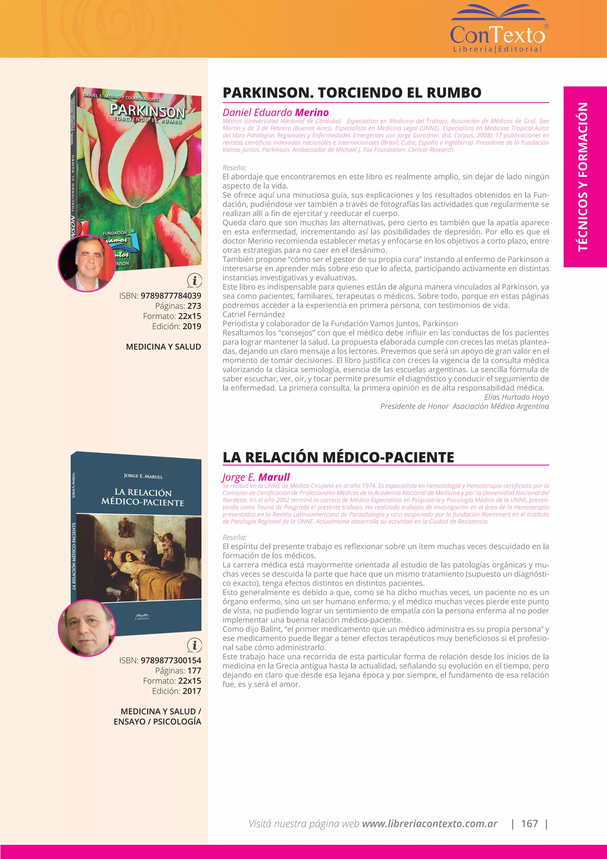 Visitá nuestra página web www.libreriacontexto.com.ar | 167 |
TÉCNICOSYFORMACIÓN
ISBN: 9789877784039
Páginas: 273
Formato: 22x15
Edición: 2019
MEDICINA Y SALUD
PARKINSON. TORCIENDO EL RUMBO
Daniel Eduardo Merino
Médico (Universidad Nacional de Córdoba). Especialista en Medicina del Trabajo. Asociación de Médicos de Gral. San
Martín y de 3 de Febrero (Buenos Aires). Especialista en Medicina Legal (UNNE). Especialista en Medicina Tropical.Autor
del libro Patologías Regionales y Enfermedades Emergentes con Jorge Gorodner. (Ed. Corpus. 2008). 17 publicaciones en
revistas científicas indexadas nacionales e internacionales (Brasil, Cuba, España e Inglaterra). Presidente de la Fundación
Vamos Juntos. Parkinson. Ambassador de Michael J. Fox Foundation. Clinical Research.
Reseña:
El abordaje que encontraremos en este libro es realmente amplio, sin dejar de lado ningún
aspecto de la vida.
Se ofrece aquí una minuciosa guía, sus explicaciones y los resultados obtenidos en la Fun-
dación, pudiéndose ver también a través de fotografías las actividades que regularmente se
realizan allí a fin de ejercitar y reeducar el cuerpo.
Queda claro que son muchas las alternativas, pero cierto es también que la apatía aparece
en esta enfermedad, incrementando así las posibilidades de depresión. Por ello es que el
doctor Merino recomienda establecer metas y enfocarse en los objetivos a corto plazo, entre
otras estrategias para no caer en el desánimo.
También propone “cómo ser el gestor de su propia cura” instando al enfermo de Parkinson a
interesarse en aprender más sobre eso que lo afecta, participando activamente en distintas
instancias investigativas y evaluativas.
Este libro es indispensable para quienes están de alguna manera vinculados al Parkinson, ya
sea como pacientes, familiares, terapeutas o médicos. Sobre todo, porque en estas páginas
podremos acceder a la experiencia en primera persona, con testimonios de vida.
Catriel Fernández
Periodista y colaborador de la Fundación Vamos Juntos. Parkinson
Resaltamos los “consejos” con que el médico debe influir en las conductas de los pacientes
para lograr mantener la salud. La propuesta elaborada cumple con creces las metas plantea-
das, dejando un claro mensaje a los lectores. Prevemos que será un apoyo de gran valor en el
momento de tomar decisiones. El libro justifica con creces la vigencia de la consulta médica
valorizando la clásica semiología, esencia de las escuelas argentinas. La sencilla fórmula de
saber escuchar, ver, oír, y tocar permite presumir el diagnóstico y conducir el seguimiento de
la enfermedad. La primera consulta, la primera opinión es de alta responsabilidad médica.
Elías Hurtado Hoyo
Presidente de Honor Asociación Médica Argentina
ISBN: 9789877300154
Páginas: 177
Formato: 22x15
Edición: 2017
MEDICINA Y SALUD /
ENSAYO / PSICOLOGÍA
LA RELACIÓN MÉDICO-PACIENTE
Jorge E. Marull
Se recibió en la UNNE de Médico Cirujano en al año 1974. Es especialista en Hematología y Hemoterapia certificado por la
Comisión de Certificación de Profesionales Médicos de la Academia Nacional de Medicina y por la Universidad Nacional del
Nordeste. En el año 2002 terminó la carrera de Médico Especialista en Psiquiatría y Psicología Médica de la UNNE, presen-
tando como Tesina de Posgrado el presente trabajo. Ha realizado trabajos de investigación en el área de la Hemoterapia
presentados en la Revista Latinoamericana de Parasitología y otro auspiciado por la fundación Roemmers en el Instituto
de Patología Regional de la UNNE. Actualmente desarrolla su actividad en la Ciudad de Resistencia.
Reseña:
El espíritu del presente trabajo es reflexionar sobre un ítem muchas veces descuidado en la
formación de los médicos.
La carrera médica está mayormente orientada al estudio de las patologías orgánicas y mu-
chas veces se descuida la parte que hace que un mismo tratamiento (supuesto un diagnósti-
co exacto), tenga efectos distintos en distintos pacientes.
Esto generalmente es debido a que, como se ha dicho muchas veces, un paciente no es un
órgano enfermo, sino un ser humano enfermo, y el médico muchas veces pierde este punto
de vista, no pudiendo lograr un sentimiento de empatía con la persona enferma al no poder
implementar una buena relación médico-paciente.
Como dijo Balint, “el primer medicamento que un médico administra es su propia persona” y
ese medicamento puede llegar a tener efectos terapéuticos muy beneficiosos si el profesio-
nal sabe cómo administrarlo.
Este trabajo hace una recorrida de esta particular forma de relación desde los inicios de la
medicina en la Grecia antigua hasta la actualidad, señalando su evolución en el tiempo, pero
dejando en claro que desde esa lejana época y por siempre, el fundamento de esa relación
fue, es y será el amor.
 