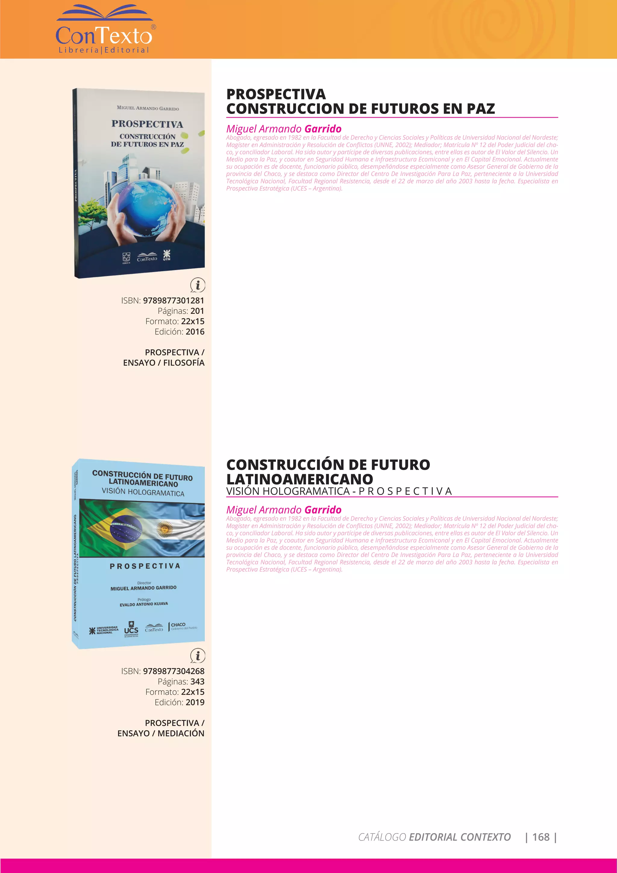 CATÁLOGO EDITORIAL CONTEXTO | 168 |
ISBN: 9789877301281
Páginas: 201
Formato: 22x15
Edición: 2016
PROSPECTIVA /
ENSAYO / FILOSOFÍA
PROSPECTIVA
CONSTRUCCION DE FUTUROS EN PAZ
Miguel Armando Garrido
Abogado, egresado en 1982 en la Facultad de Derecho y Ciencias Sociales y Políticas de Universidad Nacional del Nordeste;
Magíster en Administración y Resolución de Conflictos (UNNE, 2002); Mediador; Matrícula Nº 12 del Poder Judicial del cha-
co, y conciliador Laboral. Ha sido autor y partícipe de diversas publicaciones, entre ellas es autor de El Valor del Silencio. Un
Medio para la Paz, y coautor en Seguridad Humana e Infraestructura Ecomiconal y en El Capital Emocional. Actualmente
su ocupación es de docente, funcionario público, desempeñándose especialmente como Asesor General de Gobierno de la
provincia del Chaco, y se destaca como Director del Centro De Investigación Para La Paz, perteneciente a la Universidad
Tecnológica Nacional, Facultad Regional Resistencia, desde el 22 de marzo del año 2003 hasta la fecha. Especialista en
Prospectiva Estratégica (UCES – Argentina).
ISBN: 9789877304268
Páginas: 343
Formato: 22x15
Edición: 2019
PROSPECTIVA /
ENSAYO / MEDIACIÓN
CONSTRUCCIÓN DE FUTURO
LATINOAMERICANO
VISIÓN HOLOGRAMATICA - P R O S P E C T I V A
Miguel Armando Garrido
Abogado, egresado en 1982 en la Facultad de Derecho y Ciencias Sociales y Políticas de Universidad Nacional del Nordeste;
Magíster en Administración y Resolución de Conflictos (UNNE, 2002); Mediador; Matrícula Nº 12 del Poder Judicial del cha-
co, y conciliador Laboral. Ha sido autor y partícipe de diversas publicaciones, entre ellas es autor de El Valor del Silencio. Un
Medio para la Paz, y coautor en Seguridad Humana e Infraestructura Ecomiconal y en El Capital Emocional. Actualmente
su ocupación es de docente, funcionario público, desempeñándose especialmente como Asesor General de Gobierno de la
provincia del Chaco, y se destaca como Director del Centro De Investigación Para La Paz, perteneciente a la Universidad
Tecnológica Nacional, Facultad Regional Resistencia, desde el 22 de marzo del año 2003 hasta la fecha. Especialista en
Prospectiva Estratégica (UCES – Argentina).
 