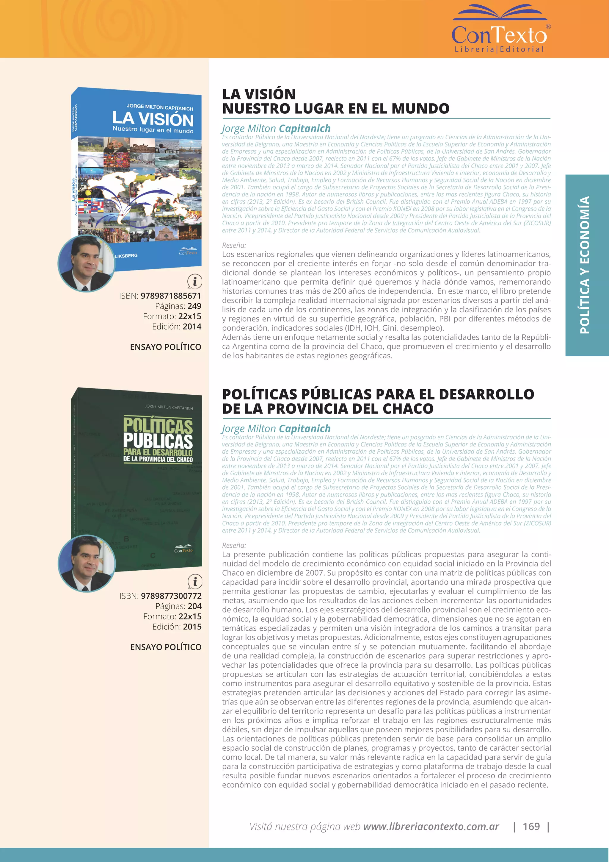 Visitá nuestra página web www.libreriacontexto.com.ar | 169 |
ISBN: 9789871885671
Páginas: 249
Formato: 22x15
Edición: 2014
ENSAYO POLÍTICO
LA VISIÓN
NUESTRO LUGAR EN EL MUNDO
Jorge Milton Capitanich
Es contador Público de la Universidad Nacional del Nordeste; tiene un posgrado en Ciencias de la Administración de la Uni-
versidad de Belgrano, una Maestría en Economía y Ciencias Políticas de la Escuela Superior de Economía y Administración
de Empresas y una especialización en Administración de Políticas Públicas, de la Universidad de San Andrés. Gobernador
de la Provincia del Chaco desde 2007, reelecto en 2011 con el 67% de los votos. Jefe de Gabinete de Ministros de la Nación
entre noviembre de 2013 a marzo de 2014. Senador Nacional por el Partido Justicialista del Chaco entre 2001 y 2007. Jefe
de Gabinete de Minsitros de la Nacion en 2002 y Mininistro de Infraestructura Vivienda e interior, economía de Desarrollo y
Medio Ambiente, Salud, Trabajo, Empleo y Formación de Recursos Humanos y Seguridad Social de la Nación en diciembre
de 2001. También ocupó el cargo de Subsecretario de Proyectos Sociales de la Secretaría de Desarrollo Social de la Presi-
dencia de la nación en 1998. Autor de numerosos libros y publicaciones, entre los mas recientes figura Chaco, su historia
en cifras (2013, 2º Edición). Es ex becario del British Council. Fue distinguido con el Premio Anual ADEBA en 1997 por su
investigación sobre la Eficiencia del Gasto Social y con el Premio KONEX en 2008 por su labor legislativa en el Congreso de la
Nación. Vicepresidente del Partido Justicialista Nacional desde 2009 y Presidente del Partido Justicialista de la Provincia del
Chaco a partir de 2010. Presidente pro tempore de la Zona de Integración del Centro Oeste de América del Sur (ZICOSUR)
entre 2011 y 2014, y Director de la Autoridad Federal de Servicios de Comunicación Audiovisual.
Reseña:
Los escenarios regionales que vienen delineando organizaciones y líderes latinoamericanos,
se reconocen por el creciente interés en forjar -no solo desde el común denominador tra-
dicional donde se plantean los intereses económicos y políticos-, un pensamiento propio
latinoamericano que permita definir qué queremos y hacia dónde vamos, rememorando
historias comunes tras más de 200 años de independencia. En este marco, el libro pretende
describir la compleja realidad internacional signada por escenarios diversos a partir del aná-
lisis de cada uno de los continentes, las zonas de integración y la clasificación de los países
y regiones en virtud de su superficie geográfica, población, PBI por diferentes métodos de
ponderación, indicadores sociales (IDH, IOH, Gini, desempleo).
Además tiene un enfoque netamente social y resalta las potencialidades tanto de la Repúbli-
ca Argentina como de la provincia del Chaco, que promueven el crecimiento y el desarrollo
de los habitantes de estas regiones geográficas.
POLÍTICAYECONOMÍA
ISBN: 9789877300772
Páginas: 204
Formato: 22x15
Edición: 2015
ENSAYO POLÍTICO
POLÍTICAS PÚBLICAS PARA EL DESARROLLO
DE LA PROVINCIA DEL CHACO
Jorge Milton Capitanich
Es contador Público de la Universidad Nacional del Nordeste; tiene un posgrado en Ciencias de la Administración de la Uni-
versidad de Belgrano, una Maestría en Economía y Ciencias Políticas de la Escuela Superior de Economía y Administración
de Empresas y una especialización en Administración de Políticas Públicas, de la Universidad de San Andrés. Gobernador
de la Provincia del Chaco desde 2007, reelecto en 2011 con el 67% de los votos. Jefe de Gabinete de Ministros de la Nación
entre noviembre de 2013 a marzo de 2014. Senador Nacional por el Partido Justicialista del Chaco entre 2001 y 2007. Jefe
de Gabinete de Minsitros de la Nacion en 2002 y Mininistro de Infraestructura Vivienda e interior, economía de Desarrollo y
Medio Ambiente, Salud, Trabajo, Empleo y Formación de Recursos Humanos y Seguridad Social de la Nación en diciembre
de 2001. También ocupó el cargo de Subsecretario de Proyectos Sociales de la Secretaría de Desarrollo Social de la Presi-
dencia de la nación en 1998. Autor de numerosos libros y publicaciones, entre los mas recientes figura Chaco, su historia
en cifras (2013, 2º Edición). Es ex becario del British Council. Fue distinguido con el Premio Anual ADEBA en 1997 por su
investigación sobre la Eficiencia del Gasto Social y con el Premio KONEX en 2008 por su labor legislativa en el Congreso de la
Nación. Vicepresidente del Partido Justicialista Nacional desde 2009 y Presidente del Partido Justicialista de la Provincia del
Chaco a partir de 2010. Presidente pro tempore de la Zona de Integración del Centro Oeste de América del Sur (ZICOSUR)
entre 2011 y 2014, y Director de la Autoridad Federal de Servicios de Comunicación Audiovisual.
Reseña:
La presente publicación contiene las políticas públicas propuestas para asegurar la conti-
nuidad del modelo de crecimiento económico con equidad social iniciado en la Provincia del
Chaco en diciembre de 2007. Su propósito es contar con una matriz de políticas públicas con
capacidad para incidir sobre el desarrollo provincial, aportando una mirada prospectiva que
permita gestionar las propuestas de cambio, ejecutarlas y evaluar el cumplimiento de las
metas, asumiendo que los resultados de las acciones deben incrementar las oportunidades
de desarrollo humano. Los ejes estratégicos del desarrollo provincial son el crecimiento eco-
nómico, la equidad social y la gobernabilidad democrática, dimensiones que no se agotan en
temáticas especializadas y permiten una visión integradora de los caminos a transitar para
lograr los objetivos y metas propuestas. Adicionalmente, estos ejes constituyen agrupaciones
conceptuales que se vinculan entre sí y se potencian mutuamente, facilitando el abordaje
de una realidad compleja, la construcción de escenarios para superar restricciones y apro-
vechar las potencialidades que ofrece la provincia para su desarrollo. Las políticas públicas
propuestas se articulan con las estrategias de actuación territorial, concibiéndolas a estas
como instrumentos para asegurar el desarrollo equitativo y sostenible de la provincia. Estas
estrategias pretenden articular las decisiones y acciones del Estado para corregir las asime-
trías que aún se observan entre las diferentes regiones de la provincia, asumiendo que alcan-
zar el equilibrio del territorio representa un desafío para las políticas públicas a instrumentar
en los próximos años e implica reforzar el trabajo en las regiones estructuralmente más
débiles, sin dejar de impulsar aquellas que poseen mejores posibilidades para su desarrollo.
Las orientaciones de políticas públicas pretenden servir de base para consolidar un amplio
espacio social de construcción de planes, programas y proyectos, tanto de carácter sectorial
como local. De tal manera, su valor más relevante radica en la capacidad para servir de guía
para la construcción participativa de estrategias y como plataforma de trabajo desde la cual
resulta posible fundar nuevos escenarios orientados a fortalecer el proceso de crecimiento
económico con equidad social y gobernabilidad democrática iniciado en el pasado reciente.
 