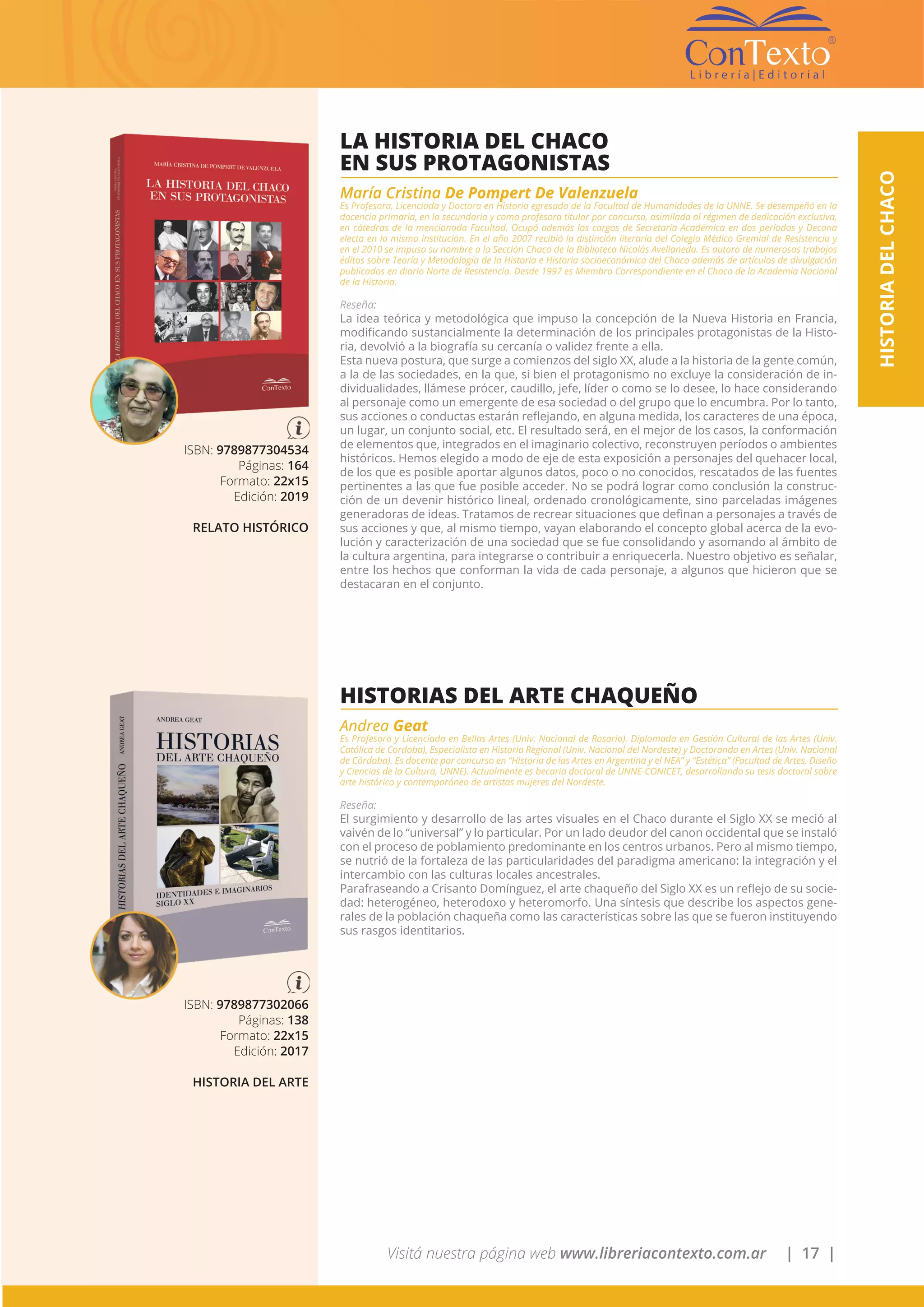 Visitá nuestra página web www.libreriacontexto.com.ar | 17 |
HISTORIADELCHACO
ISBN: 9789877304534
Páginas: 164
Formato: 22x15
Edición: 2019
RELATO HISTÓRICO
LA HISTORIA DEL CHACO
EN SUS PROTAGONISTAS
María Cristina De Pompert De Valenzuela
Es Profesora, Licenciada y Doctora en Historia egresada de la Facultad de Humanidades de la UNNE. Se desempeñó en la
docencia primaria, en la secundaria y como profesora titular por concurso, asimilada al régimen de dedicación exclusiva,
en cátedras de la mencionada Facultad. Ocupó además los cargos de Secretaria Académica en dos períodos y Decana
electa en la misma institución. En el año 2007 recibió la distinción literaria del Colegio Médico Gremial de Resistencia y
en el 2010 se impuso su nombre a la Sección Chaco de la Biblioteca Nicolás Avellaneda. Es autora de numerosos trabajos
éditos sobre Teoría y Metodología de la Historia e Historia socioeconómica del Chaco además de artículos de divulgación
publicados en diario Norte de Resistencia. Desde 1997 es Miembro Correspondiente en el Chaco de la Academia Nacional
de la Historia.
Reseña:
La idea teórica y metodológica que impuso la concepción de la Nueva Historia en Francia,
modificando sustancialmente la determinación de los principales protagonistas de la Histo-
ria, devolvió a la biografía su cercanía o validez frente a ella.
Esta nueva postura, que surge a comienzos del siglo XX, alude a la historia de la gente común,
a la de las sociedades, en la que, si bien el protagonismo no excluye la consideración de in-
dividualidades, llámese prócer, caudillo, jefe, líder o como se lo desee, lo hace considerando
al personaje como un emergente de esa sociedad o del grupo que lo encumbra. Por lo tanto,
sus acciones o conductas estarán reflejando, en alguna medida, los caracteres de una época,
un lugar, un conjunto social, etc. El resultado será, en el mejor de los casos, la conformación
de elementos que, integrados en el imaginario colectivo, reconstruyen períodos o ambientes
históricos. Hemos elegido a modo de eje de esta exposición a personajes del quehacer local,
de los que es posible aportar algunos datos, poco o no conocidos, rescatados de las fuentes
pertinentes a las que fue posible acceder. No se podrá lograr como conclusión la construc-
ción de un devenir histórico lineal, ordenado cronológicamente, sino parceladas imágenes
generadoras de ideas. Tratamos de recrear situaciones que definan a personajes a través de
sus acciones y que, al mismo tiempo, vayan elaborando el concepto global acerca de la evo-
lución y caracterización de una sociedad que se fue consolidando y asomando al ámbito de
la cultura argentina, para integrarse o contribuir a enriquecerla. Nuestro objetivo es señalar,
entre los hechos que conforman la vida de cada personaje, a algunos que hicieron que se
destacaran en el conjunto.
ISBN: 9789877302066
Páginas: 138
Formato: 22x15
Edición: 2017
HISTORIA DEL ARTE
HISTORIAS DEL ARTE CHAQUEÑO
Andrea Geat
Es Profesora y Licenciada en Bellas Artes (Univ. Nacional de Rosario). Diplomada en Gestión Cultural de las Artes (Univ.
Católica de Cordoba), Especialista en Historia Regional (Univ. Nacional del Nordeste) y Doctoranda en Artes (Univ. Nacional
de Córdoba). Es docente por concurso en “Historia de las Artes en Argentina y el NEA” y “Estética” (Facultad de Artes, Diseño
y Ciencias de la Cultura, UNNE). Actualmente es becaria doctoral de UNNE-CONICET, desarrollando su tesis doctoral sobre
arte histórico y contemporáneo de artistas mujeres del Nordeste.
Reseña:
El surgimiento y desarrollo de las artes visuales en el Chaco durante el Siglo XX se meció al
vaivén de lo “universal” y lo particular. Por un lado deudor del canon occidental que se instaló
con el proceso de poblamiento predominante en los centros urbanos. Pero al mismo tiempo,
se nutrió de la fortaleza de las particularidades del paradigma americano: la integración y el
intercambio con las culturas locales ancestrales.
Parafraseando a Crisanto Domínguez, el arte chaqueño del Siglo XX es un reflejo de su socie-
dad: heterogéneo, heterodoxo y heteromorfo. Una síntesis que describe los aspectos gene-
rales de la población chaqueña como las características sobre las que se fueron instituyendo
sus rasgos identitarios.
 