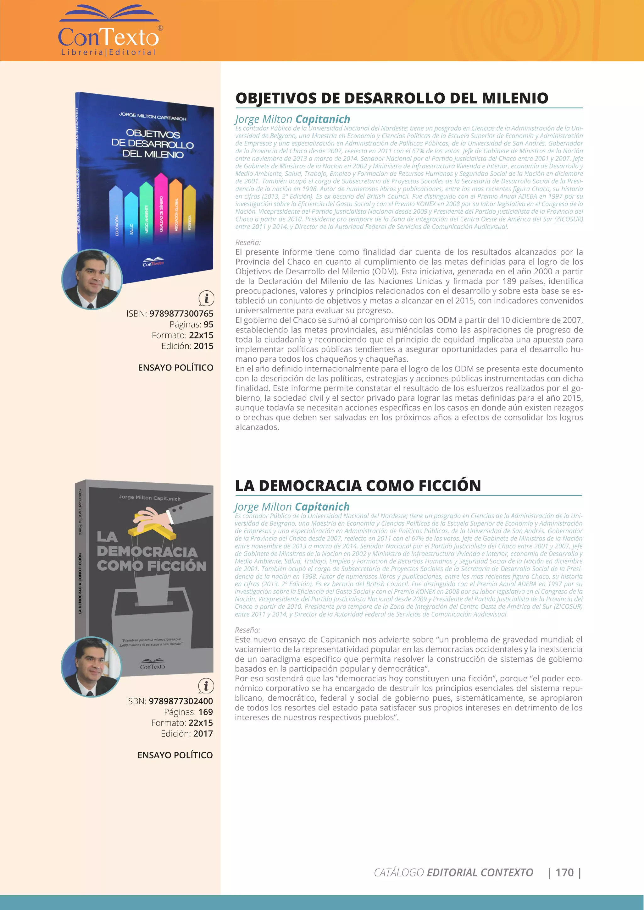 CATÁLOGO EDITORIAL CONTEXTO | 170 |
ISBN: 9789877300765
Páginas: 95
Formato: 22x15
Edición: 2015
ENSAYO POLÍTICO
OBJETIVOS DE DESARROLLO DEL MILENIO
Jorge Milton Capitanich
Es contador Público de la Universidad Nacional del Nordeste; tiene un posgrado en Ciencias de la Administración de la Uni-
versidad de Belgrano, una Maestría en Economía y Ciencias Políticas de la Escuela Superior de Economía y Administración
de Empresas y una especialización en Administración de Políticas Públicas, de la Universidad de San Andrés. Gobernador
de la Provincia del Chaco desde 2007, reelecto en 2011 con el 67% de los votos. Jefe de Gabinete de Ministros de la Nación
entre noviembre de 2013 a marzo de 2014. Senador Nacional por el Partido Justicialista del Chaco entre 2001 y 2007. Jefe
de Gabinete de Minsitros de la Nacion en 2002 y Mininistro de Infraestructura Vivienda e interior, economía de Desarrollo y
Medio Ambiente, Salud, Trabajo, Empleo y Formación de Recursos Humanos y Seguridad Social de la Nación en diciembre
de 2001. También ocupó el cargo de Subsecretario de Proyectos Sociales de la Secretaría de Desarrollo Social de la Presi-
dencia de la nación en 1998. Autor de numerosos libros y publicaciones, entre los mas recientes figura Chaco, su historia
en cifras (2013, 2º Edición). Es ex becario del British Council. Fue distinguido con el Premio Anual ADEBA en 1997 por su
investigación sobre la Eficiencia del Gasto Social y con el Premio KONEX en 2008 por su labor legislativa en el Congreso de la
Nación. Vicepresidente del Partido Justicialista Nacional desde 2009 y Presidente del Partido Justicialista de la Provincia del
Chaco a partir de 2010. Presidente pro tempore de la Zona de Integración del Centro Oeste de América del Sur (ZICOSUR)
entre 2011 y 2014, y Director de la Autoridad Federal de Servicios de Comunicación Audiovisual.
Reseña:
El presente informe tiene como finalidad dar cuenta de los resultados alcanzados por la
Provincia del Chaco en cuanto al cumplimiento de las metas definidas para el logro de los
Objetivos de Desarrollo del Milenio (ODM). Esta iniciativa, generada en el año 2000 a partir
de la Declaración del Milenio de las Naciones Unidas y firmada por 189 países, identifica
preocupaciones, valores y principios relacionados con el desarrollo y sobre esta base se es-
tableció un conjunto de objetivos y metas a alcanzar en el 2015, con indicadores convenidos
universalmente para evaluar su progreso.
El gobierno del Chaco se sumó al compromiso con los ODM a partir del 10 diciembre de 2007,
estableciendo las metas provinciales, asumiéndolas como las aspiraciones de progreso de
toda la ciudadanía y reconociendo que el principio de equidad implicaba una apuesta para
implementar políticas públicas tendientes a asegurar oportunidades para el desarrollo hu-
mano para todos los chaqueños y chaqueñas.
En el año definido internacionalmente para el logro de los ODM se presenta este documento
con la descripción de las políticas, estrategias y acciones públicas instrumentadas con dicha
finalidad. Este informe permite constatar el resultado de los esfuerzos realizados por el go-
bierno, la sociedad civil y el sector privado para lograr las metas definidas para el año 2015,
aunque todavía se necesitan acciones específicas en los casos en donde aún existen rezagos
o brechas que deben ser salvadas en los próximos años a efectos de consolidar los logros
alcanzados.
ISBN: 9789877302400
Páginas: 169
Formato: 22x15
Edición: 2017
ENSAYO POLÍTICO
LA DEMOCRACIA COMO FICCIÓN
Jorge Milton Capitanich
Es contador Público de la Universidad Nacional del Nordeste; tiene un posgrado en Ciencias de la Administración de la Uni-
versidad de Belgrano, una Maestría en Economía y Ciencias Políticas de la Escuela Superior de Economía y Administración
de Empresas y una especialización en Administración de Políticas Públicas, de la Universidad de San Andrés. Gobernador
de la Provincia del Chaco desde 2007, reelecto en 2011 con el 67% de los votos. Jefe de Gabinete de Ministros de la Nación
entre noviembre de 2013 a marzo de 2014. Senador Nacional por el Partido Justicialista del Chaco entre 2001 y 2007. Jefe
de Gabinete de Minsitros de la Nacion en 2002 y Mininistro de Infraestructura Vivienda e interior, economía de Desarrollo y
Medio Ambiente, Salud, Trabajo, Empleo y Formación de Recursos Humanos y Seguridad Social de la Nación en diciembre
de 2001. También ocupó el cargo de Subsecretario de Proyectos Sociales de la Secretaría de Desarrollo Social de la Presi-
dencia de la nación en 1998. Autor de numerosos libros y publicaciones, entre los mas recientes figura Chaco, su historia
en cifras (2013, 2º Edición). Es ex becario del British Council. Fue distinguido con el Premio Anual ADEBA en 1997 por su
investigación sobre la Eficiencia del Gasto Social y con el Premio KONEX en 2008 por su labor legislativa en el Congreso de la
Nación. Vicepresidente del Partido Justicialista Nacional desde 2009 y Presidente del Partido Justicialista de la Provincia del
Chaco a partir de 2010. Presidente pro tempore de la Zona de Integración del Centro Oeste de América del Sur (ZICOSUR)
entre 2011 y 2014, y Director de la Autoridad Federal de Servicios de Comunicación Audiovisual.
Reseña:
Este nuevo ensayo de Capitanich nos advierte sobre “un problema de gravedad mundial: el
vaciamiento de la representatividad popular en las democracias occidentales y la inexistencia
de un paradigma especifico que permita resolver la construcción de sistemas de gobierno
basados en la participación popular y democrática”.
Por eso sostendrá que las “democracias hoy constituyen una ficción”, porque “el poder eco-
nómico corporativo se ha encargado de destruir los principios esenciales del sistema repu-
blicano, democrático, federal y social de gobierno pues, sistemáticamente, se apropiaron
de todos los resortes del estado pata satisfacer sus propios intereses en detrimento de los
intereses de nuestros respectivos pueblos”.
 