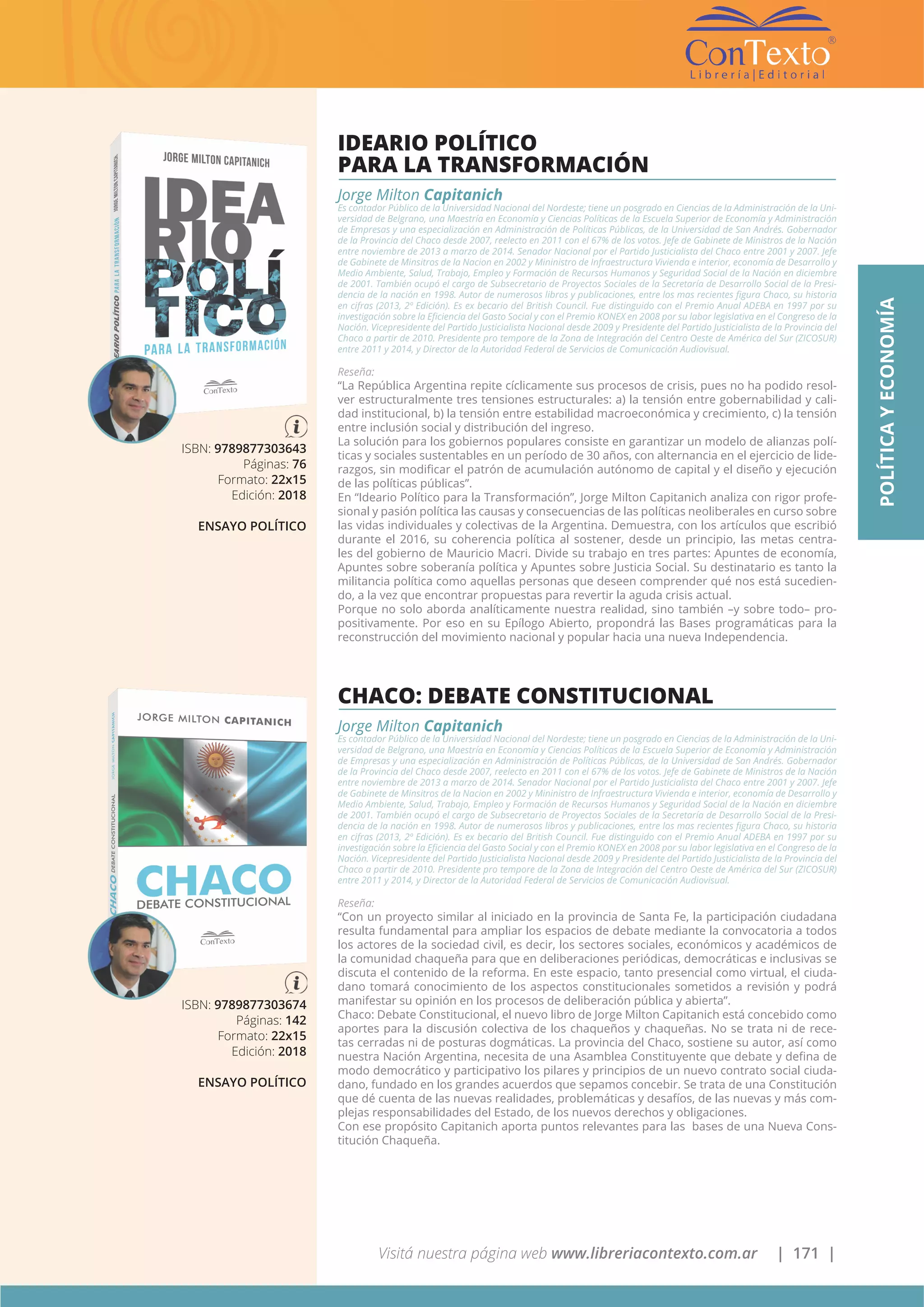 Visitá nuestra página web www.libreriacontexto.com.ar | 171 |
ISBN: 9789877303674
Páginas: 142
Formato: 22x15
Edición: 2018
ENSAYO POLÍTICO
CHACO: DEBATE CONSTITUCIONAL
Jorge Milton Capitanich
Es contador Público de la Universidad Nacional del Nordeste; tiene un posgrado en Ciencias de la Administración de la Uni-
versidad de Belgrano, una Maestría en Economía y Ciencias Políticas de la Escuela Superior de Economía y Administración
de Empresas y una especialización en Administración de Políticas Públicas, de la Universidad de San Andrés. Gobernador
de la Provincia del Chaco desde 2007, reelecto en 2011 con el 67% de los votos. Jefe de Gabinete de Ministros de la Nación
entre noviembre de 2013 a marzo de 2014. Senador Nacional por el Partido Justicialista del Chaco entre 2001 y 2007. Jefe
de Gabinete de Minsitros de la Nacion en 2002 y Mininistro de Infraestructura Vivienda e interior, economía de Desarrollo y
Medio Ambiente, Salud, Trabajo, Empleo y Formación de Recursos Humanos y Seguridad Social de la Nación en diciembre
de 2001. También ocupó el cargo de Subsecretario de Proyectos Sociales de la Secretaría de Desarrollo Social de la Presi-
dencia de la nación en 1998. Autor de numerosos libros y publicaciones, entre los mas recientes figura Chaco, su historia
en cifras (2013, 2º Edición). Es ex becario del British Council. Fue distinguido con el Premio Anual ADEBA en 1997 por su
investigación sobre la Eficiencia del Gasto Social y con el Premio KONEX en 2008 por su labor legislativa en el Congreso de la
Nación. Vicepresidente del Partido Justicialista Nacional desde 2009 y Presidente del Partido Justicialista de la Provincia del
Chaco a partir de 2010. Presidente pro tempore de la Zona de Integración del Centro Oeste de América del Sur (ZICOSUR)
entre 2011 y 2014, y Director de la Autoridad Federal de Servicios de Comunicación Audiovisual.
Reseña:
“Con un proyecto similar al iniciado en la provincia de Santa Fe, la participación ciudadana
resulta fundamental para ampliar los espacios de debate mediante la convocatoria a todos
los actores de la sociedad civil, es decir, los sectores sociales, económicos y académicos de
la comunidad chaqueña para que en deliberaciones periódicas, democráticas e inclusivas se
discuta el contenido de la reforma. En este espacio, tanto presencial como virtual, el ciuda-
dano tomará conocimiento de los aspectos constitucionales sometidos a revisión y podrá
manifestar su opinión en los procesos de deliberación pública y abierta”.
Chaco: Debate Constitucional, el nuevo libro de Jorge Milton Capitanich está concebido como
aportes para la discusión colectiva de los chaqueños y chaqueñas. No se trata ni de rece-
tas cerradas ni de posturas dogmáticas. La provincia del Chaco, sostiene su autor, así como
nuestra Nación Argentina, necesita de una Asamblea Constituyente que debate y defina de
modo democrático y participativo los pilares y principios de un nuevo contrato social ciuda-
dano, fundado en los grandes acuerdos que sepamos concebir. Se trata de una Constitución
que dé cuenta de las nuevas realidades, problemáticas y desafíos, de las nuevas y más com-
plejas responsabilidades del Estado, de los nuevos derechos y obligaciones.
Con ese propósito Capitanich aporta puntos relevantes para las bases de una Nueva Cons-
titución Chaqueña.
ISBN: 9789877303643
Páginas: 76
Formato: 22x15
Edición: 2018
ENSAYO POLÍTICO
IDEARIO POLÍTICO
PARA LA TRANSFORMACIÓN
Jorge Milton Capitanich
Es contador Público de la Universidad Nacional del Nordeste; tiene un posgrado en Ciencias de la Administración de la Uni-
versidad de Belgrano, una Maestría en Economía y Ciencias Políticas de la Escuela Superior de Economía y Administración
de Empresas y una especialización en Administración de Políticas Públicas, de la Universidad de San Andrés. Gobernador
de la Provincia del Chaco desde 2007, reelecto en 2011 con el 67% de los votos. Jefe de Gabinete de Ministros de la Nación
entre noviembre de 2013 a marzo de 2014. Senador Nacional por el Partido Justicialista del Chaco entre 2001 y 2007. Jefe
de Gabinete de Minsitros de la Nacion en 2002 y Mininistro de Infraestructura Vivienda e interior, economía de Desarrollo y
Medio Ambiente, Salud, Trabajo, Empleo y Formación de Recursos Humanos y Seguridad Social de la Nación en diciembre
de 2001. También ocupó el cargo de Subsecretario de Proyectos Sociales de la Secretaría de Desarrollo Social de la Presi-
dencia de la nación en 1998. Autor de numerosos libros y publicaciones, entre los mas recientes figura Chaco, su historia
en cifras (2013, 2º Edición). Es ex becario del British Council. Fue distinguido con el Premio Anual ADEBA en 1997 por su
investigación sobre la Eficiencia del Gasto Social y con el Premio KONEX en 2008 por su labor legislativa en el Congreso de la
Nación. Vicepresidente del Partido Justicialista Nacional desde 2009 y Presidente del Partido Justicialista de la Provincia del
Chaco a partir de 2010. Presidente pro tempore de la Zona de Integración del Centro Oeste de América del Sur (ZICOSUR)
entre 2011 y 2014, y Director de la Autoridad Federal de Servicios de Comunicación Audiovisual.
Reseña:
“La República Argentina repite cíclicamente sus procesos de crisis, pues no ha podido resol-
ver estructuralmente tres tensiones estructurales: a) la tensión entre gobernabilidad y cali-
dad institucional, b) la tensión entre estabilidad macroeconómica y crecimiento, c) la tensión
entre inclusión social y distribución del ingreso.
La solución para los gobiernos populares consiste en garantizar un modelo de alianzas polí-
ticas y sociales sustentables en un período de 30 años, con alternancia en el ejercicio de lide-
razgos, sin modificar el patrón de acumulación autónomo de capital y el diseño y ejecución
de las políticas públicas”.
En “Ideario Político para la Transformación”, Jorge Milton Capitanich analiza con rigor profe-
sional y pasión política las causas y consecuencias de las políticas neoliberales en curso sobre
las vidas individuales y colectivas de la Argentina. Demuestra, con los artículos que escribió
durante el 2016, su coherencia política al sostener, desde un principio, las metas centra-
les del gobierno de Mauricio Macri. Divide su trabajo en tres partes: Apuntes de economía,
Apuntes sobre soberanía política y Apuntes sobre Justicia Social. Su destinatario es tanto la
militancia política como aquellas personas que deseen comprender qué nos está sucedien-
do, a la vez que encontrar propuestas para revertir la aguda crisis actual.
Porque no solo aborda analíticamente nuestra realidad, sino también –y sobre todo– pro-
positivamente. Por eso en su Epílogo Abierto, propondrá las Bases programáticas para la
reconstrucción del movimiento nacional y popular hacia una nueva Independencia.
POLÍTICAYECONOMÍA
 