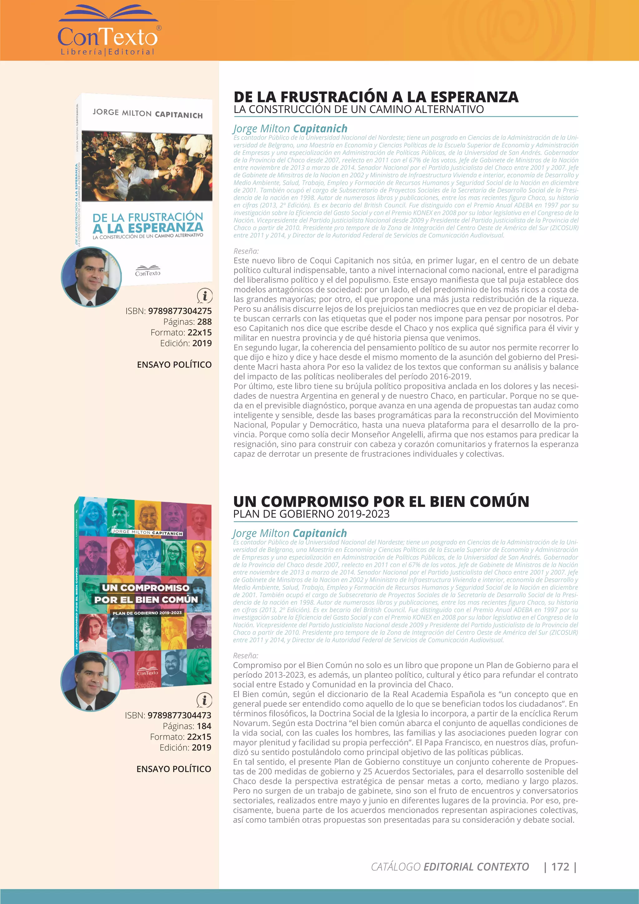 CATÁLOGO EDITORIAL CONTEXTO | 172 |
ISBN: 9789877304275
Páginas: 288
Formato: 22x15
Edición: 2019
ENSAYO POLÍTICO
DE LA FRUSTRACIÓN A LA ESPERANZA
LA CONSTRUCCIÓN DE UN CAMINO ALTERNATIVO
Jorge Milton Capitanich
Es contador Público de la Universidad Nacional del Nordeste; tiene un posgrado en Ciencias de la Administración de la Uni-
versidad de Belgrano, una Maestría en Economía y Ciencias Políticas de la Escuela Superior de Economía y Administración
de Empresas y una especialización en Administración de Políticas Públicas, de la Universidad de San Andrés. Gobernador
de la Provincia del Chaco desde 2007, reelecto en 2011 con el 67% de los votos. Jefe de Gabinete de Ministros de la Nación
entre noviembre de 2013 a marzo de 2014. Senador Nacional por el Partido Justicialista del Chaco entre 2001 y 2007. Jefe
de Gabinete de Minsitros de la Nacion en 2002 y Mininistro de Infraestructura Vivienda e interior, economía de Desarrollo y
Medio Ambiente, Salud, Trabajo, Empleo y Formación de Recursos Humanos y Seguridad Social de la Nación en diciembre
de 2001. También ocupó el cargo de Subsecretario de Proyectos Sociales de la Secretaría de Desarrollo Social de la Presi-
dencia de la nación en 1998. Autor de numerosos libros y publicaciones, entre los mas recientes figura Chaco, su historia
en cifras (2013, 2º Edición). Es ex becario del British Council. Fue distinguido con el Premio Anual ADEBA en 1997 por su
investigación sobre la Eficiencia del Gasto Social y con el Premio KONEX en 2008 por su labor legislativa en el Congreso de la
Nación. Vicepresidente del Partido Justicialista Nacional desde 2009 y Presidente del Partido Justicialista de la Provincia del
Chaco a partir de 2010. Presidente pro tempore de la Zona de Integración del Centro Oeste de América del Sur (ZICOSUR)
entre 2011 y 2014, y Director de la Autoridad Federal de Servicios de Comunicación Audiovisual.
Reseña:
Este nuevo libro de Coqui Capitanich nos sitúa, en primer lugar, en el centro de un debate
político cultural indispensable, tanto a nivel internacional como nacional, entre el paradigma
del liberalismo político y el del populismo. Este ensayo manifiesta que tal puja establece dos
modelos antagónicos de sociedad: por un lado, el del predominio de los más ricos a costa de
las grandes mayorías; por otro, el que propone una más justa redistribución de la riqueza.
Pero su análisis discurre lejos de los prejuicios tan mediocres que en vez de propiciar el deba-
te buscan cerrarls con las etiquetas que el poder nos impone para pensar por nosotros. Por
eso Capitanich nos dice que escribe desde el Chaco y nos explica qué significa para él vivir y
militar en nuestra provincia y de qué historia piensa que venimos.
En segundo lugar, la coherencia del pensamiento político de su autor nos permite recorrer lo
que dijo e hizo y dice y hace desde el mismo momento de la asunción del gobierno del Presi-
dente Macri hasta ahora Por eso la validez de los textos que conforman su análisis y balance
del impacto de las políticas neoliberales del período 2016-2019.
Por último, este libro tiene su brújula político propositiva anclada en los dolores y las necesi-
dades de nuestra Argentina en general y de nuestro Chaco, en particular. Porque no se que-
da en el previsible diagnóstico, porque avanza en una agenda de propuestas tan audaz como
inteligente y sensible, desde las bases programáticas para la reconstrucción del Movimiento
Nacional, Popular y Democrático, hasta una nueva plataforma para el desarrollo de la pro-
vincia. Porque como solía decir Monseñor Angelelli, afirma que nos estamos para predicar la
resignación, sino para construir con cabeza y corazón comunitarios y fraternos la esperanza
capaz de derrotar un presente de frustraciones individuales y colectivas.
ISBN: 9789877304473
Páginas: 184
Formato: 22x15
Edición: 2019
ENSAYO POLÍTICO
UN COMPROMISO POR EL BIEN COMÚN
PLAN DE GOBIERNO 2019-2023
Jorge Milton Capitanich
Es contador Público de la Universidad Nacional del Nordeste; tiene un posgrado en Ciencias de la Administración de la Uni-
versidad de Belgrano, una Maestría en Economía y Ciencias Políticas de la Escuela Superior de Economía y Administración
de Empresas y una especialización en Administración de Políticas Públicas, de la Universidad de San Andrés. Gobernador
de la Provincia del Chaco desde 2007, reelecto en 2011 con el 67% de los votos. Jefe de Gabinete de Ministros de la Nación
entre noviembre de 2013 a marzo de 2014. Senador Nacional por el Partido Justicialista del Chaco entre 2001 y 2007. Jefe
de Gabinete de Minsitros de la Nacion en 2002 y Mininistro de Infraestructura Vivienda e interior, economía de Desarrollo y
Medio Ambiente, Salud, Trabajo, Empleo y Formación de Recursos Humanos y Seguridad Social de la Nación en diciembre
de 2001. También ocupó el cargo de Subsecretario de Proyectos Sociales de la Secretaría de Desarrollo Social de la Presi-
dencia de la nación en 1998. Autor de numerosos libros y publicaciones, entre los mas recientes figura Chaco, su historia
en cifras (2013, 2º Edición). Es ex becario del British Council. Fue distinguido con el Premio Anual ADEBA en 1997 por su
investigación sobre la Eficiencia del Gasto Social y con el Premio KONEX en 2008 por su labor legislativa en el Congreso de la
Nación. Vicepresidente del Partido Justicialista Nacional desde 2009 y Presidente del Partido Justicialista de la Provincia del
Chaco a partir de 2010. Presidente pro tempore de la Zona de Integración del Centro Oeste de América del Sur (ZICOSUR)
entre 2011 y 2014, y Director de la Autoridad Federal de Servicios de Comunicación Audiovisual.
Reseña:
Compromiso por el Bien Común no solo es un libro que propone un Plan de Gobierno para el
período 2013-2023, es además, un planteo político, cultural y ético para refundar el contrato
social entre Estado y Comunidad en la provincia del Chaco.
El Bien común, según el diccionario de la Real Academia Española es “un concepto que en
general puede ser entendido como aquello de lo que se benefician todos los ciudadanos”. En
términos filosóficos, la Doctrina Social de la Iglesia lo incorpora, a partir de la encíclica Rerum
Novarum. Según esta Doctrina “el bien común abarca el conjunto de aquellas condiciones de
la vida social, con las cuales los hombres, las familias y las asociaciones pueden lograr con
mayor plenitud y facilidad su propia perfección”. El Papa Francisco, en nuestros días, profun-
dizó su sentido postulándolo como principal objetivo de las políticas públicas.
En tal sentido, el presente Plan de Gobierno constituye un conjunto coherente de Propues-
tas de 200 medidas de gobierno y 25 Acuerdos Sectoriales, para el desarrollo sostenible del
Chaco desde la perspectiva estratégica de pensar metas a corto, mediano y largo plazos.
Pero no surgen de un trabajo de gabinete, sino son el fruto de encuentros y conversatorios
sectoriales, realizados entre mayo y junio en diferentes lugares de la provincia. Por eso, pre-
cisamente, buena parte de los acuerdos mencionados representan aspiraciones colectivas,
así como también otras propuestas son presentadas para su consideración y debate social.
 