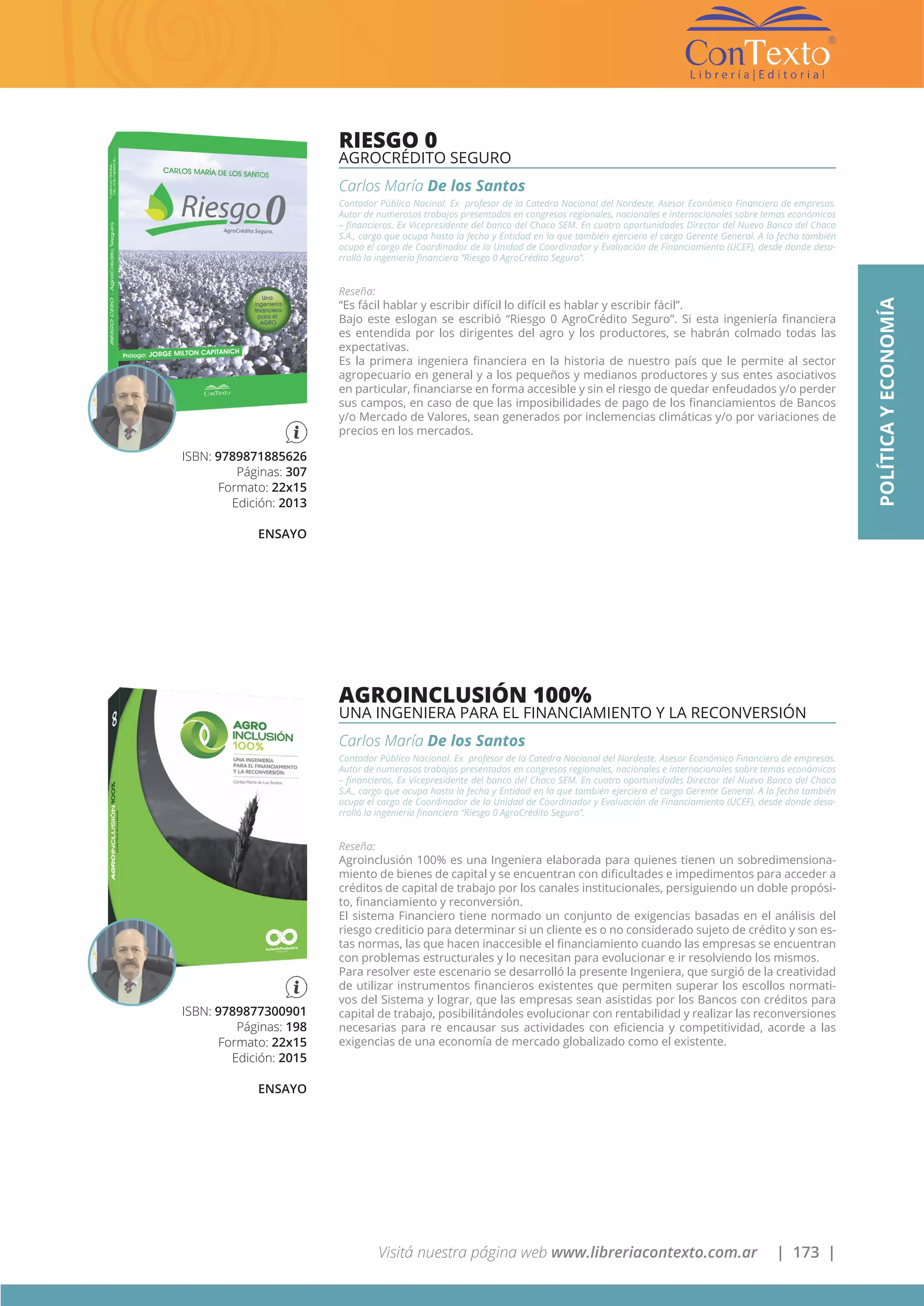 Visitá nuestra página web www.libreriacontexto.com.ar | 173 |
ISBN: 9789871885626
Páginas: 307
Formato: 22x15
Edición: 2013
ENSAYO
RIESGO 0
AGROCRÉDITO SEGURO
Carlos María De los Santos
Contador Público Nacinal. Ex profesor de la Catedra Nacional del Nordeste. Asesor Económico Financiero de empresas.
Autor de numerosos trabajos presentados en congresos regionales, nacionales e internacionales sobre temas económicos
– financieros. Ex Vicepresidente del banco del Chaco SEM. En cuatro oportunidades Director del Nuevo Banco del Chaco
S.A., cargo que ocupa hasta la fecha y Entidad en la que también ejerciera el cargo Gerente General. A la fecha también
ocupa el cargo de Coordinador de la Unidad de Coordinador y Evaluación de Financiamiento (UCEF), desde donde desa-
rrolló la ingeniería financiera “Riesgo 0 AgroCrédito Seguro”.
Reseña:
“Es fácil hablar y escribir difícil lo difícil es hablar y escribir fácil”.
Bajo este eslogan se escribió “Riesgo 0 AgroCrédito Seguro”. Si esta ingeniería financiera
es entendida por los dirigentes del agro y los productores, se habrán colmado todas las
expectativas.
Es la primera ingeniera financiera en la historia de nuestro país que le permite al sector
agropecuario en general y a los pequeños y medianos productores y sus entes asociativos
en particular, financiarse en forma accesible y sin el riesgo de quedar enfeudados y/o perder
sus campos, en caso de que las imposibilidades de pago de los financiamientos de Bancos
y/o Mercado de Valores, sean generados por inclemencias climáticas y/o por variaciones de
precios en los mercados.
ISBN: 9789877300901
Páginas: 198
Formato: 22x15
Edición: 2015
ENSAYO
AGROINCLUSIÓN 100%
UNA INGENIERA PARA EL FINANCIAMIENTO Y LA RECONVERSIÓN
Carlos María De los Santos
Contador Público Nacional. Ex profesor de la Catedra Nacional del Nordeste. Asesor Económico Financiero de empresas.
Autor de numerosos trabajos presentados en congresos regionales, nacionales e internacionales sobre temas económicos
– financieros. Ex Vicepresidente del banco del Chaco SEM. En cuatro oportunidades Director del Nuevo Banco del Chaco
S.A., cargo que ocupa hasta la fecha y Entidad en la que también ejerciera el cargo Gerente General. A la fecha también
ocupa el cargo de Coordinador de la Unidad de Coordinador y Evaluación de Financiamiento (UCEF), desde donde desa-
rrolló la ingeniería financiera “Riesgo 0 AgroCrédito Seguro”.
Reseña:
Agroinclusión 100% es una Ingeniera elaborada para quienes tienen un sobredimensiona-
miento de bienes de capital y se encuentran con dificultades e impedimentos para acceder a
créditos de capital de trabajo por los canales institucionales, persiguiendo un doble propósi-
to, financiamiento y reconversión.
El sistema Financiero tiene normado un conjunto de exigencias basadas en el análisis del
riesgo crediticio para determinar si un cliente es o no considerado sujeto de crédito y son es-
tas normas, las que hacen inaccesible el financiamiento cuando las empresas se encuentran
con problemas estructurales y lo necesitan para evolucionar e ir resolviendo los mismos.
Para resolver este escenario se desarrolló la presente Ingeniera, que surgió de la creatividad
de utilizar instrumentos financieros existentes que permiten superar los escollos normati-
vos del Sistema y lograr, que las empresas sean asistidas por los Bancos con créditos para
capital de trabajo, posibilitándoles evolucionar con rentabilidad y realizar las reconversiones
necesarias para re encausar sus actividades con eficiencia y competitividad, acorde a las
exigencias de una economía de mercado globalizado como el existente.
POLÍTICAYECONOMÍA
 