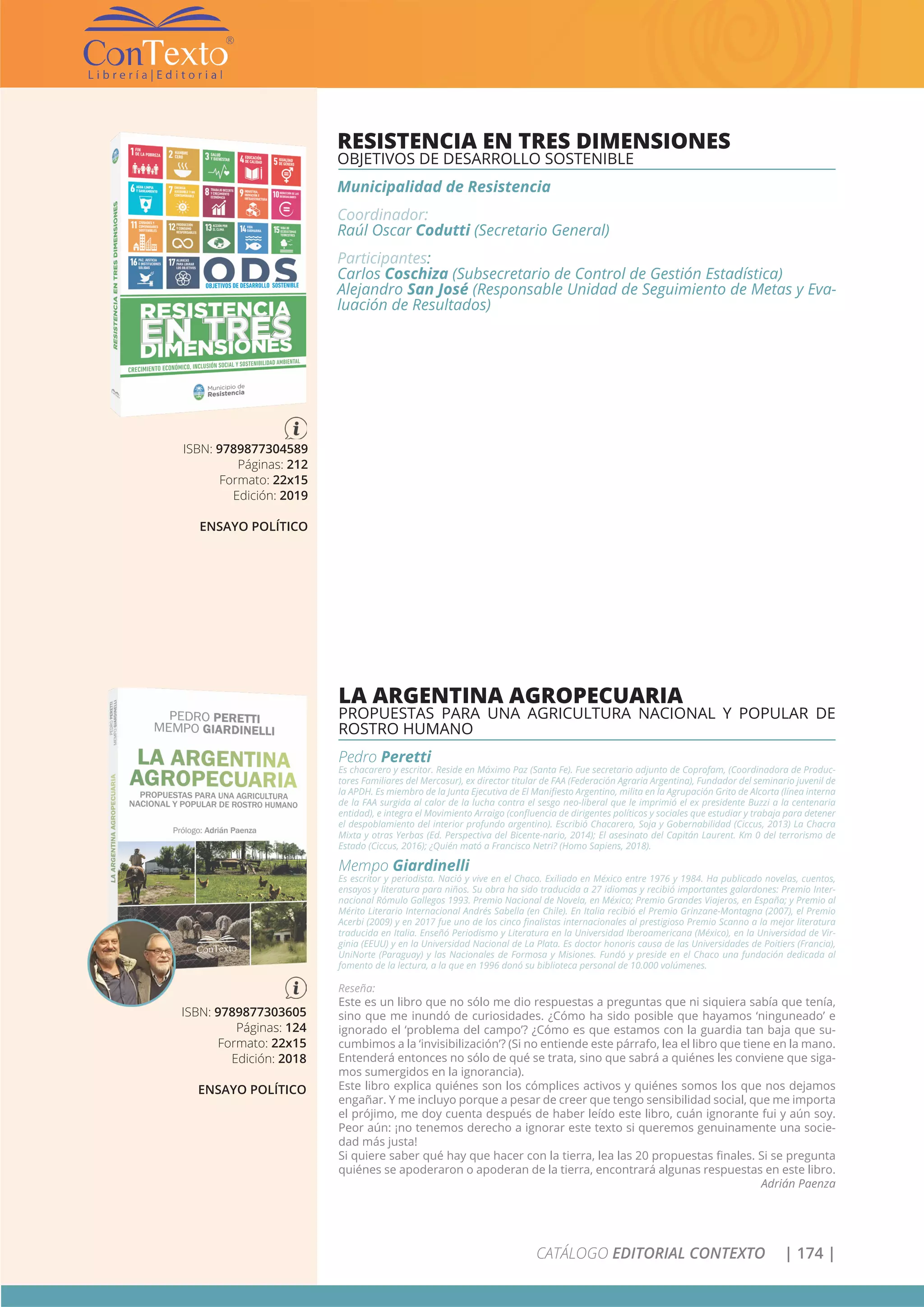 CATÁLOGO EDITORIAL CONTEXTO | 174 |
RESISTENCIA EN TRES DIMENSIONES
OBJETIVOS DE DESARROLLO SOSTENIBLE
Municipalidad de Resistencia
Coordinador:
Raúl Oscar Codutti (Secretario General)
Participantes:
Carlos Coschiza (Subsecretario de Control de Gestión Estadística)
Alejandro San José (Responsable Unidad de Seguimiento de Metas y Eva-
luación de Resultados)
ISBN: 9789877303605
Páginas: 124
Formato: 22x15
Edición: 2018
ENSAYO POLÍTICO
LA ARGENTINA AGROPECUARIA
PROPUESTAS PARA UNA AGRICULTURA NACIONAL Y POPULAR DE
ROSTRO HUMANO
Pedro Peretti
Es chacarero y escritor. Reside en Máximo Paz (Santa Fe). Fue secretario adjunto de Coprofam, (Coordinadora de Produc-
tores Familiares del Mercosur), ex director titular de FAA (Federación Agraria Argentina), Fundador del seminario juvenil de
la APDH. Es miembro de la Junta Ejecutiva de El Manifiesto Argentino, milita en la Agrupación Grito de Alcorta (línea interna
de la FAA surgida al calor de la lucha contra el sesgo neo-liberal que le imprimió el ex presidente Buzzi a la centenaria
entidad), e integra el Movimiento Arraigo (confluencia de dirigentes políticos y sociales que estudiar y trabaja para detener
el despoblamiento del interior profundo argentino). Escribió Chacarero, Soja y Gobernabilidad (Ciccus, 2013) La Chacra
Mixta y otras Yerbas (Ed. Perspectiva del Bicente-nario, 2014); El asesinato del Capitán Laurent. Km 0 del terrorismo de
Estado (Ciccus, 2016); ¿Quién mató a Francisco Netri? (Homo Sapiens, 2018).
Mempo Giardinelli
Es escritor y periodista. Nació y vive en el Chaco. Exiliado en México entre 1976 y 1984. Ha publicado novelas, cuentos,
ensayos y literatura para niños. Su obra ha sido traducida a 27 idiomas y recibió importantes galardones: Premio Inter-
nacional Rómulo Gallegos 1993. Premio Nacional de Novela, en México; Premio Grandes Viajeros, en España; y Premio al
Mérito Literario Internacional Andrés Sabella (en Chile). En Italia recibió el Premio Grinzane-Montagna (2007), el Premio
Acerbi (2009) y en 2017 fue uno de los cinco finalistas internacionales al prestigioso Premio Scanno a la mejor literatura
traducida en Italia. Enseñó Periodismo y Literatura en la Universidad Iberoamericana (México), en la Universidad de Vir-
ginia (EEUU) y en la Universidad Nacional de La Plata. Es doctor honoris causa de las Universidades de Poitiers (Francia),
UniNorte (Paraguay) y las Nacionales de Formosa y Misiones. Fundó y preside en el Chaco una fundación dedicada al
fomento de la lectura, a la que en 1996 donó su biblioteca personal de 10.000 volúmenes.
Reseña:
Este es un libro que no sólo me dio respuestas a preguntas que ni siquiera sabía que tenía,
sino que me inundó de curiosidades. ¿Cómo ha sido posible que hayamos ‘ninguneado’ e
ignorado el ‘problema del campo’? ¿Cómo es que estamos con la guardia tan baja que su-
cumbimos a la ‘invisibilización’? (Si no entiende este párrafo, lea el libro que tiene en la mano.
Entenderá entonces no sólo de qué se trata, sino que sabrá a quiénes les conviene que siga-
mos sumergidos en la ignorancia).
Este libro explica quiénes son los cómplices activos y quiénes somos los que nos dejamos
engañar. Y me incluyo porque a pesar de creer que tengo sensibilidad social, que me importa
el prójimo, me doy cuenta después de haber leído este libro, cuán ignorante fui y aún soy.
Peor aún: ¡no tenemos derecho a ignorar este texto si queremos genuinamente una socie-
dad más justa!
Si quiere saber qué hay que hacer con la tierra, lea las 20 propuestas finales. Si se pregunta
quiénes se apoderaron o apoderan de la tierra, encontrará algunas respuestas en este libro.
Adrián Paenza
ISBN: 9789877304589
Páginas: 212
Formato: 22x15
Edición: 2019
ENSAYO POLÍTICO
 