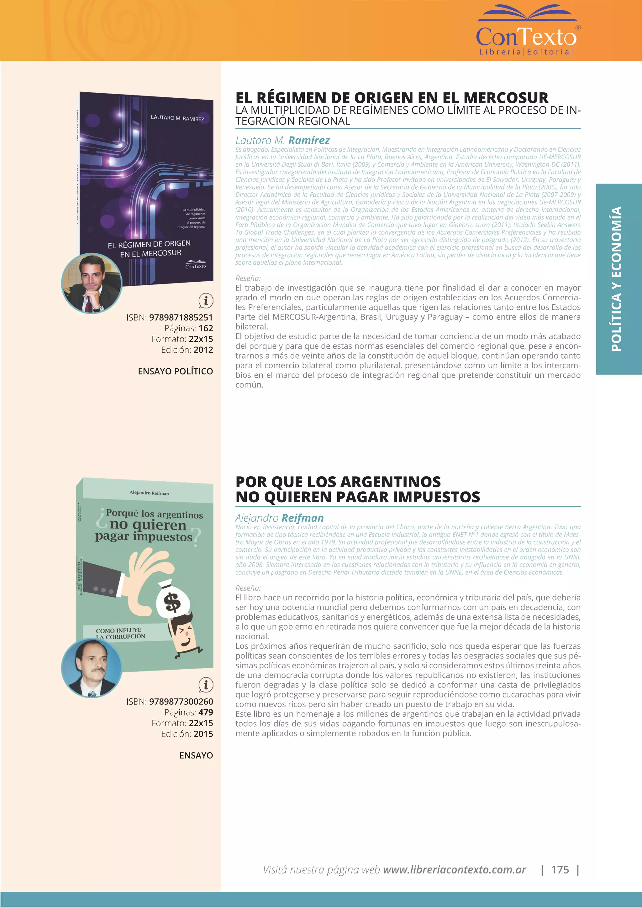 Visitá nuestra página web www.libreriacontexto.com.ar | 175 |
ISBN: 9789871885251
Páginas: 162
Formato: 22x15
Edición: 2012
ENSAYO POLÍTICO
EL RÉGIMEN DE ORIGEN EN EL MERCOSUR
LA MULTIPLICIDAD DE REGÍMENES COMO LÍMITE AL PROCESO DE IN-
TEGRACIÓN REGIONAL
Lautaro M. Ramírez
Es abogado, Especialista en Políticas de Integración, Maestrando en Integración Latinoamericana y Doctorando en Ciencias
Jurídicas en la Universidad Nacional de la La Plata, Buenos Aires, Argentina. Estudio derecho comparado UE-MERCOSUR
en la Universitá Degli Studi di Bari, Italia (2009) y Comercio y Ambiente en la American University, Washington DC (2011).
Es investigador categorizado del Instituto de Integración Latinoamericana, Profesor de Economía Política en la Facultad de
Ciencias Jurídicas y Sociales de La Plata y ha sido Profesor invitado en universidades de El Salvador, Uruguay, Paraguay y
Venezuela. Se ha desempeñado como Asesor de la Secretaría de Gobierno de la Municipalidad de la Plata (2006), ha sido
Director Académico de la Facultad de Ciencias Jurídicas y Sociales de la Universidad Nacional de La Plata (2007-2009) y
Asesor legal del Ministerio de Agricultura, Ganadería y Pesca de la Nación Argentina en las negociaciones Ue-MERCOSUR
(2010). Actualmente es consultor de la Organización de los Estados Americanos en amteria de derecho internacional,
integración económica regional, comercio y ambiente. Ha sido galardonado por la realización del video más votado en el
Foro Pñúblico de la Organización Mundial de Comercio que tuvo lugar en Ginebra, suiza (2011), titulado Seekin Answers
To Global Trade Challenges, en el cual plantea la convergencia de los Acuerdos Comerciales Preferenciales y ha recibido
una mención en la Universidad Nacional de La Plata por ser egresado distinguido de posgrado (2012). En su trayectoria
profesional, el autor ha sabido vincular la actividad académica con el ejercicio profesional en busca del desarrollo de los
procesos de integración regionales que tienen lugar en América Latina, sin perder de vista lo local y la incidencia que tiene
sobre aquellos el plano internacional.
Reseña:
El trabajo de investigación que se inaugura tiene por finalidad el dar a conocer en mayor
grado el modo en que operan las reglas de origen establecidas en los Acuerdos Comercia-
les Preferenciales, particularmente aquellas que rigen las relaciones tanto entre los Estados
Parte del MERCOSUR-Argentina, Brasil, Uruguay y Paraguay – como entre ellos de manera
bilateral.
El objetivo de estudio parte de la necesidad de tomar conciencia de un modo más acabado
del porque y para que de estas normas esenciales del comercio regional que, pese a encon-
trarnos a más de veinte años de la constitución de aquel bloque, continúan operando tanto
para el comercio bilateral como plurilateral, presentándose como un límite a los intercam-
bios en el marco del proceso de integración regional que pretende constituir un mercado
común.
ISBN: 9789877300260
Páginas: 479
Formato: 22x15
Edición: 2015
ENSAYO
POR QUE LOS ARGENTINOS
NO QUIEREN PAGAR IMPUESTOS
Alejandro Reifman
Nació en Resistencia, ciudad capital de la provincia del Chaco, parte de la norteña y caliente tierra Argentina. Tuvo una
formación de tipo técnica recibiéndose en una Escuela Industrial, la antigua ENET Nº1 donde egresó con el título de Maes-
tro Mayor de Obras en el año 1979. Su actividad profesional fue desarrollándose entre la industria de la construcción y el
comercio. Su participación en la actividad productiva privada y las constantes inestabilidades en el orden económico son
sin duda el origen de este libro. Ya en edad madura inicia estudios universitarios recibiéndose de abogado en la UNNE
año 2008. Siempre interesado en las cuestiones relacionadas con lo tributario y su influencia en la economía en general,
concluye un posgrado en Derecho Penal Tributario dictado también en la UNNE, en el área de Ciencias Económicas.
Reseña:
El libro hace un recorrido por la historia política, económica y tributaria del país, que debería
ser hoy una potencia mundial pero debemos conformarnos con un país en decadencia, con
problemas educativos, sanitarios y energéticos, además de una extensa lista de necesidades,
a lo que un gobierno en retirada nos quiere convencer que fue la mejor década de la historia
nacional.
Los próximos años requerirán de mucho sacrificio, solo nos queda esperar que las fuerzas
políticas sean conscientes de los terribles errores y todas las desgracias sociales que sus pé-
simas políticas económicas trajeron al país, y solo si consideramos estos últimos treinta años
de una democracia corrupta donde los valores republicanos no existieron, las instituciones
fueron degradas y la clase política solo se dedicó a conformar una casta de privilegiados
que logró protegerse y preservarse para seguir reproduciéndose como cucarachas para vivir
como nuevos ricos pero sin haber creado un puesto de trabajo en su vida.
Este libro es un homenaje a los millones de argentinos que trabajan en la actividad privada
todos los días de sus vidas pagando fortunas en impuestos que luego son inescrupulosa-
mente aplicados o simplemente robados en la función pública.
POLÍTICAYECONOMÍA
 