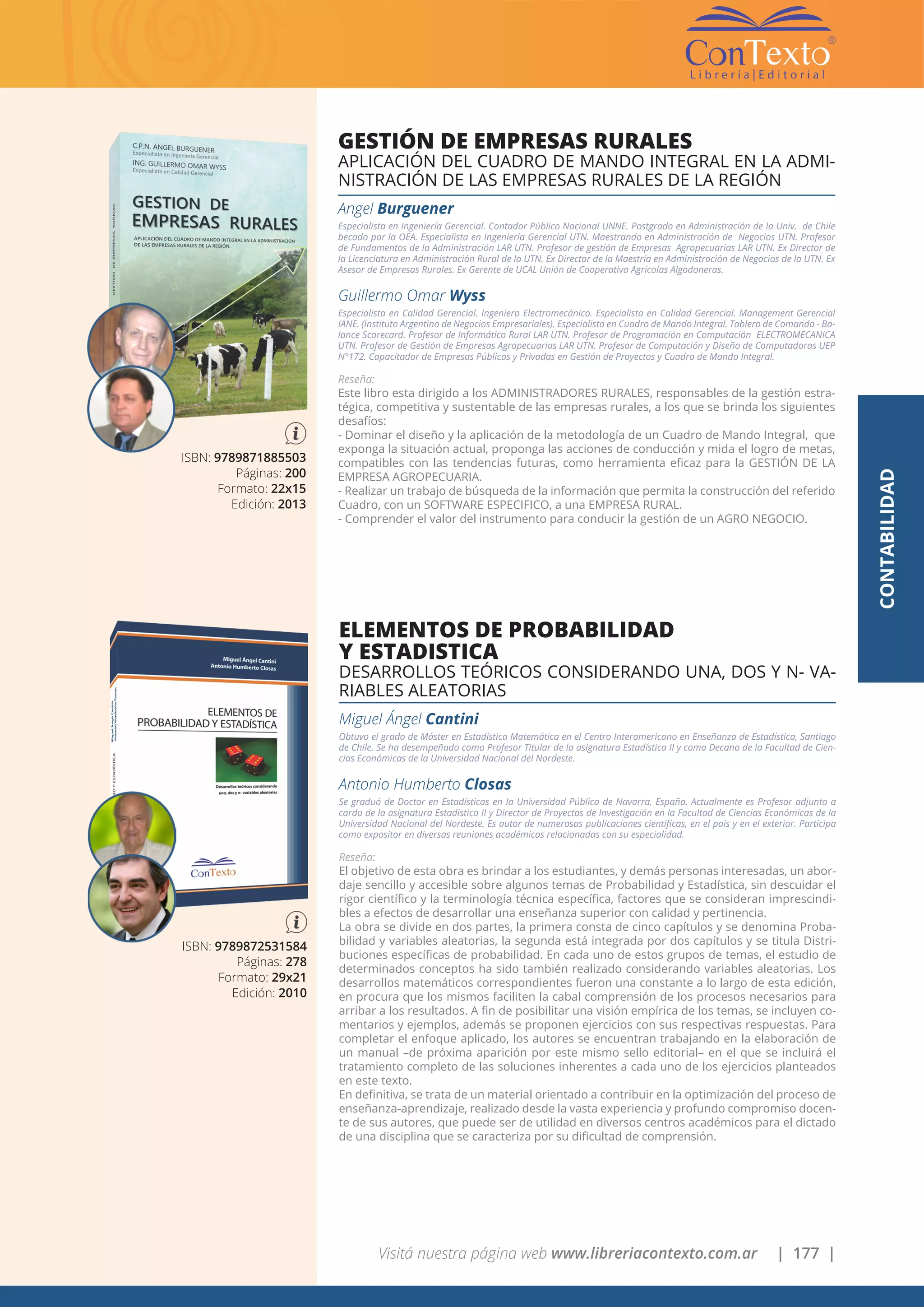 Visitá nuestra página web www.libreriacontexto.com.ar | 177 |
ISBN: 9789871885503
Páginas: 200
Formato: 22x15
Edición: 2013
GESTIÓN DE EMPRESAS RURALES
APLICACIÓN DEL CUADRO DE MANDO INTEGRAL EN LA ADMI-
NISTRACIÓN DE LAS EMPRESAS RURALES DE LA REGIÓN
Angel Burguener
Especialista en Ingeniería Gerencial. Contador Público Nacional UNNE. Postgrado en Administración de la Univ. de Chile
becado por la OEA. Especialista en Ingeniería Gerencial UTN. Maestrando en Administración de Negocios UTN. Profesor
de Fundamentos de la Administración LAR UTN. Profesor de gestión de Empresas Agropecuarias LAR UTN. Ex Director de
la Licenciatura en Administración Rural de la UTN. Ex Director de la Maestría en Administración de Negocios de la UTN. Ex
Asesor de Empresas Rurales. Ex Gerente de UCAL Unión de Cooperativa Agrícolas Algodoneras.
Guillermo Omar Wyss
Especialista en Calidad Gerencial. Ingeniero Electromecánico. Especialista en Calidad Gerencial. Management Gerencial
IANE. (Instituto Argentino de Negocios Empresariales). Especialista en Cuadro de Mando Integral. Tablero de Comando - Ba-
lance Scorecard. Profesor de Informático Rural LAR UTN. Profesor de Programación en Computación ELECTROMECANICA
UTN. Profesor de Gestión de Empresas Agropecuarias LAR UTN. Profesor de Computación y Diseño de Computadoras UEP
N°172. Capacitador de Empresas Públicas y Privadas en Gestión de Proyectos y Cuadro de Mando Integral.
Reseña:
Este libro esta dirigido a los ADMINISTRADORES RURALES, responsables de la gestión estra-
tégica, competitiva y sustentable de las empresas rurales, a los que se brinda los siguientes
desafíos:
- Dominar el diseño y la aplicación de la metodología de un Cuadro de Mando Integral, que
exponga la situación actual, proponga las acciones de conducción y mida el logro de metas,
compatibles con las tendencias futuras, como herramienta eficaz para la GESTIÓN DE LA
EMPRESA AGROPECUARIA.
- Realizar un trabajo de búsqueda de la información que permita la construcción del referido
Cuadro, con un SOFTWARE ESPECIFICO, a una EMPRESA RURAL.
- Comprender el valor del instrumento para conducir la gestión de un AGRO NEGOCIO.
CONTABILIDAD
ISBN: 9789872531584
Páginas: 278
Formato: 29x21
Edición: 2010
ELEMENTOS DE PROBABILIDAD
Y ESTADISTICA
DESARROLLOS TEÓRICOS CONSIDERANDO UNA, DOS Y N- VA-
RIABLES ALEATORIAS
Miguel Ángel Cantini
Obtuvo el grado de Máster en Estadística Matemática en el Centro Interamericano en Enseñanza de Estadística, Santiago
de Chile. Se ha desempeñado como Profesor Titular de la asignatura Estadística II y como Decano de la Facultad de Cien-
cias Económicas de la Universidad Nacional del Nordeste.
Antonio Humberto Closas
Se graduó de Doctor en Estadísticas en la Universidad Pública de Navarra, España. Actualmente es Profesor adjunto a
cardo de la asignatura Estadística II y Director de Proyectos de Investigación en la Facultad de Ciencias Económicas de la
Universidad Nacional del Nordeste. Es autor de numerosas publicaciones científicas, en el país y en el exterior. Participa
como expositor en diversas reuniones académicas relacionadas con su especialidad.
Reseña:
El objetivo de esta obra es brindar a los estudiantes, y demás personas interesadas, un abor-
daje sencillo y accesible sobre algunos temas de Probabilidad y Estadística, sin descuidar el
rigor científico y la terminología técnica específica, factores que se consideran imprescindi-
bles a efectos de desarrollar una enseñanza superior con calidad y pertinencia.
La obra se divide en dos partes, la primera consta de cinco capítulos y se denomina Proba-
bilidad y variables aleatorias, la segunda está integrada por dos capítulos y se titula Distri-
buciones específicas de probabilidad. En cada uno de estos grupos de temas, el estudio de
determinados conceptos ha sido también realizado considerando variables aleatorias. Los
desarrollos matemáticos correspondientes fueron una constante a lo largo de esta edición,
en procura que los mismos faciliten la cabal comprensión de los procesos necesarios para
arribar a los resultados. A fin de posibilitar una visión empírica de los temas, se incluyen co-
mentarios y ejemplos, además se proponen ejercicios con sus respectivas respuestas. Para
completar el enfoque aplicado, los autores se encuentran trabajando en la elaboración de
un manual –de próxima aparición por este mismo sello editorial– en el que se incluirá el
tratamiento completo de las soluciones inherentes a cada uno de los ejercicios planteados
en este texto.
En definitiva, se trata de un material orientado a contribuir en la optimización del proceso de
enseñanza-aprendizaje, realizado desde la vasta experiencia y profundo compromiso docen-
te de sus autores, que puede ser de utilidad en diversos centros académicos para el dictado
de una disciplina que se caracteriza por su dificultad de comprensión.
 