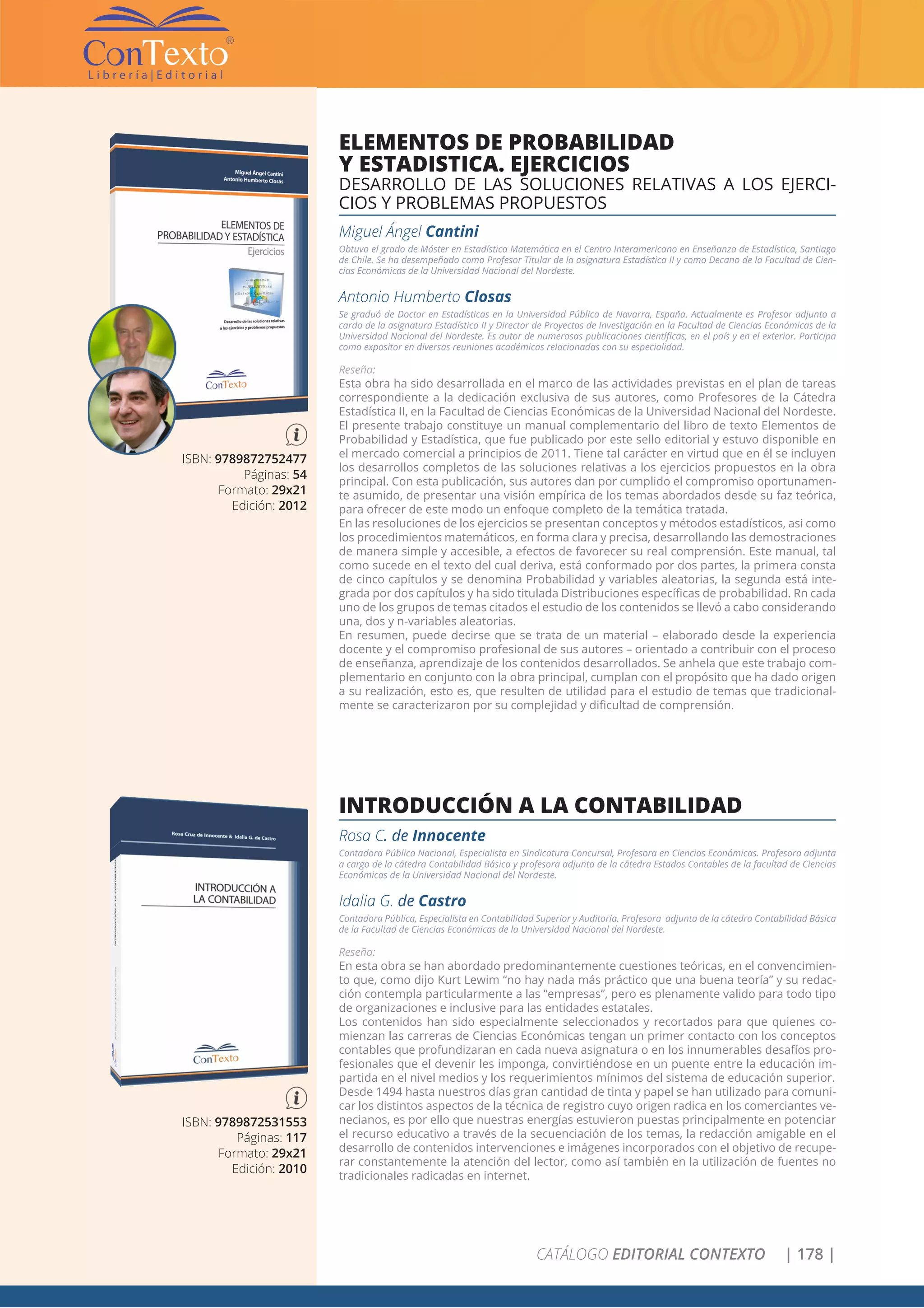 CATÁLOGO EDITORIAL CONTEXTO | 178 |
ISBN: 9789872531553
Páginas: 117
Formato: 29x21
Edición: 2010
INTRODUCCIÓN A LA CONTABILIDAD
Rosa C. de Innocente
Contadora Pública Nacional, Especialista en Sindicatura Concursal, Profesora en Ciencias Económicas. Profesora adjunta
a cargo de la cátedra Contabilidad Básica y profesora adjunta de la cátedra Estados Contables de la facultad de Ciencias
Económicas de la Universidad Nacional del Nordeste.
Idalia G. de Castro
Contadora Pública, Especialista en Contabilidad Superior y Auditoría. Profesora adjunta de la cátedra Contabilidad Básica
de la Facultad de Ciencias Económicas de la Universidad Nacional del Nordeste.
Reseña:
En esta obra se han abordado predominantemente cuestiones teóricas, en el convencimien-
to que, como dijo Kurt Lewim “no hay nada más práctico que una buena teoría” y su redac-
ción contempla particularmente a las “empresas”, pero es plenamente valido para todo tipo
de organizaciones e inclusive para las entidades estatales.
Los contenidos han sido especialmente seleccionados y recortados para que quienes co-
mienzan las carreras de Ciencias Económicas tengan un primer contacto con los conceptos
contables que profundizaran en cada nueva asignatura o en los innumerables desafíos pro-
fesionales que el devenir les imponga, convirtiéndose en un puente entre la educación im-
partida en el nivel medios y los requerimientos mínimos del sistema de educación superior.
Desde 1494 hasta nuestros días gran cantidad de tinta y papel se han utilizado para comuni-
car los distintos aspectos de la técnica de registro cuyo origen radica en los comerciantes ve-
necianos, es por ello que nuestras energías estuvieron puestas principalmente en potenciar
el recurso educativo a través de la secuenciación de los temas, la redacción amigable en el
desarrollo de contenidos intervenciones e imágenes incorporados con el objetivo de recupe-
rar constantemente la atención del lector, como así también en la utilización de fuentes no
tradicionales radicadas en internet.
ISBN: 9789872752477
Páginas: 54
Formato: 29x21
Edición: 2012
ELEMENTOS DE PROBABILIDAD
Y ESTADISTICA. EJERCICIOS
DESARROLLO DE LAS SOLUCIONES RELATIVAS A LOS EJERCI-
CIOS Y PROBLEMAS PROPUESTOS
Miguel Ángel Cantini
Obtuvo el grado de Máster en Estadística Matemática en el Centro Interamericano en Enseñanza de Estadística, Santiago
de Chile. Se ha desempeñado como Profesor Titular de la asignatura Estadística II y como Decano de la Facultad de Cien-
cias Económicas de la Universidad Nacional del Nordeste.
Antonio Humberto Closas
Se graduó de Doctor en Estadísticas en la Universidad Pública de Navarra, España. Actualmente es Profesor adjunto a
cardo de la asignatura Estadística II y Director de Proyectos de Investigación en la Facultad de Ciencias Económicas de la
Universidad Nacional del Nordeste. Es autor de numerosas publicaciones científicas, en el país y en el exterior. Participa
como expositor en diversas reuniones académicas relacionadas con su especialidad.
Reseña:
Esta obra ha sido desarrollada en el marco de las actividades previstas en el plan de tareas
correspondiente a la dedicación exclusiva de sus autores, como Profesores de la Cátedra
Estadística II, en la Facultad de Ciencias Económicas de la Universidad Nacional del Nordeste.
El presente trabajo constituye un manual complementario del libro de texto Elementos de
Probabilidad y Estadística, que fue publicado por este sello editorial y estuvo disponible en
el mercado comercial a principios de 2011. Tiene tal carácter en virtud que en él se incluyen
los desarrollos completos de las soluciones relativas a los ejercicios propuestos en la obra
principal. Con esta publicación, sus autores dan por cumplido el compromiso oportunamen-
te asumido, de presentar una visión empírica de los temas abordados desde su faz teórica,
para ofrecer de este modo un enfoque completo de la temática tratada.
En las resoluciones de los ejercicios se presentan conceptos y métodos estadísticos, asi como
los procedimientos matemáticos, en forma clara y precisa, desarrollando las demostraciones
de manera simple y accesible, a efectos de favorecer su real comprensión. Este manual, tal
como sucede en el texto del cual deriva, está conformado por dos partes, la primera consta
de cinco capítulos y se denomina Probabilidad y variables aleatorias, la segunda está inte-
grada por dos capítulos y ha sido titulada Distribuciones específicas de probabilidad. Rn cada
uno de los grupos de temas citados el estudio de los contenidos se llevó a cabo considerando
una, dos y n-variables aleatorias.
En resumen, puede decirse que se trata de un material – elaborado desde la experiencia
docente y el compromiso profesional de sus autores – orientado a contribuir con el proceso
de enseñanza, aprendizaje de los contenidos desarrollados. Se anhela que este trabajo com-
plementario en conjunto con la obra principal, cumplan con el propósito que ha dado origen
a su realización, esto es, que resulten de utilidad para el estudio de temas que tradicional-
mente se caracterizaron por su complejidad y dificultad de comprensión.
 
