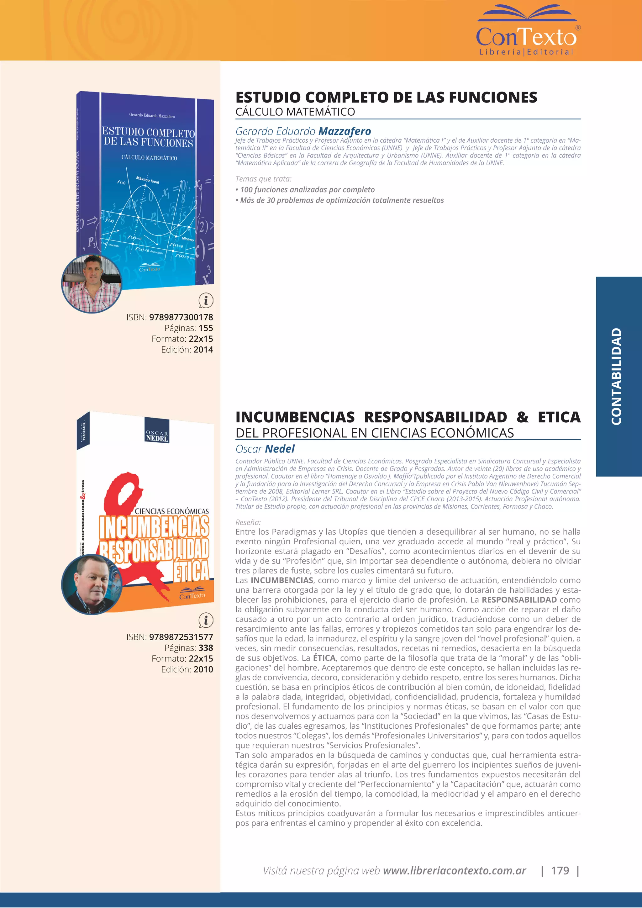 Visitá nuestra página web www.libreriacontexto.com.ar | 179 |
ISBN: 9789872531577
Páginas: 338
Formato: 22x15
Edición: 2010
INCUMBENCIAS RESPONSABILIDAD & ETICA
DEL PROFESIONAL EN CIENCIAS ECONÓMICAS
Oscar Nedel
Contador Público UNNE. Facultad de Ciencias Económicas. Posgrado Especialista en Sindicatura Concursal y Especialista
en Administración de Empresas en Crisis. Docente de Grado y Posgrados. Autor de veinte (20) libros de uso académico y
profesional. Coautor en el libro “Homenaje a Osvaldo J. Maffía”(publicado por el Instituto Argentino de Derecho Comercial
y la fundación para la Investigación del Derecho Concursal y la Empresa en Crisis Pablo Van Nieuwenhove) Tucumán Sep-
tiembre de 2008, Editorial Lerner SRL. Coautor en el Libro “Estudio sobre el Proyecto del Nuevo Código Civil y Comercial”
– ConTexto (2012). Presidente del Tribunal de Disciplina del CPCE Chaco (2013-2015). Actuación Profesional autónoma.
Titular de Estudio propio, con actuación profesional en las provincias de Misiones, Corrientes, Formosa y Chaco.
Reseña:
Entre los Paradigmas y las Utopías que tienden a desequilibrar al ser humano, no se halla
exento ningún Profesional quien, una vez graduado accede al mundo “real y práctico”. Su
horizonte estará plagado en “Desafíos”, como acontecimientos diarios en el devenir de su
vida y de su “Profesión” que, sin importar sea dependiente o autónoma, debiera no olvidar
tres pilares de fuste, sobre los cuales cimentará su futuro.
Las INCUMBENCIAS, como marco y límite del universo de actuación, entendiéndolo como
una barrera otorgada por la ley y el título de grado que, lo dotarán de habilidades y esta-
blecer las prohibiciones, para el ejercicio diario de profesión. La RESPONSABILIDAD como
la obligación subyacente en la conducta del ser humano. Como acción de reparar el daño
causado a otro por un acto contrario al orden jurídico, traduciéndose como un deber de
resarcimiento ante las fallas, errores y tropiezos cometidos tan solo para engendrar los de-
safíos que la edad, la inmadurez, el espíritu y la sangre joven del “novel profesional” quien, a
veces, sin medir consecuencias, resultados, recetas ni remedios, desacierta en la búsqueda
de sus objetivos. La ÉTICA, como parte de la filosofía que trata de la “moral” y de las “obli-
gaciones” del hombre. Aceptaremos que dentro de este concepto, se hallan incluidas las re-
glas de convivencia, decoro, consideración y debido respeto, entre los seres humanos. Dicha
cuestión, se basa en principios éticos de contribución al bien común, de idoneidad, fidelidad
a la palabra dada, integridad, objetividad, confidencialidad, prudencia, fortaleza y humildad
profesional. El fundamento de los principios y normas éticas, se basan en el valor con que
nos desenvolvemos y actuamos para con la “Sociedad” en la que vivimos, las “Casas de Estu-
dio”, de las cuales egresamos, las “Instituciones Profesionales” de que formamos parte; ante
todos nuestros “Colegas”, los demás “Profesionales Universitarios” y, para con todos aquellos
que requieran nuestros “Servicios Profesionales”.
Tan solo amparados en la búsqueda de caminos y conductas que, cual herramienta estra-
tégica darán su expresión, forjadas en el arte del guerrero los incipientes sueños de juveni-
les corazones para tender alas al triunfo. Los tres fundamentos expuestos necesitarán del
compromiso vital y creciente del “Perfeccionamiento” y la “Capacitación” que, actuarán como
remedios a la erosión del tiempo, la comodidad, la mediocridad y el amparo en el derecho
adquirido del conocimiento.
Estos míticos principios coadyuvarán a formular los necesarios e imprescindibles anticuer-
pos para enfrentas el camino y propender al éxito con excelencia.
ISBN: 9789877300178
Páginas: 155
Formato: 22x15
Edición: 2014
ESTUDIO COMPLETO DE LAS FUNCIONES
CÁLCULO MATEMÁTICO
Gerardo Eduardo Mazzafero
Jefe de Trabajos Prácticos y Profesor Adjunto en la cátedra “Matemática I” y el de Auxiliar docente de 1º categoría en “Ma-
temática II” en la Facultad de Ciencias Económicas (UNNE) y Jefe de Trabajos Prácticos y Profesor Adjunto de la cátedra
“Ciencias Básicas” en la Facultad de Arquitectura y Urbanismo (UNNE). Auxiliar docente de 1º categoría en la cátedra
“Matemática Aplicada” de la carrera de Geografía de la Facultad de Humanidades de la UNNE.
Temas que trata:
• 100 funciones analizadas por completo
• Más de 30 problemas de optimización totalmente resueltos
CONTABILIDAD
 