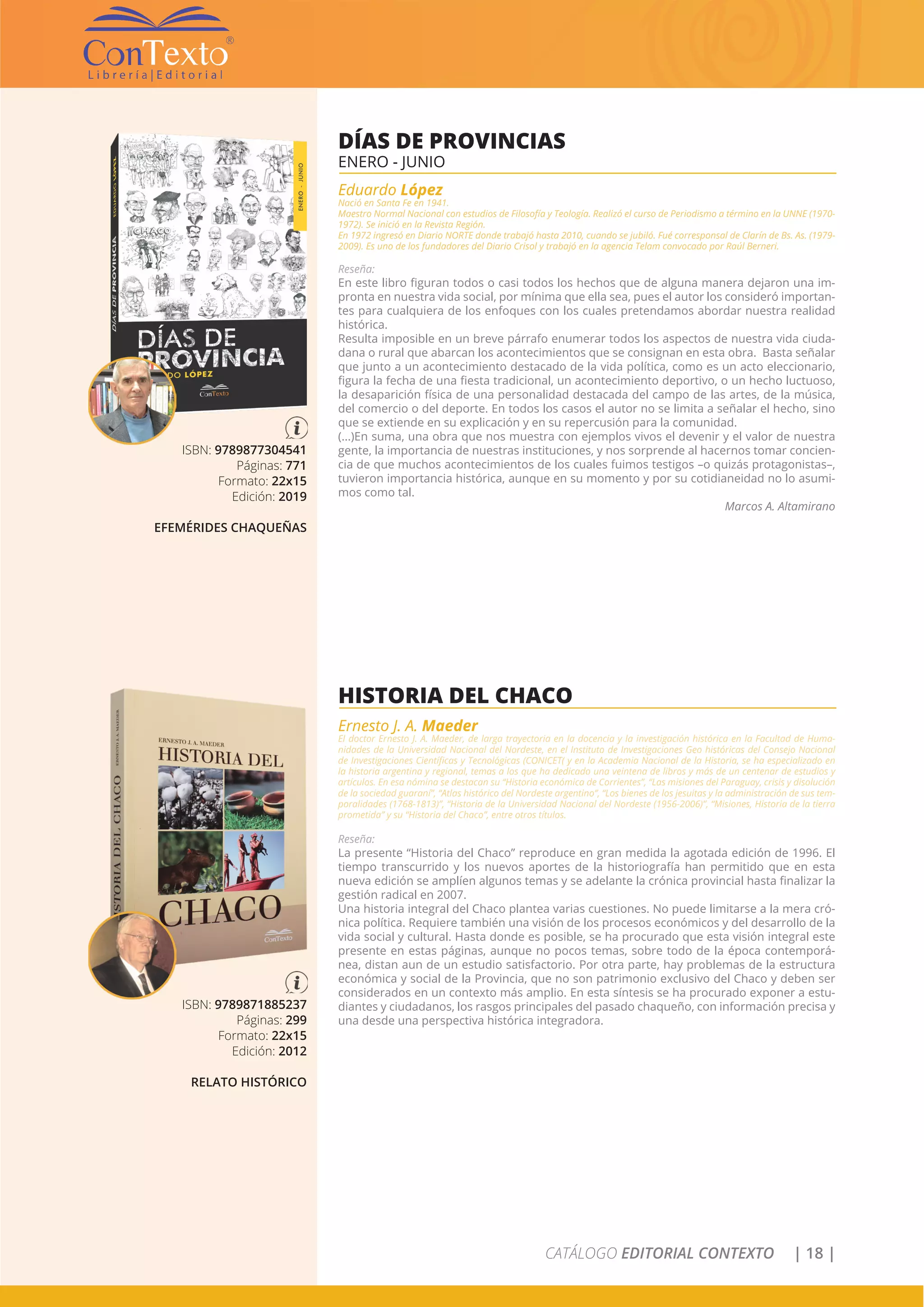CATÁLOGO EDITORIAL CONTEXTO | 18 |
ISBN: 9789877304541
Páginas: 771
Formato: 22x15
Edición: 2019
EFEMÉRIDES CHAQUEÑAS
DÍAS DE PROVINCIAS
ENERO - JUNIO
Eduardo López
Nació en Santa Fe en 1941.
Maestro Normal Nacional con estudios de Filosofía y Teología. Realizó el curso de Periodismo a término en la UNNE (1970-
1972). Se inició en la Revista Región.
En 1972 ingresó en Diario NORTE donde trabajó hasta 2010, cuando se jubiló. Fué corresponsal de Clarín de Bs. As. (1979-
2009). Es uno de los fundadores del Diario Crisol y trabajó en la agencia Telam convocado por Raúl Berneri.
Reseña:
En este libro figuran todos o casi todos los hechos que de alguna manera dejaron una im-
pronta en nuestra vida social, por mínima que ella sea, pues el autor los consideró importan-
tes para cualquiera de los enfoques con los cuales pretendamos abordar nuestra realidad
histórica.
Resulta imposible en un breve párrafo enumerar todos los aspectos de nuestra vida ciuda-
dana o rural que abarcan los acontecimientos que se consignan en esta obra. Basta señalar
que junto a un acontecimiento destacado de la vida política, como es un acto eleccionario,
figura la fecha de una fiesta tradicional, un acontecimiento deportivo, o un hecho luctuoso,
la desaparición física de una personalidad destacada del campo de las artes, de la música,
del comercio o del deporte. En todos los casos el autor no se limita a señalar el hecho, sino
que se extiende en su explicación y en su repercusión para la comunidad.
(...)En suma, una obra que nos muestra con ejemplos vivos el devenir y el valor de nuestra
gente, la importancia de nuestras instituciones, y nos sorprende al hacernos tomar concien-
cia de que muchos acontecimientos de los cuales fuimos testigos –o quizás protagonistas–,
tuvieron importancia histórica, aunque en su momento y por su cotidianeidad no lo asumi-
mos como tal.
Marcos A. Altamirano
ISBN: 9789871885237
Páginas: 299
Formato: 22x15
Edición: 2012
RELATO HISTÓRICO
HISTORIA DEL CHACO
Ernesto J. A. Maeder
El doctor Ernesto J. A. Maeder, de larga trayectoria en la docencia y la investigación histórica en la Facultad de Huma-
nidades de la Universidad Nacional del Nordeste, en el Instituto de Investigaciones Geo históricas del Consejo Nacional
de Investigaciones Científicas y Tecnológicas (CONICET( y en la Academia Nacional de la Historia, se ha especializado en
la historia argentina y regional, temas a los que ha dedicado una veintena de libros y más de un centenar de estudios y
artículos. En esa nómina se destacan su “Historia económica de Corrientes”, “Las misiones del Paraguay, crisis y disolución
de la sociedad guaraní”, “Atlas histórico del Nordeste argentino”, “Los bienes de los jesuitas y la administración de sus tem-
poralidades (1768-1813)”, “Historia de la Universidad Nacional del Nordeste (1956-2006)”, “Misiones, Historia de la tierra
prometida” y su “Historia del Chaco”, entre otros títulos.
Reseña:
La presente “Historia del Chaco” reproduce en gran medida la agotada edición de 1996. El
tiempo transcurrido y los nuevos aportes de la historiografía han permitido que en esta
nueva edición se amplíen algunos temas y se adelante la crónica provincial hasta finalizar la
gestión radical en 2007.
Una historia integral del Chaco plantea varias cuestiones. No puede limitarse a la mera cró-
nica política. Requiere también una visión de los procesos económicos y del desarrollo de la
vida social y cultural. Hasta donde es posible, se ha procurado que esta visión integral este
presente en estas páginas, aunque no pocos temas, sobre todo de la época contemporá-
nea, distan aun de un estudio satisfactorio. Por otra parte, hay problemas de la estructura
económica y social de la Provincia, que no son patrimonio exclusivo del Chaco y deben ser
considerados en un contexto más amplio. En esta síntesis se ha procurado exponer a estu-
diantes y ciudadanos, los rasgos principales del pasado chaqueño, con información precisa y
una desde una perspectiva histórica integradora.
 