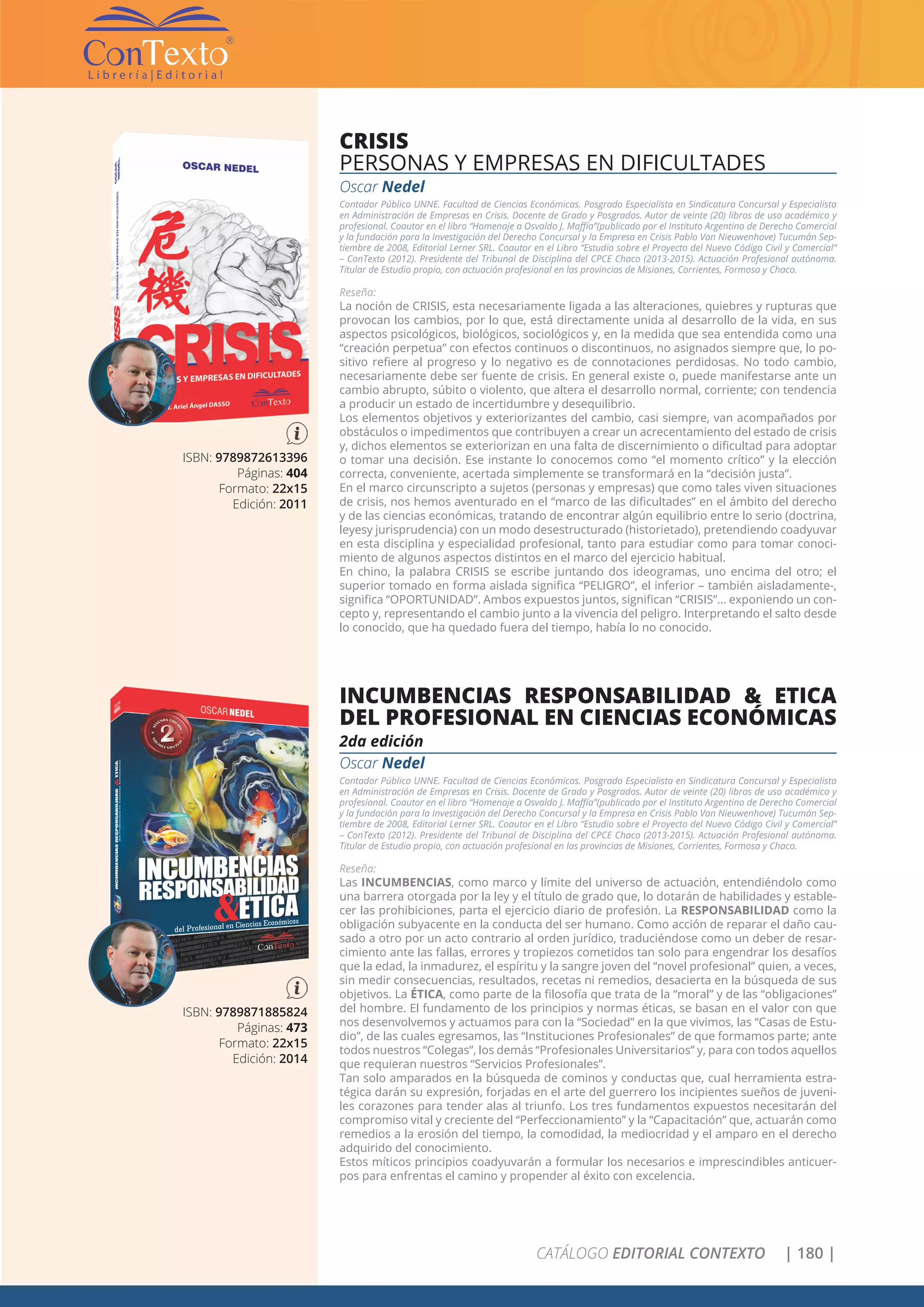CATÁLOGO EDITORIAL CONTEXTO | 180 |
ISBN: 9789872613396
Páginas: 404
Formato: 22x15
Edición: 2011
CRISIS
PERSONAS Y EMPRESAS EN DIFICULTADES
Oscar Nedel
Contador Público UNNE. Facultad de Ciencias Económicas. Posgrado Especialista en Sindicatura Concursal y Especialista
en Administración de Empresas en Crisis. Docente de Grado y Posgrados. Autor de veinte (20) libros de uso académico y
profesional. Coautor en el libro “Homenaje a Osvaldo J. Maffía”(publicado por el Instituto Argentino de Derecho Comercial
y la fundación para la Investigación del Derecho Concursal y la Empresa en Crisis Pablo Van Nieuwenhove) Tucumán Sep-
tiembre de 2008, Editorial Lerner SRL. Coautor en el Libro “Estudio sobre el Proyecto del Nuevo Código Civil y Comercial”
– ConTexto (2012). Presidente del Tribunal de Disciplina del CPCE Chaco (2013-2015). Actuación Profesional autónoma.
Titular de Estudio propio, con actuación profesional en las provincias de Misiones, Corrientes, Formosa y Chaco.
Reseña:
La noción de CRISIS, esta necesariamente ligada a las alteraciones, quiebres y rupturas que
provocan los cambios, por lo que, está directamente unida al desarrollo de la vida, en sus
aspectos psicológicos, biológicos, sociológicos y, en la medida que sea entendida como una
“creación perpetua” con efectos continuos o discontinuos, no asignados siempre que, lo po-
sitivo refiere al progreso y lo negativo es de connotaciones perdidosas. No todo cambio,
necesariamente debe ser fuente de crisis. En general existe o, puede manifestarse ante un
cambio abrupto, súbito o violento, que altera el desarrollo normal, corriente; con tendencia
a producir un estado de incertidumbre y desequilibrio.
Los elementos objetivos y exteriorizantes del cambio, casi siempre, van acompañados por
obstáculos o impedimentos que contribuyen a crear un acrecentamiento del estado de crisis
y, dichos elementos se exteriorizan en una falta de discernimiento o dificultad para adoptar
o tomar una decisión. Ese instante lo conocemos como “el momento crítico” y la elección
correcta, conveniente, acertada simplemente se transformará en la “decisión justa”.
En el marco circunscripto a sujetos (personas y empresas) que como tales viven situaciones
de crisis, nos hemos aventurado en el “marco de las dificultades” en el ámbito del derecho
y de las ciencias económicas, tratando de encontrar algún equilibrio entre lo serio (doctrina,
leyesy jurisprudencia) con un modo desestructurado (historietado), pretendiendo coadyuvar
en esta disciplina y especialidad profesional, tanto para estudiar como para tomar conoci-
miento de algunos aspectos distintos en el marco del ejercicio habitual.
En chino, la palabra CRISIS se escribe juntando dos ideogramas, uno encima del otro; el
superior tomado en forma aislada significa “PELIGRO”, el inferior – también aisladamente-,
significa “OPORTUNIDAD”. Ambos expuestos juntos, significan “CRISIS”… exponiendo un con-
cepto y, representando el cambio junto a la vivencia del peligro. Interpretando el salto desde
lo conocido, que ha quedado fuera del tiempo, había lo no conocido.
ISBN: 9789871885824
Páginas: 473
Formato: 22x15
Edición: 2014
INCUMBENCIAS RESPONSABILIDAD & ETICA
DEL PROFESIONAL EN CIENCIAS ECONÓMICAS
2da edición
Oscar Nedel
Contador Público UNNE. Facultad de Ciencias Económicas. Posgrado Especialista en Sindicatura Concursal y Especialista
en Administración de Empresas en Crisis. Docente de Grado y Posgrados. Autor de veinte (20) libros de uso académico y
profesional. Coautor en el libro “Homenaje a Osvaldo J. Maffía”(publicado por el Instituto Argentino de Derecho Comercial
y la fundación para la Investigación del Derecho Concursal y la Empresa en Crisis Pablo Van Nieuwenhove) Tucumán Sep-
tiembre de 2008, Editorial Lerner SRL. Coautor en el Libro “Estudio sobre el Proyecto del Nuevo Código Civil y Comercial”
– ConTexto (2012). Presidente del Tribunal de Disciplina del CPCE Chaco (2013-2015). Actuación Profesional autónoma.
Titular de Estudio propio, con actuación profesional en las provincias de Misiones, Corrientes, Formosa y Chaco.
Reseña:
Las INCUMBENCIAS, como marco y límite del universo de actuación, entendiéndolo como
una barrera otorgada por la ley y el título de grado que, lo dotarán de habilidades y estable-
cer las prohibiciones, parta el ejercicio diario de profesión. La RESPONSABILIDAD como la
obligación subyacente en la conducta del ser humano. Como acción de reparar el daño cau-
sado a otro por un acto contrario al orden jurídico, traduciéndose como un deber de resar-
cimiento ante las fallas, errores y tropiezos cometidos tan solo para engendrar los desafíos
que la edad, la inmadurez, el espíritu y la sangre joven del “novel profesional” quien, a veces,
sin medir consecuencias, resultados, recetas ni remedios, desacierta en la búsqueda de sus
objetivos. La ÉTICA, como parte de la filosofía que trata de la “moral” y de las “obligaciones”
del hombre. El fundamento de los principios y normas éticas, se basan en el valor con que
nos desenvolvemos y actuamos para con la “Sociedad” en la que vivimos, las “Casas de Estu-
dio”, de las cuales egresamos, las “Instituciones Profesionales” de que formamos parte; ante
todos nuestros “Colegas”, los demás “Profesionales Universitarios” y, para con todos aquellos
que requieran nuestros “Servicios Profesionales”.
Tan solo amparados en la búsqueda de cominos y conductas que, cual herramienta estra-
tégica darán su expresión, forjadas en el arte del guerrero los incipientes sueños de juveni-
les corazones para tender alas al triunfo. Los tres fundamentos expuestos necesitarán del
compromiso vital y creciente del “Perfeccionamiento” y la “Capacitación” que, actuarán como
remedios a la erosión del tiempo, la comodidad, la mediocridad y el amparo en el derecho
adquirido del conocimiento.
Estos míticos principios coadyuvarán a formular los necesarios e imprescindibles anticuer-
pos para enfrentas el camino y propender al éxito con excelencia.
 