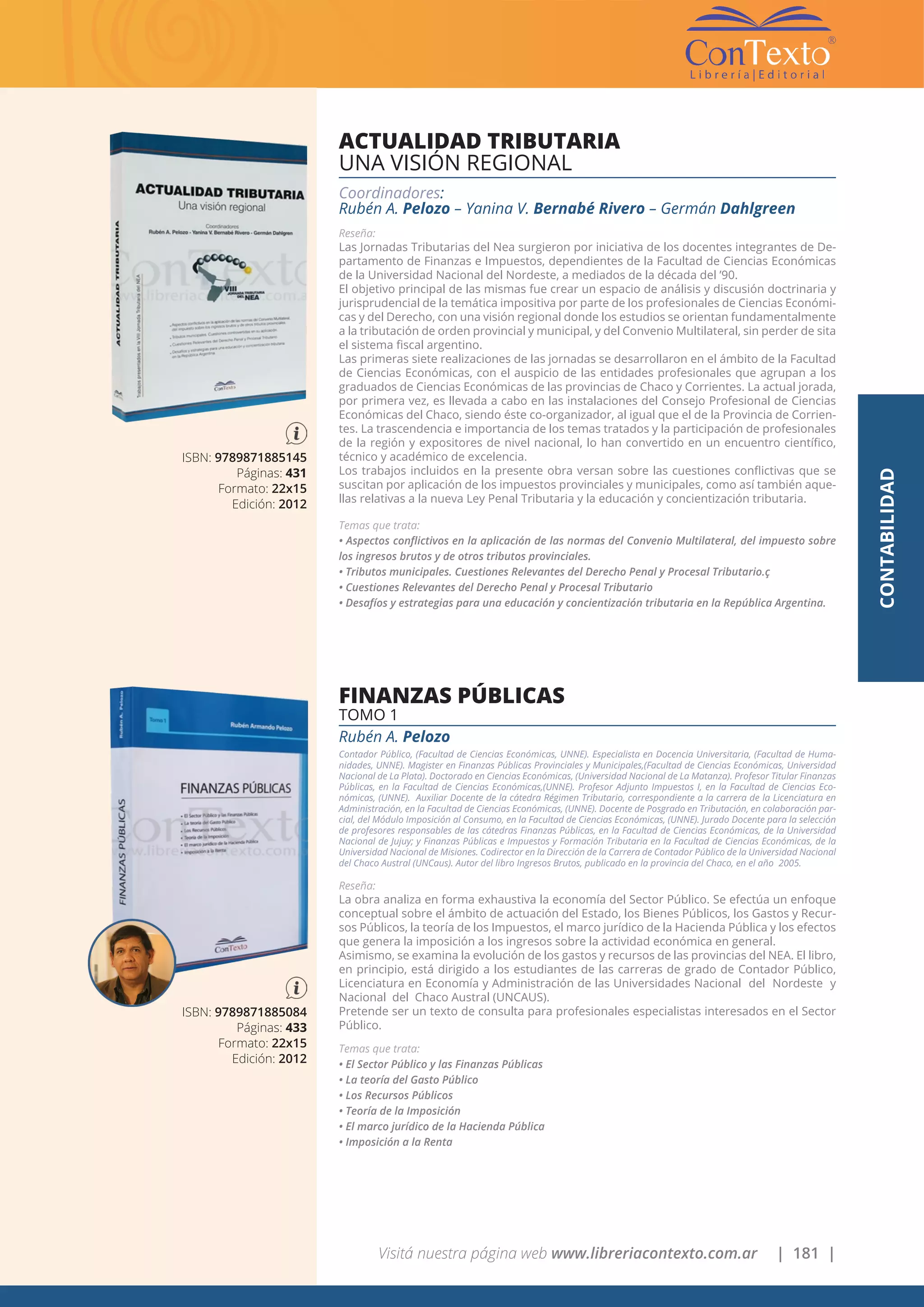Visitá nuestra página web www.libreriacontexto.com.ar | 181 |
ISBN: 9789871885145
Páginas: 431
Formato: 22x15
Edición: 2012
ACTUALIDAD TRIBUTARIA
UNA VISIÓN REGIONAL
Coordinadores:
Rubén A. Pelozo – Yanina V. Bernabé Rivero – Germán Dahlgreen
Reseña:
Las Jornadas Tributarias del Nea surgieron por iniciativa de los docentes integrantes de De-
partamento de Finanzas e Impuestos, dependientes de la Facultad de Ciencias Económicas
de la Universidad Nacional del Nordeste, a mediados de la década del ’90.
El objetivo principal de las mismas fue crear un espacio de análisis y discusión doctrinaria y
jurisprudencial de la temática impositiva por parte de los profesionales de Ciencias Económi-
cas y del Derecho, con una visión regional donde los estudios se orientan fundamentalmente
a la tributación de orden provincial y municipal, y del Convenio Multilateral, sin perder de sita
el sistema fiscal argentino.
Las primeras siete realizaciones de las jornadas se desarrollaron en el ámbito de la Facultad
de Ciencias Económicas, con el auspicio de las entidades profesionales que agrupan a los
graduados de Ciencias Económicas de las provincias de Chaco y Corrientes. La actual jorada,
por primera vez, es llevada a cabo en las instalaciones del Consejo Profesional de Ciencias
Económicas del Chaco, siendo éste co-organizador, al igual que el de la Provincia de Corrien-
tes. La trascendencia e importancia de los temas tratados y la participación de profesionales
de la región y expositores de nivel nacional, lo han convertido en un encuentro científico,
técnico y académico de excelencia.
Los trabajos incluidos en la presente obra versan sobre las cuestiones conflictivas que se
suscitan por aplicación de los impuestos provinciales y municipales, como así también aque-
llas relativas a la nueva Ley Penal Tributaria y la educación y concientización tributaria.
Temas que trata:
• Aspectos conflictivos en la aplicación de las normas del Convenio Multilateral, del impuesto sobre
los ingresos brutos y de otros tributos provinciales.
• Tributos municipales. Cuestiones Relevantes del Derecho Penal y Procesal Tributario.ç
• Cuestiones Relevantes del Derecho Penal y Procesal Tributario
• Desafíos y estrategias para una educación y concientización tributaria en la República Argentina.
ISBN: 9789871885084
Páginas: 433
Formato: 22x15
Edición: 2012
FINANZAS PÚBLICAS
TOMO 1
Rubén A. Pelozo
Contador Público, (Facultad de Ciencias Económicas, UNNE). Especialista en Docencia Universitaria, (Facultad de Huma-
nidades, UNNE). Magister en Finanzas Públicas Provinciales y Municipales,(Facultad de Ciencias Económicas, Universidad
Nacional de La Plata). Doctorado en Ciencias Económicas, (Universidad Nacional de La Matanza). Profesor Titular Finanzas
Públicas, en la Facultad de Ciencias Económicas,(UNNE). Profesor Adjunto Impuestos I, en la Facultad de Ciencias Eco-
nómicas, (UNNE). Auxiliar Docente de la cátedra Régimen Tributario, correspondiente a la carrera de la Licenciatura en
Administración, en la Facultad de Ciencias Económicas, (UNNE). Docente de Posgrado en Tributación, en colaboración par-
cial, del Módulo Imposición al Consumo, en la Facultad de Ciencias Económicas, (UNNE). Jurado Docente para la selección
de profesores responsables de las cátedras Finanzas Públicas, en la Facultad de Ciencias Económicas, de la Universidad
Nacional de Jujuy; y Finanzas Públicas e Impuestos y Formación Tributaria en la Facultad de Ciencias Económicas, de la
Universidad Nacional de Misiones. Codirector en la Dirección de la Carrera de Contador Público de la Universidad Nacional
del Chaco Austral (UNCaus). Autor del libro Ingresos Brutos, publicado en la provincia del Chaco, en el año 2005.
Reseña:
La obra analiza en forma exhaustiva la economía del Sector Público. Se efectúa un enfoque
conceptual sobre el ámbito de actuación del Estado, los Bienes Públicos, los Gastos y Recur-
sos Públicos, la teoría de los Impuestos, el marco jurídico de la Hacienda Pública y los efectos
que genera la imposición a los ingresos sobre la actividad económica en general.
Asimismo, se examina la evolución de los gastos y recursos de las provincias del NEA. El libro,
en principio, está dirigido a los estudiantes de las carreras de grado de Contador Público,
Licenciatura en Economía y Administración de las Universidades Nacional del Nordeste y
Nacional del Chaco Austral (UNCAUS).
Pretende ser un texto de consulta para profesionales especialistas interesados en el Sector
Público.
Temas que trata:
• El Sector Público y las Finanzas Públicas
• La teoría del Gasto Público
• Los Recursos Públicos
• Teoría de la Imposición
• El marco jurídico de la Hacienda Pública
• Imposición a la Renta
CONTABILIDAD
 