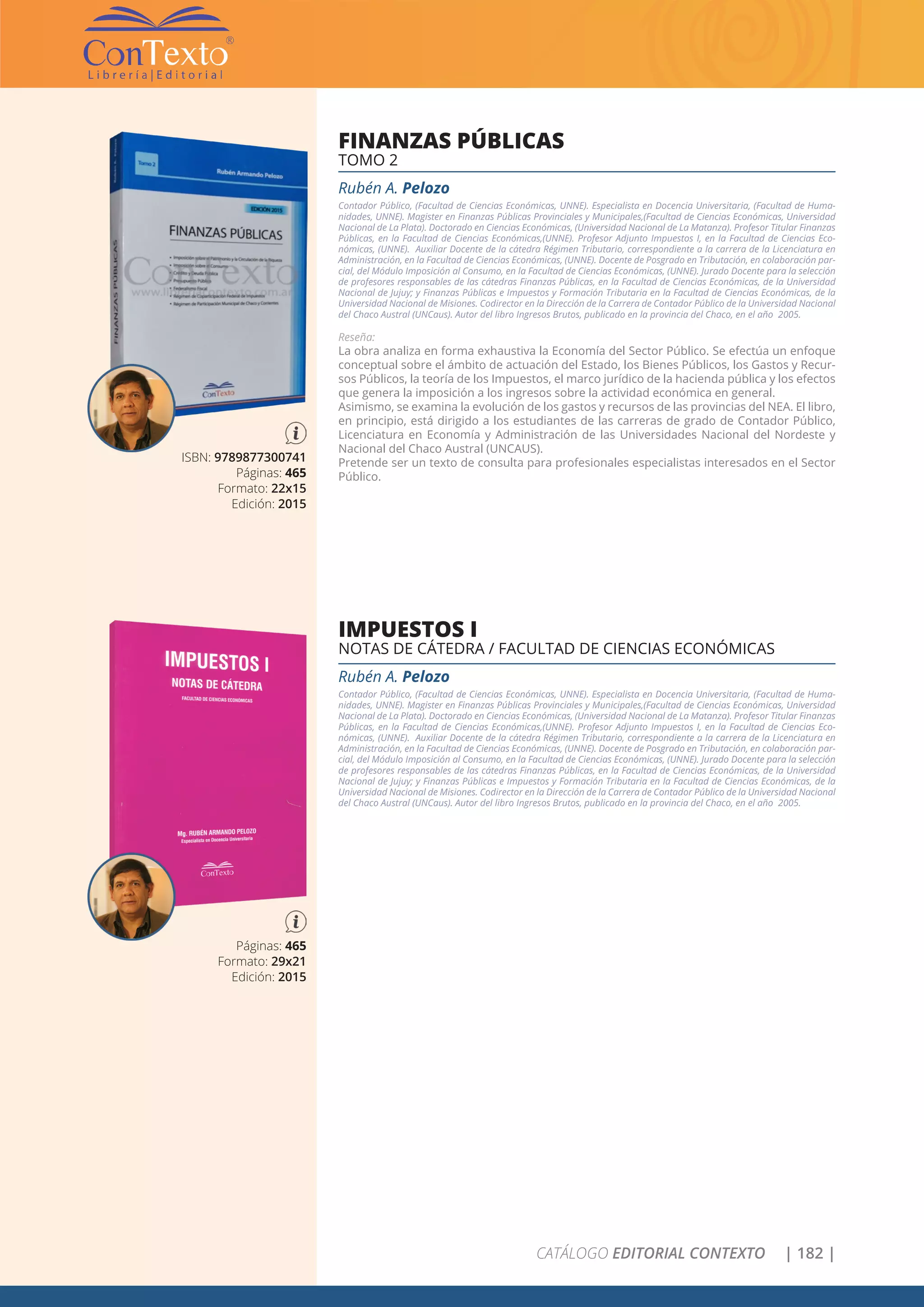 CATÁLOGO EDITORIAL CONTEXTO | 182 |
ISBN: 9789877300741
Páginas: 465
Formato: 22x15
Edición: 2015
FINANZAS PÚBLICAS
TOMO 2
Rubén A. Pelozo
Contador Público, (Facultad de Ciencias Económicas, UNNE). Especialista en Docencia Universitaria, (Facultad de Huma-
nidades, UNNE). Magister en Finanzas Públicas Provinciales y Municipales,(Facultad de Ciencias Económicas, Universidad
Nacional de La Plata). Doctorado en Ciencias Económicas, (Universidad Nacional de La Matanza). Profesor Titular Finanzas
Públicas, en la Facultad de Ciencias Económicas,(UNNE). Profesor Adjunto Impuestos I, en la Facultad de Ciencias Eco-
nómicas, (UNNE). Auxiliar Docente de la cátedra Régimen Tributario, correspondiente a la carrera de la Licenciatura en
Administración, en la Facultad de Ciencias Económicas, (UNNE). Docente de Posgrado en Tributación, en colaboración par-
cial, del Módulo Imposición al Consumo, en la Facultad de Ciencias Económicas, (UNNE). Jurado Docente para la selección
de profesores responsables de las cátedras Finanzas Públicas, en la Facultad de Ciencias Económicas, de la Universidad
Nacional de Jujuy; y Finanzas Públicas e Impuestos y Formación Tributaria en la Facultad de Ciencias Económicas, de la
Universidad Nacional de Misiones. Codirector en la Dirección de la Carrera de Contador Público de la Universidad Nacional
del Chaco Austral (UNCaus). Autor del libro Ingresos Brutos, publicado en la provincia del Chaco, en el año 2005.
Reseña:
La obra analiza en forma exhaustiva la Economía del Sector Público. Se efectúa un enfoque
conceptual sobre el ámbito de actuación del Estado, los Bienes Públicos, los Gastos y Recur-
sos Públicos, la teoría de los Impuestos, el marco jurídico de la hacienda pública y los efectos
que genera la imposición a los ingresos sobre la actividad económica en general.
Asimismo, se examina la evolución de los gastos y recursos de las provincias del NEA. El libro,
en principio, está dirigido a los estudiantes de las carreras de grado de Contador Público,
Licenciatura en Economía y Administración de las Universidades Nacional del Nordeste y
Nacional del Chaco Austral (UNCAUS).
Pretende ser un texto de consulta para profesionales especialistas interesados en el Sector
Público.
Páginas: 465
Formato: 29x21
Edición: 2015
IMPUESTOS I
NOTAS DE CÁTEDRA / FACULTAD DE CIENCIAS ECONÓMICAS
Rubén A. Pelozo
Contador Público, (Facultad de Ciencias Económicas, UNNE). Especialista en Docencia Universitaria, (Facultad de Huma-
nidades, UNNE). Magister en Finanzas Públicas Provinciales y Municipales,(Facultad de Ciencias Económicas, Universidad
Nacional de La Plata). Doctorado en Ciencias Económicas, (Universidad Nacional de La Matanza). Profesor Titular Finanzas
Públicas, en la Facultad de Ciencias Económicas,(UNNE). Profesor Adjunto Impuestos I, en la Facultad de Ciencias Eco-
nómicas, (UNNE). Auxiliar Docente de la cátedra Régimen Tributario, correspondiente a la carrera de la Licenciatura en
Administración, en la Facultad de Ciencias Económicas, (UNNE). Docente de Posgrado en Tributación, en colaboración par-
cial, del Módulo Imposición al Consumo, en la Facultad de Ciencias Económicas, (UNNE). Jurado Docente para la selección
de profesores responsables de las cátedras Finanzas Públicas, en la Facultad de Ciencias Económicas, de la Universidad
Nacional de Jujuy; y Finanzas Públicas e Impuestos y Formación Tributaria en la Facultad de Ciencias Económicas, de la
Universidad Nacional de Misiones. Codirector en la Dirección de la Carrera de Contador Público de la Universidad Nacional
del Chaco Austral (UNCaus). Autor del libro Ingresos Brutos, publicado en la provincia del Chaco, en el año 2005.
 
