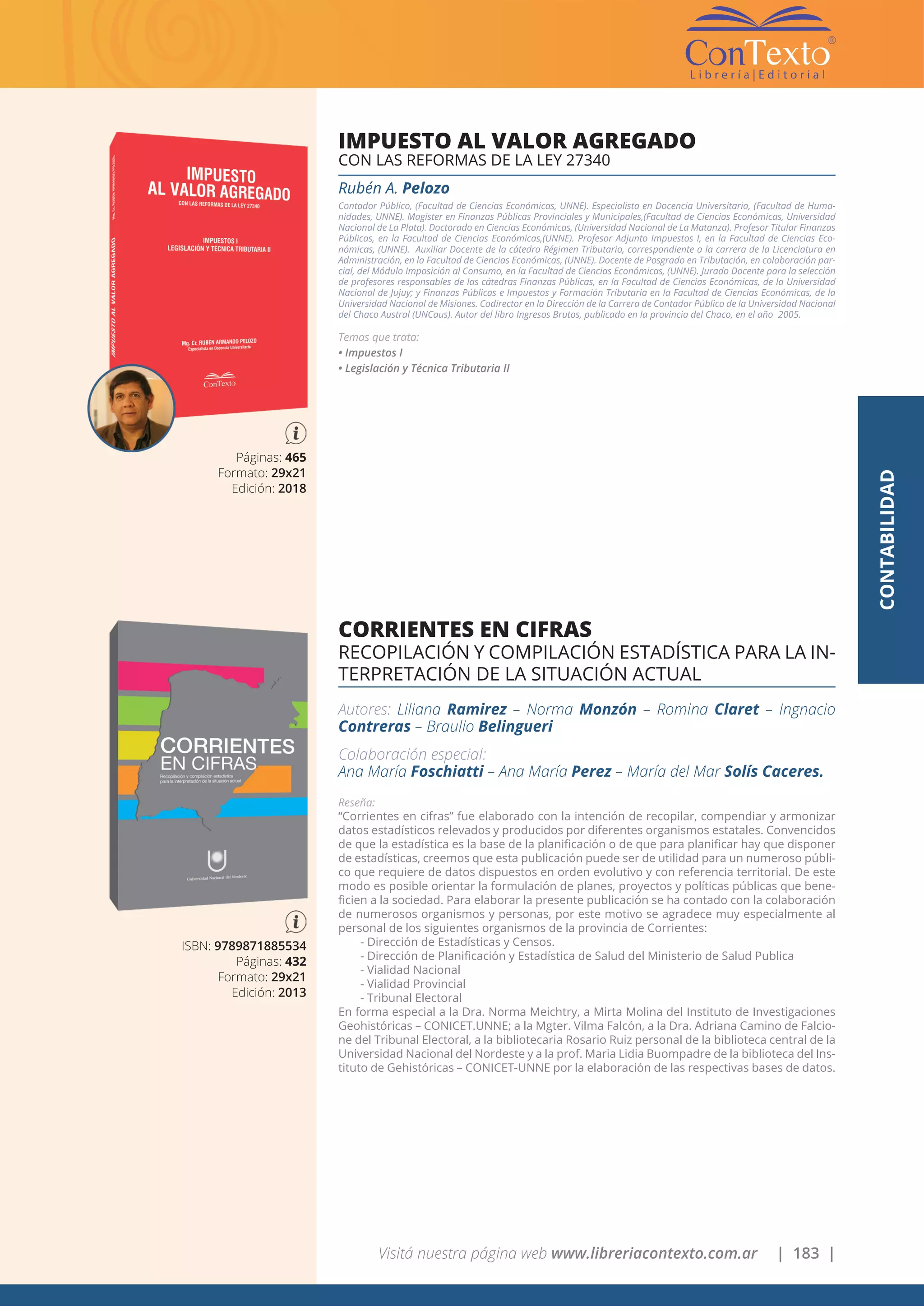 Visitá nuestra página web www.libreriacontexto.com.ar | 183 |
ISBN: 9789871885534
Páginas: 432
Formato: 29x21
Edición: 2013
CORRIENTES EN CIFRAS
RECOPILACIÓN Y COMPILACIÓN ESTADÍSTICA PARA LA IN-
TERPRETACIÓN DE LA SITUACIÓN ACTUAL
Autores: Liliana Ramirez – Norma Monzón – Romina Claret – Ingnacio
Contreras – Braulio Belingueri
Colaboración especial:
Ana María Foschiatti – Ana María Perez – María del Mar Solís Caceres.
Reseña:
“Corrientes en cifras” fue elaborado con la intención de recopilar, compendiar y armonizar
datos estadísticos relevados y producidos por diferentes organismos estatales. Convencidos
de que la estadística es la base de la planificación o de que para planificar hay que disponer
de estadísticas, creemos que esta publicación puede ser de utilidad para un numeroso públi-
co que requiere de datos dispuestos en orden evolutivo y con referencia territorial. De este
modo es posible orientar la formulación de planes, proyectos y políticas públicas que bene-
ficien a la sociedad. Para elaborar la presente publicación se ha contado con la colaboración
de numerosos organismos y personas, por este motivo se agradece muy especialmente al
personal de los siguientes organismos de la provincia de Corrientes:
- Dirección de Estadísticas y Censos.
- Dirección de Planificación y Estadística de Salud del Ministerio de Salud Publica
- Vialidad Nacional
- Vialidad Provincial
- Tribunal Electoral
En forma especial a la Dra. Norma Meichtry, a Mirta Molina del Instituto de Investigaciones
Geohistóricas – CONICET.UNNE; a la Mgter. Vilma Falcón, a la Dra. Adriana Camino de Falcio-
ne del Tribunal Electoral, a la bibliotecaria Rosario Ruiz personal de la biblioteca central de la
Universidad Nacional del Nordeste y a la prof. Maria Lidia Buompadre de la biblioteca del Ins-
tituto de Gehistóricas – CONICET-UNNE por la elaboración de las respectivas bases de datos.
Páginas: 465
Formato: 29x21
Edición: 2018
IMPUESTO AL VALOR AGREGADO
CON LAS REFORMAS DE LA LEY 27340
Rubén A. Pelozo
Contador Público, (Facultad de Ciencias Económicas, UNNE). Especialista en Docencia Universitaria, (Facultad de Huma-
nidades, UNNE). Magister en Finanzas Públicas Provinciales y Municipales,(Facultad de Ciencias Económicas, Universidad
Nacional de La Plata). Doctorado en Ciencias Económicas, (Universidad Nacional de La Matanza). Profesor Titular Finanzas
Públicas, en la Facultad de Ciencias Económicas,(UNNE). Profesor Adjunto Impuestos I, en la Facultad de Ciencias Eco-
nómicas, (UNNE). Auxiliar Docente de la cátedra Régimen Tributario, correspondiente a la carrera de la Licenciatura en
Administración, en la Facultad de Ciencias Económicas, (UNNE). Docente de Posgrado en Tributación, en colaboración par-
cial, del Módulo Imposición al Consumo, en la Facultad de Ciencias Económicas, (UNNE). Jurado Docente para la selección
de profesores responsables de las cátedras Finanzas Públicas, en la Facultad de Ciencias Económicas, de la Universidad
Nacional de Jujuy; y Finanzas Públicas e Impuestos y Formación Tributaria en la Facultad de Ciencias Económicas, de la
Universidad Nacional de Misiones. Codirector en la Dirección de la Carrera de Contador Público de la Universidad Nacional
del Chaco Austral (UNCaus). Autor del libro Ingresos Brutos, publicado en la provincia del Chaco, en el año 2005.
Temas que trata:
• Impuestos I
• Legislación y Técnica Tributaria II
CONTABILIDAD
 