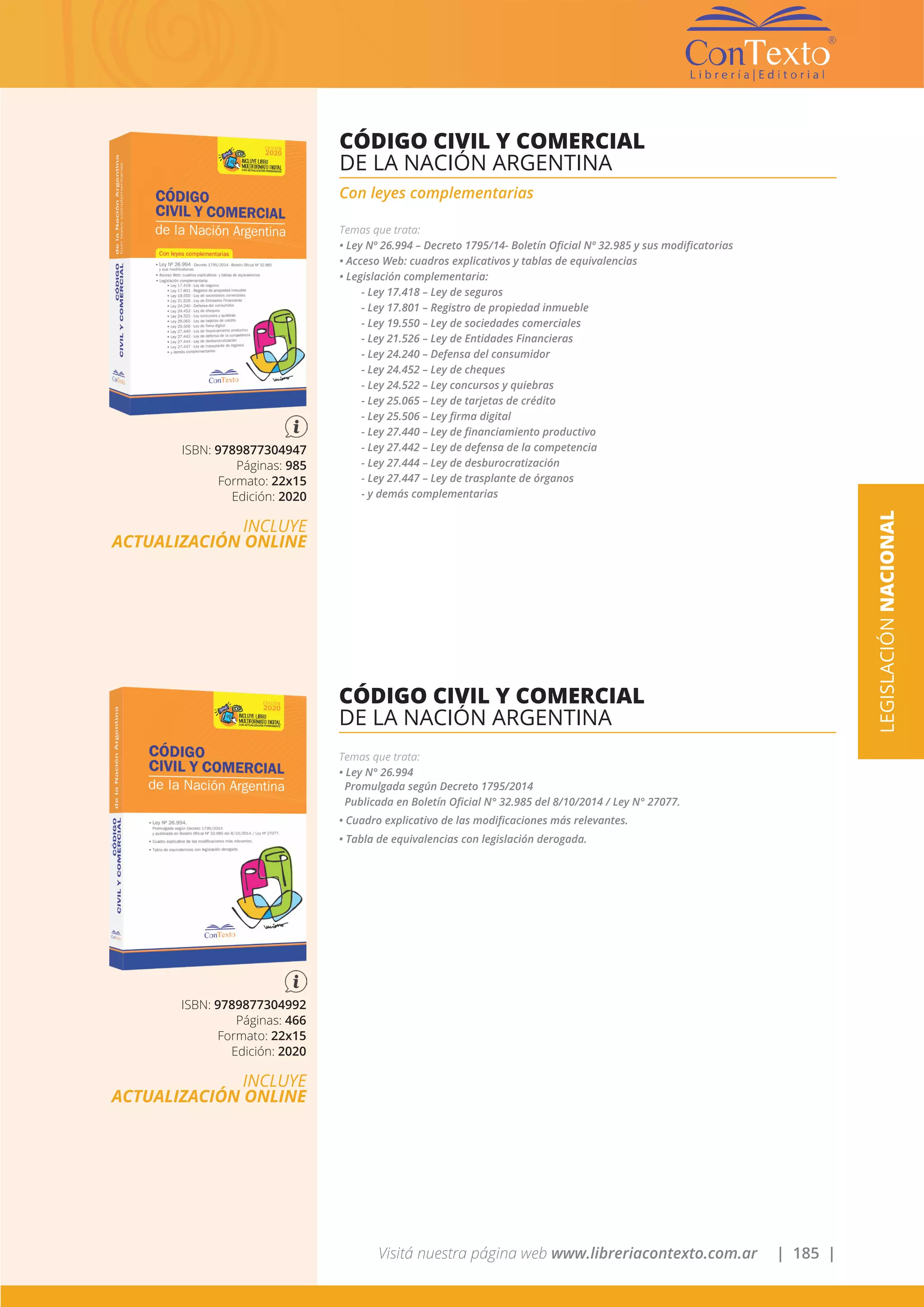 Visitá nuestra página web www.libreriacontexto.com.ar | 185 |
ISBN: 9789877304947
Páginas: 985
Formato: 22x15
Edición: 2020
INCLUYE
ACTUALIZACIÓN ONLINE
CÓDIGO CIVIL Y COMERCIAL
DE LA NACIÓN ARGENTINA
Con leyes complementarias
Temas que trata:
• Ley Nº 26.994 – Decreto 1795/14- Boletín Oficial Nº 32.985 y sus modificatorias
• Acceso Web: cuadros explicativos y tablas de equivalencias
• Legislación complementaria:
- Ley 17.418 – Ley de seguros
- Ley 17.801 – Registro de propiedad inmueble
- Ley 19.550 – Ley de sociedades comerciales
- Ley 21.526 – Ley de Entidades Financieras
- Ley 24.240 – Defensa del consumidor
- Ley 24.452 – Ley de cheques
- Ley 24.522 – Ley concursos y quiebras
- Ley 25.065 – Ley de tarjetas de crédito
- Ley 25.506 – Ley firma digital
- Ley 27.440 – Ley de financiamiento productivo
- Ley 27.442 – Ley de defensa de la competencia
- Ley 27.444 – Ley de desburocratización
- Ley 27.447 – Ley de trasplante de órganos
- y demás complementarias
LEGISLACIÓNNACIONAL
ISBN: 9789877304992
Páginas: 466
Formato: 22x15
Edición: 2020
INCLUYE
ACTUALIZACIÓN ONLINE
CÓDIGO CIVIL Y COMERCIAL
DE LA NACIÓN ARGENTINA
Temas que trata:
• Ley N° 26.994
Promulgada según Decreto 1795/2014
Publicada en Boletín Oficial N° 32.985 del 8/10/2014 / Ley N° 27077.
• Cuadro explicativo de las modificaciones más relevantes.
• Tabla de equivalencias con legislación derogada.
 