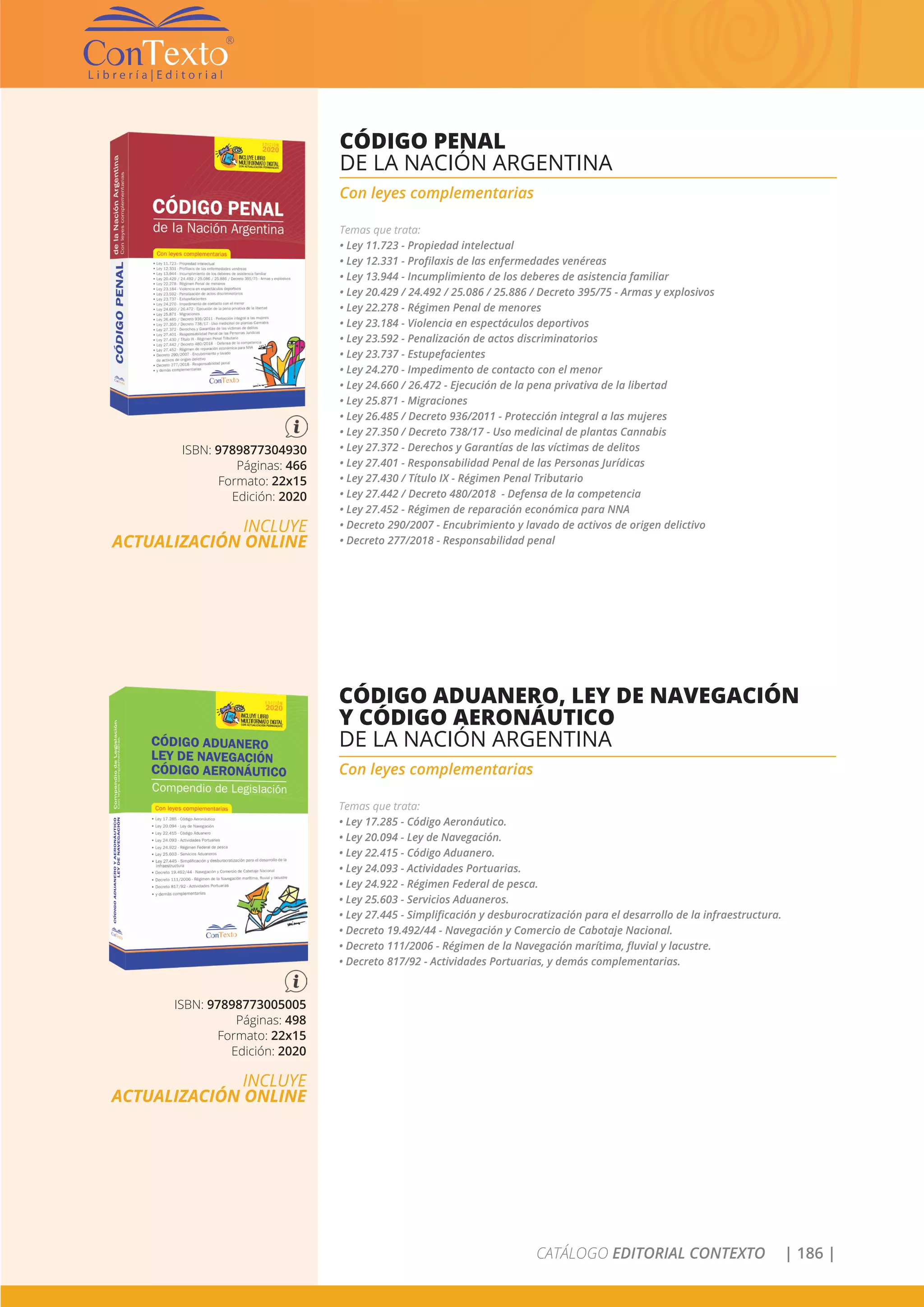 CATÁLOGO EDITORIAL CONTEXTO | 186 |
ISBN: 9789877304930
Páginas: 466
Formato: 22x15
Edición: 2020
INCLUYE
ACTUALIZACIÓN ONLINE
CÓDIGO PENAL
DE LA NACIÓN ARGENTINA
Con leyes complementarias
Temas que trata:
• Ley 11.723 - Propiedad intelectual
• Ley 12.331 - Profilaxis de las enfermedades venéreas
• Ley 13.944 - Incumplimiento de los deberes de asistencia familiar
• Ley 20.429 / 24.492 / 25.086 / 25.886 / Decreto 395/75 - Armas y explosivos
• Ley 22.278 - Régimen Penal de menores
• Ley 23.184 - Violencia en espectáculos deportivos
• Ley 23.592 - Penalización de actos discriminatorios
• Ley 23.737 - Estupefacientes
• Ley 24.270 - Impedimento de contacto con el menor
• Ley 24.660 / 26.472 - Ejecución de la pena privativa de la libertad
• Ley 25.871 - Migraciones
• Ley 26.485 / Decreto 936/2011 - Protección integral a las mujeres
• Ley 27.350 / Decreto 738/17 - Uso medicinal de plantas Cannabis
• Ley 27.372 - Derechos y Garantías de las víctimas de delitos
• Ley 27.401 - Responsabilidad Penal de las Personas Jurídicas
• Ley 27.430 / Título IX - Régimen Penal Tributario
• Ley 27.442 / Decreto 480/2018 - Defensa de la competencia
• Ley 27.452 - Régimen de reparación económica para NNA
• Decreto 290/2007 - Encubrimiento y lavado de activos de origen delictivo
• Decreto 277/2018 - Responsabilidad penal
ISBN: 97898773005005
Páginas: 498
Formato: 22x15
Edición: 2020
INCLUYE
ACTUALIZACIÓN ONLINE
CÓDIGO ADUANERO, LEY DE NAVEGACIÓN
Y CÓDIGO AERONÁUTICO
DE LA NACIÓN ARGENTINA
Con leyes complementarias
Temas que trata:
• Ley 17.285 - Código Aeronáutico.
• Ley 20.094 - Ley de Navegación.
• Ley 22.415 - Código Aduanero.
• Ley 24.093 - Actividades Portuarias.
• Ley 24.922 - Régimen Federal de pesca.
• Ley 25.603 - Servicios Aduaneros.
• Ley 27.445 - Simplificación y desburocratización para el desarrollo de la infraestructura.
• Decreto 19.492/44 - Navegación y Comercio de Cabotaje Nacional.
• Decreto 111/2006 - Régimen de la Navegación marítima, fluvial y lacustre.
• Decreto 817/92 - Actividades Portuarias, y demás complementarias.
 