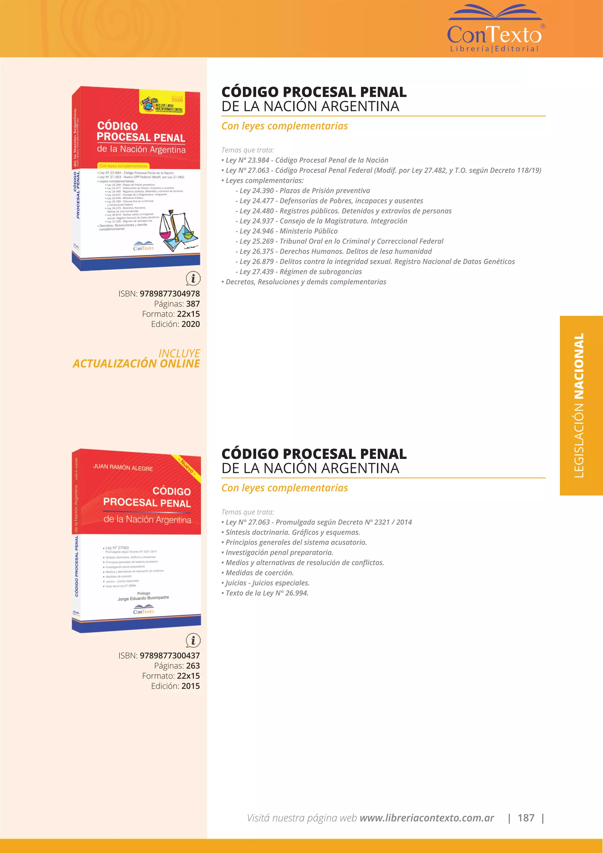 Visitá nuestra página web www.libreriacontexto.com.ar | 187 |
LEGISLACIÓNNACIONAL
ISBN: 9789877304978
Páginas: 387
Formato: 22x15
Edición: 2020
INCLUYE
ACTUALIZACIÓN ONLINE
CÓDIGO PROCESAL PENAL
DE LA NACIÓN ARGENTINA
Con leyes complementarias
Temas que trata:
• Ley Nº 23.984 - Código Procesal Penal de la Nación
• Ley Nº 27.063 - Código Procesal Penal Federal (Modif. por Ley 27.482, y T.O. según Decreto 118/19)
• Leyes complementarias:
- Ley 24.390 - Plazos de Prisión preventiva
- Ley 24.477 - Defensorías de Pobres, incapaces y ausentes
- Ley 24.480 - Registros públicos. Detenidos y extravíos de personas
- Ley 24.937 - Consejo de la Magistratura. Integración
- Ley 24.946 - Ministerio Público
- Ley 25.269 - Tribunal Oral en lo Criminal y Correccional Federal
- Ley 26.375 - Derechos Humanos. Delitos de lesa humanidad
- Ley 26.879 - Delitos contra la integridad sexual. Registro Nacional de Datos Genéticos
- Ley 27.439 - Régimen de subrogancias
• Decretos, Resoluciones y demás complementarias
ISBN: 9789877300437
Páginas: 263
Formato: 22x15
Edición: 2015
CÓDIGO PROCESAL PENAL
DE LA NACIÓN ARGENTINA
Con leyes complementarias
Temas que trata:
• Ley N° 27.063 - Promulgada según Decreto Nº 2321 / 2014
• Síntesis doctrinaria. Gráficos y esquemas.
• Principios generales del sistema acusatorio.
• Investigación penal preparatoria.
• Medios y alternativas de resolución de conflictos.
• Medidas de coerción.
• Juicios - Juicios especiales.
• Texto de la Ley N° 26.994.
 