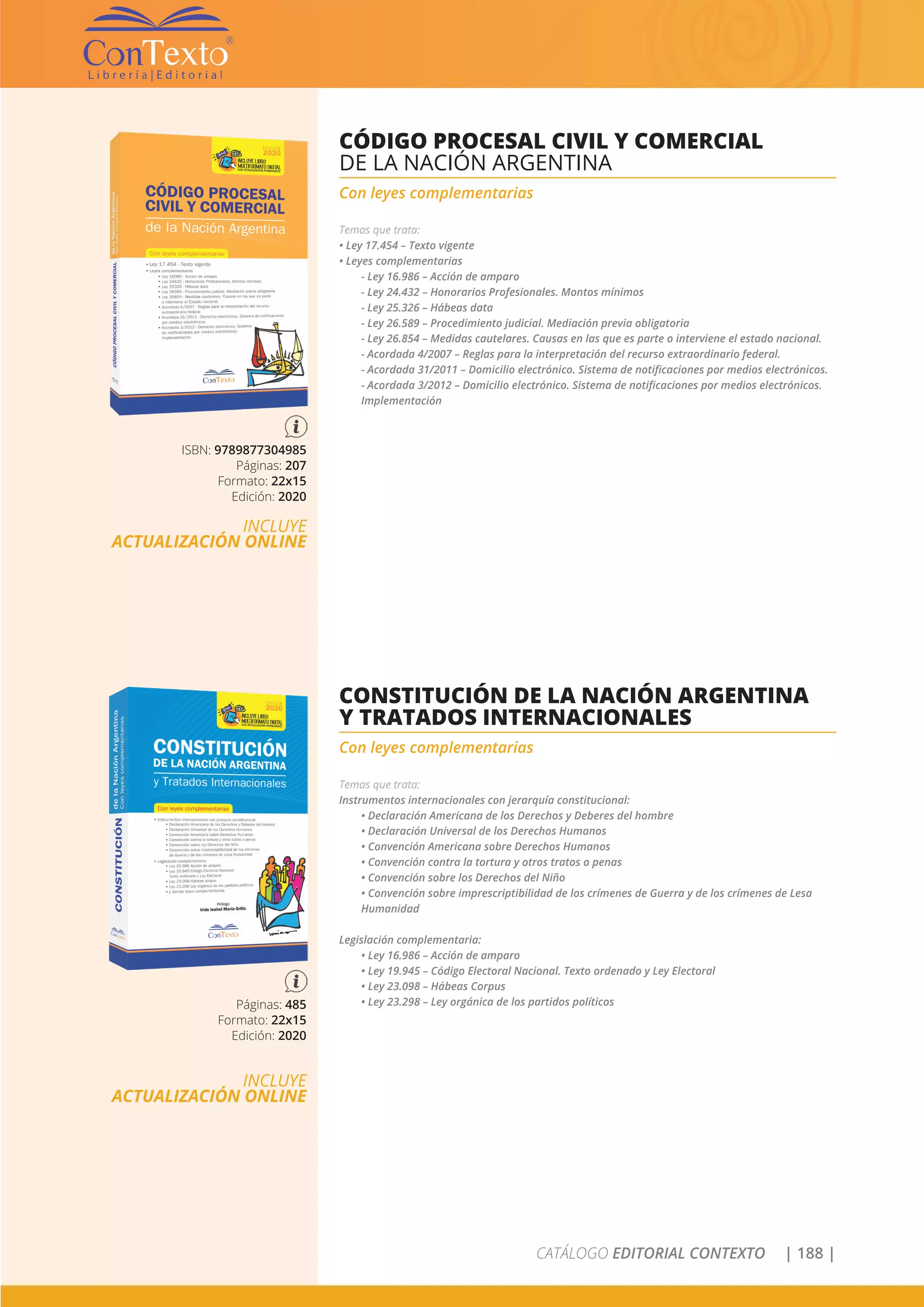 CATÁLOGO EDITORIAL CONTEXTO | 188 |
ISBN: 9789877304985
Páginas: 207
Formato: 22x15
Edición: 2020
INCLUYE
ACTUALIZACIÓN ONLINE
CÓDIGO PROCESAL CIVIL Y COMERCIAL
DE LA NACIÓN ARGENTINA
Con leyes complementarias
Temas que trata:
• Ley 17.454 – Texto vigente
• Leyes complementarias
- Ley 16.986 – Acción de amparo
- Ley 24.432 – Honorarios Profesionales. Montos mínimos
- Ley 25.326 – Hábeas data
- Ley 26.589 – Procedimiento judicial. Mediación previa obligatoria
- Ley 26.854 – Medidas cautelares. Causas en las que es parte o interviene el estado nacional.
- Acordada 4/2007 – Reglas para la interpretación del recurso extraordinario federal.
- Acordada 31/2011 – Domicilio electrónico. Sistema de notificaciones por medios electrónicos.
- Acordada 3/2012 – Domicilio electrónico. Sistema de notificaciones por medios electrónicos.
Implementación
Páginas: 485
Formato: 22x15
Edición: 2020
INCLUYE
ACTUALIZACIÓN ONLINE
CONSTITUCIÓN DE LA NACIÓN ARGENTINA
Y TRATADOS INTERNACIONALES
Con leyes complementarias
Temas que trata:
Instrumentos internacionales con jerarquía constitucional:
• Declaración Americana de los Derechos y Deberes del hombre
• Declaración Universal de los Derechos Humanos
• Convención Americana sobre Derechos Humanos
• Convención contra la tortura y otros tratos o penas
• Convención sobre los Derechos del Niño
• Convención sobre imprescriptibilidad de los crímenes de Guerra y de los crímenes de Lesa
Humanidad
Legislación complementaria:
• Ley 16.986 – Acción de amparo
• Ley 19.945 – Código Electoral Nacional. Texto ordenado y Ley Electoral
• Ley 23.098 – Hábeas Corpus
• Ley 23.298 – Ley orgánica de los partidos políticos
 