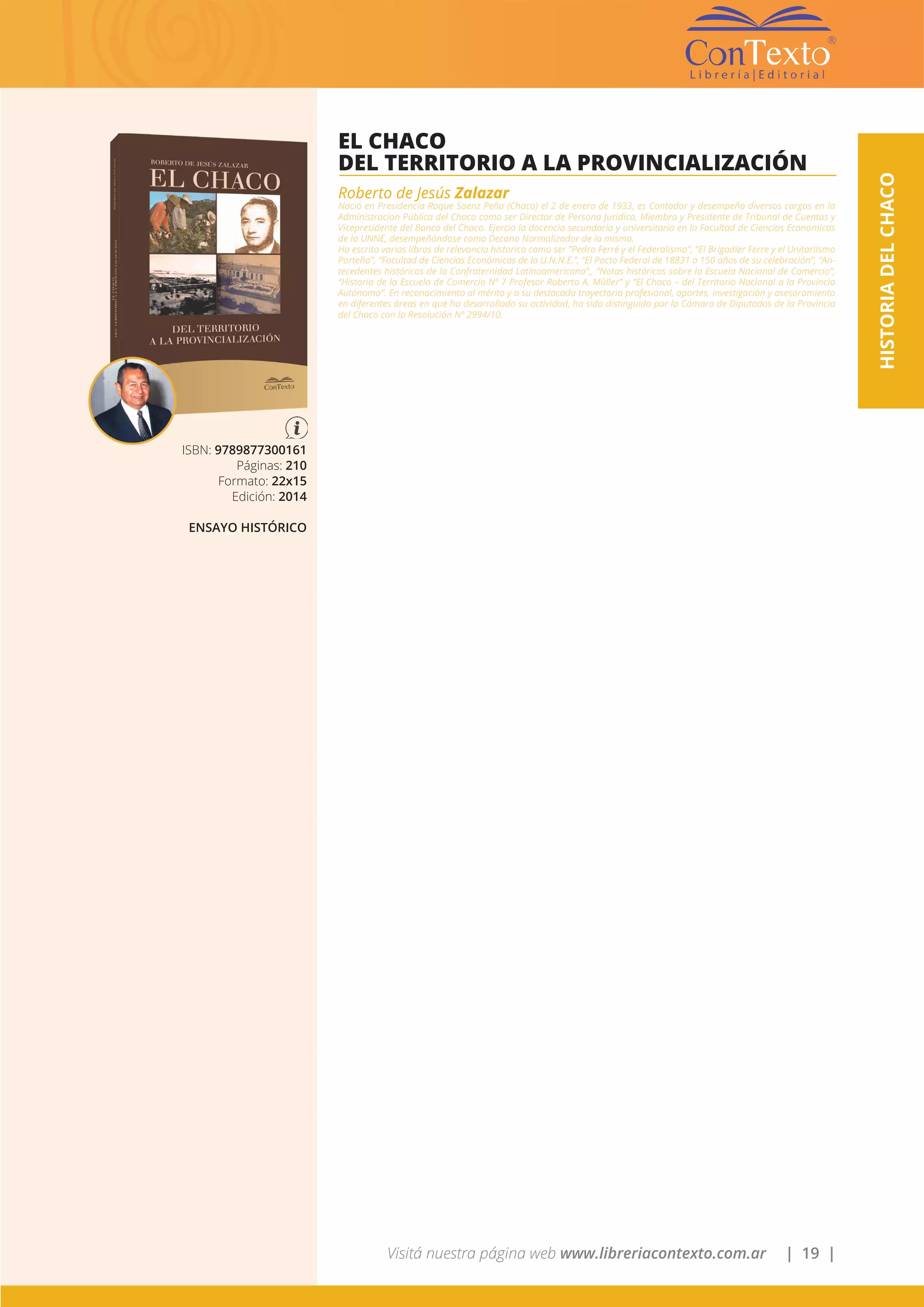 Visitá nuestra página web www.libreriacontexto.com.ar | 19 |
HISTORIADELCHACO
ISBN: 9789877300161
Páginas: 210
Formato: 22x15
Edición: 2014
ENSAYO HISTÓRICO
EL CHACO
DEL TERRITORIO A LA PROVINCIALIZACIÓN
Roberto de Jesús Zalazar
Nació en Presidencia Roque Saenz Peña (Chaco) el 2 de enero de 1933, es Contador y desempeño diversos cargos en la
Administracion Pública del Chaco como ser Director de Persona Juridica, Miembro y Presidente de Tribunal de Cuentas y
Vicepresidente del Banco del Chaco. Ejercio la docencia secundaria y universitaria en la Facultad de Ciencias Economicas
de la UNNE, desempeñándose como Decano Normalizador de la misma.
Ha escrito varios libros de relevancia historica como ser “Pedro Ferré y el Federalismo”, “El Brigadier Ferre y el Unitariismo
Porteño”, “Facultad de Ciencias Económicas de la U.N.N.E.”, “El Pacto Federal de 18831 a 150 años de su celebración”, “An-
tecedentes históricos de la Confraternidad Latinoamericana”,, “Notas históricas sobre la Escuela Nacional de Comercio”,
“Historia de la Escuela de Comercio Nº 7 Profesor Roberto A. Mûller” y “El Chaco – del Territorio Nacional a la Provincia
Autónoma”. En reconocimiento al mérito y a su destacada trayectoria profesional, aportes, investigación y asesoramiento
en diferentes áreas en que ha desarrollado su actividad, ha sido distinguido por la Cámara de Diputados de la Provincia
del Chaco con la Resolución Nº 2994/10.
 