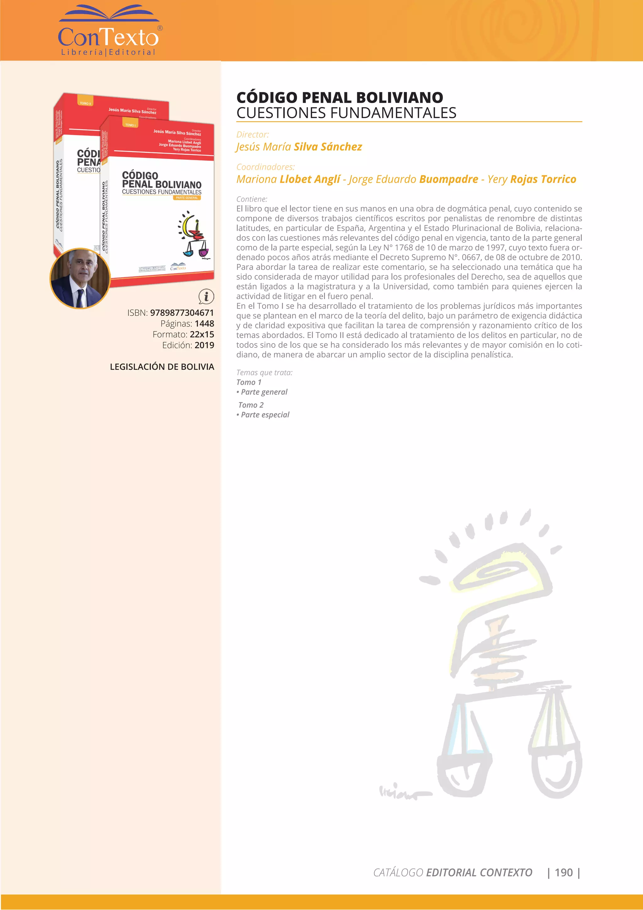 CATÁLOGO EDITORIAL CONTEXTO | 190 |
ISBN: 9789877304671
Páginas: 1448
Formato: 22x15
Edición: 2019
LEGISLACIÓN DE BOLIVIA
CÓDIGO PENAL BOLIVIANO
CUESTIONES FUNDAMENTALES
Director:
Jesús María Silva Sánchez
Coordinadores:
Mariona Llobet Anglí - Jorge Eduardo Buompadre - Yery Rojas Torrico
Contiene:
El libro que el lector tiene en sus manos en una obra de dogmática penal, cuyo contenido se
compone de diversos trabajos científicos escritos por penalistas de renombre de distintas
latitudes, en particular de España, Argentina y el Estado Plurinacional de Bolivia, relaciona-
dos con las cuestiones más relevantes del código penal en vigencia, tanto de la parte general
como de la parte especial, según la Ley N° 1768 de 10 de marzo de 1997, cuyo texto fuera or-
denado pocos años atrás mediante el Decreto Supremo N°. 0667, de 08 de octubre de 2010.
Para abordar la tarea de realizar este comentario, se ha seleccionado una temática que ha
sido considerada de mayor utilidad para los profesionales del Derecho, sea de aquellos que
están ligados a la magistratura y a la Universidad, como también para quienes ejercen la
actividad de litigar en el fuero penal.
En el Tomo I se ha desarrollado el tratamiento de los problemas jurídicos más importantes
que se plantean en el marco de la teoría del delito, bajo un parámetro de exigencia didáctica
y de claridad expositiva que facilitan la tarea de comprensión y razonamiento crítico de los
temas abordados. El Tomo II está dedicado al tratamiento de los delitos en particular, no de
todos sino de los que se ha considerado los más relevantes y de mayor comisión en lo coti-
diano, de manera de abarcar un amplio sector de la disciplina penalística.
Temas que trata:
Tomo 1
• Parte general
Tomo 2
• Parte especial
 