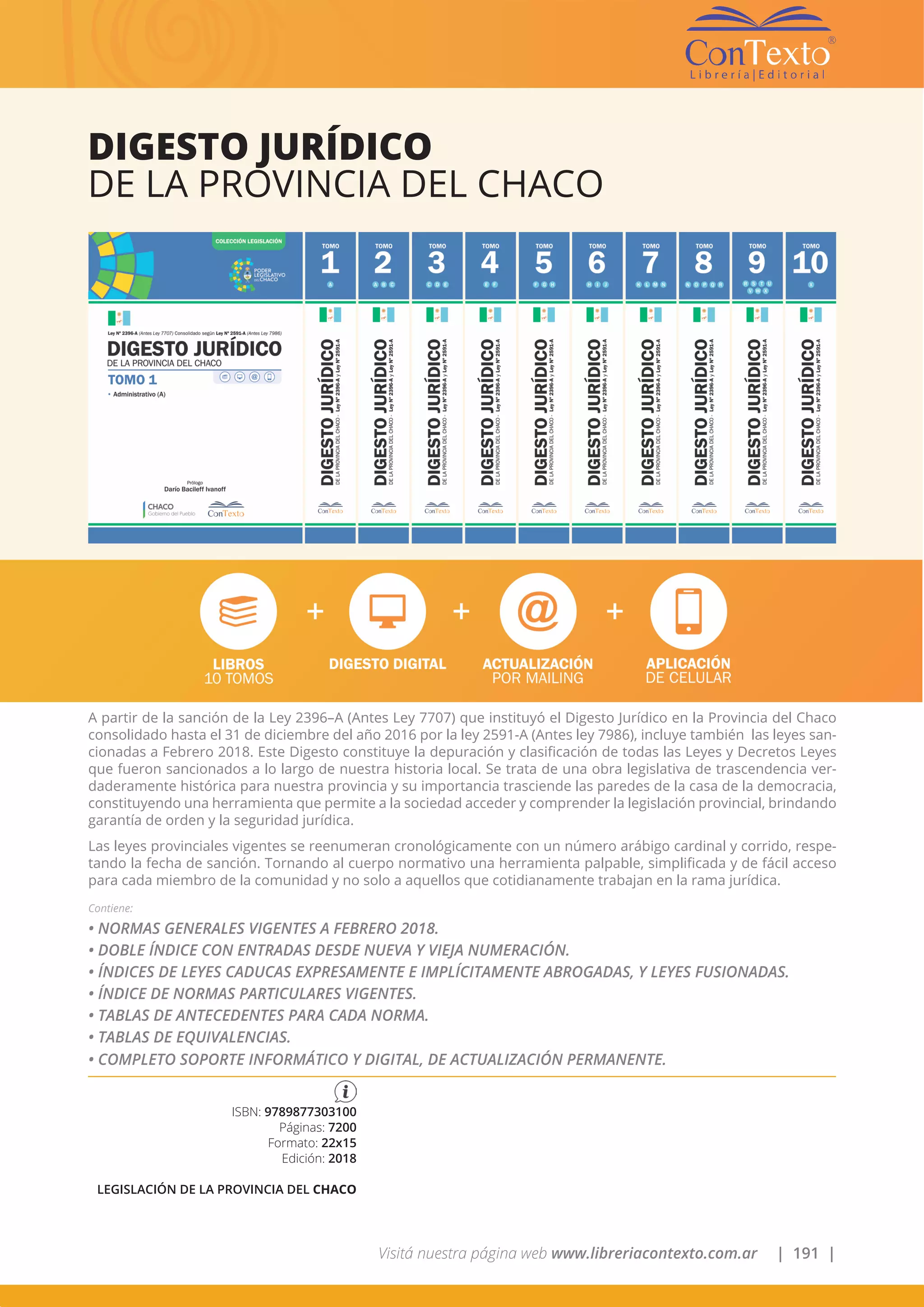 Visitá nuestra página web www.libreriacontexto.com.ar | 191 |
A partir de la sanción de la Ley 2396–A (Antes Ley 7707) que instituyó el Digesto Jurídico en la Provincia del Chaco
consolidado hasta el 31 de diciembre del año 2016 por la ley 2591-A (Antes ley 7986), incluye también las leyes san-
cionadas a Febrero 2018. Este Digesto constituye la depuración y clasificación de todas las Leyes y Decretos Leyes
que fueron sancionados a lo largo de nuestra historia local. Se trata de una obra legislativa de trascendencia ver-
daderamente histórica para nuestra provincia y su importancia trasciende las paredes de la casa de la democracia,
constituyendo una herramienta que permite a la sociedad acceder y comprender la legislación provincial, brindando
garantía de orden y la seguridad jurídica.
Las leyes provinciales vigentes se reenumeran cronológicamente con un número arábigo cardinal y corrido, respe-
tando la fecha de sanción. Tornando al cuerpo normativo una herramienta palpable, simplificada y de fácil acceso
para cada miembro de la comunidad y no solo a aquellos que cotidianamente trabajan en la rama jurídica.
Contiene:
• NORMAS GENERALES VIGENTES A FEBRERO 2018.
• DOBLE ÍNDICE CON ENTRADAS DESDE NUEVA Y VIEJA NUMERACIÓN.
• ÍNDICES DE LEYES CADUCAS EXPRESAMENTE E IMPLÍCITAMENTE ABROGADAS, Y LEYES FUSIONADAS.
• ÍNDICE DE NORMAS PARTICULARES VIGENTES.
• TABLAS DE ANTECEDENTES PARA CADA NORMA.
• TABLAS DE EQUIVALENCIAS.
• COMPLETO SOPORTE INFORMÁTICO Y DIGITAL, DE ACTUALIZACIÓN PERMANENTE.
DIGESTO JURÍDICO
DE LA PROVINCIA DEL CHACO
ISBN: 9789877303100
Páginas: 7200
Formato: 22x15
Edición: 2018
LEGISLACIÓN DE LA PROVINCIA DEL CHACO
 