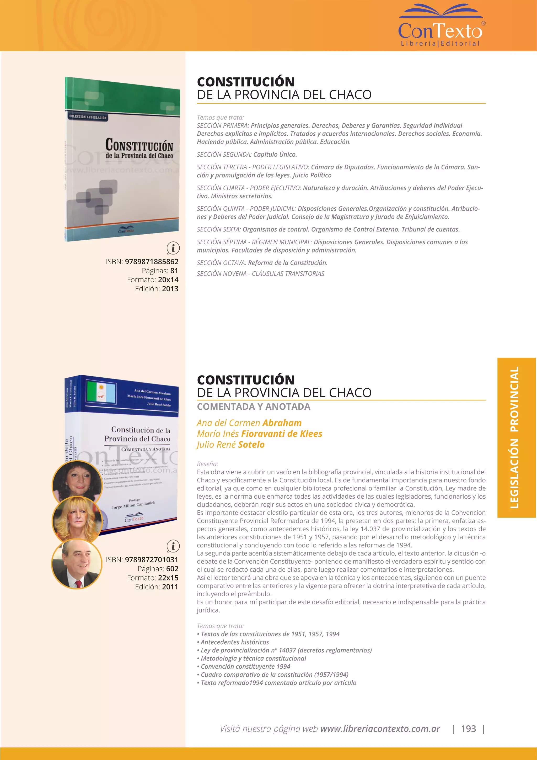 Visitá nuestra página web www.libreriacontexto.com.ar | 193 |
ISBN: 9789871885862
Páginas: 81
Formato: 20x14
Edición: 2013
CONSTITUCIÓN
DE LA PROVINCIA DEL CHACO
Temas que trata:
SECCIÓN PRIMERA: Principios generales. Derechos, Deberes y Garantías. Seguridad individual
Derechos explícitos e implícitos. Tratados y acuerdos internacionales. Derechos sociales. Economía.
Hacienda pública. Administración pública. Educación.
SECCIÓN SEGUNDA: Capítulo Único.
SECCIÓN TERCERA - PODER LEGISLATIVO: Cámara de Diputados. Funcionamiento de la Cámara. San-
ción y promulgación de las leyes. Juicio Político
SECCIÓN CUARTA - PODER EJECUTIVO: Naturaleza y duración. Atribuciones y deberes del Poder Ejecu-
tivo. Ministros secretarios.
SECCIÓN QUINTA - PODER JUDICIAL: Disposiciones Generales.Organización y constitución. Atribucio-
nes y Deberes del Poder Judicial. Consejo de la Magistratura y Jurado de Enjuiciamiento.
SECCIÓN SEXTA: Organismos de control. Organismo de Control Externo. Tribunal de cuentas.
SECCIÓN SÉPTIMA - RÉGIMEN MUNICIPAL: Disposiciones Generales. Disposiciones comunes a los
municipios. Facultades de disposición y administración.
SECCIÓN OCTAVA: Reforma de la Constitución.
SECCIÓN NOVENA - CLÁUSULAS TRANSITORIAS
ISBN: 9789872701031
Páginas: 602
Formato: 22x15
Edición: 2011
CONSTITUCIÓN
DE LA PROVINCIA DEL CHACO
COMENTADA Y ANOTADA
Ana del Carmen Abraham
María Inés Fioravanti de Klees
Julio René Sotelo
Reseña:
Esta obra viene a cubrir un vacío en la bibliografía provincial, vinculada a la historia institucional del
Chaco y espcíficamente a la Constitución local. Es de fundamental importancia para nuestro fondo
editorial, ya que como en cualquier biblioteca profecional o familiar la Constitución, Ley madre de
leyes, es la norrma que enmarca todas las actividades de las cuales legisladores, funcionarios y los
ciudadanos, deberán regir sus actos en una sociedad cívica y democrática.
Es importante destacar elestilo particular de esta ora, los tres autores, mienbros de la Convencion
Constituyente Provincial Reformadora de 1994, la presetan en dos partes: la primera, enfatiza as-
pectos generales, como antecedentes históricos, la ley 14.037 de provincialización y los textos de
las anteriores constituciones de 1951 y 1957, pasando por el desarrollo metodológico y la técnica
constitucional y concluyendo con todo lo referido a las reformas de 1994.
La segunda parte acentúa sistemáticamente debajo de cada artículo, el texto anterior, la dicusión -o
debate de la Convención Constituyente- poniendo de manifiesto el verdadero espíritu y sentido con
el cual se redactó cada una de ellas, pare luego realizar comentarios e interpretaciones.
Así el lector tendrá una obra que se apoya en la técnica y los antecedentes, siguiendo con un puente
comparativo entre las anteriores y la vigente para ofrecer la dotrina interpretetiva de cada artículo,
incluyendo el preámbulo.
Es un honor para mí participar de este desafío editorial, necesario e indispensable para la práctica
jurídica.
Temas que trata:
• Textos de las constituciones de 1951, 1957, 1994
• Antecedentes históricos
• Ley de provincialización nº 14037 (decretos reglamentarios)
• Metodología y técnica constitucional
• Convención constituyente 1994
• Cuadro comparativo de la constitución (1957/1994)
• Texto reformado1994 comentado artículo por artículo
LEGISLACIÓNPROVINCIAL
 