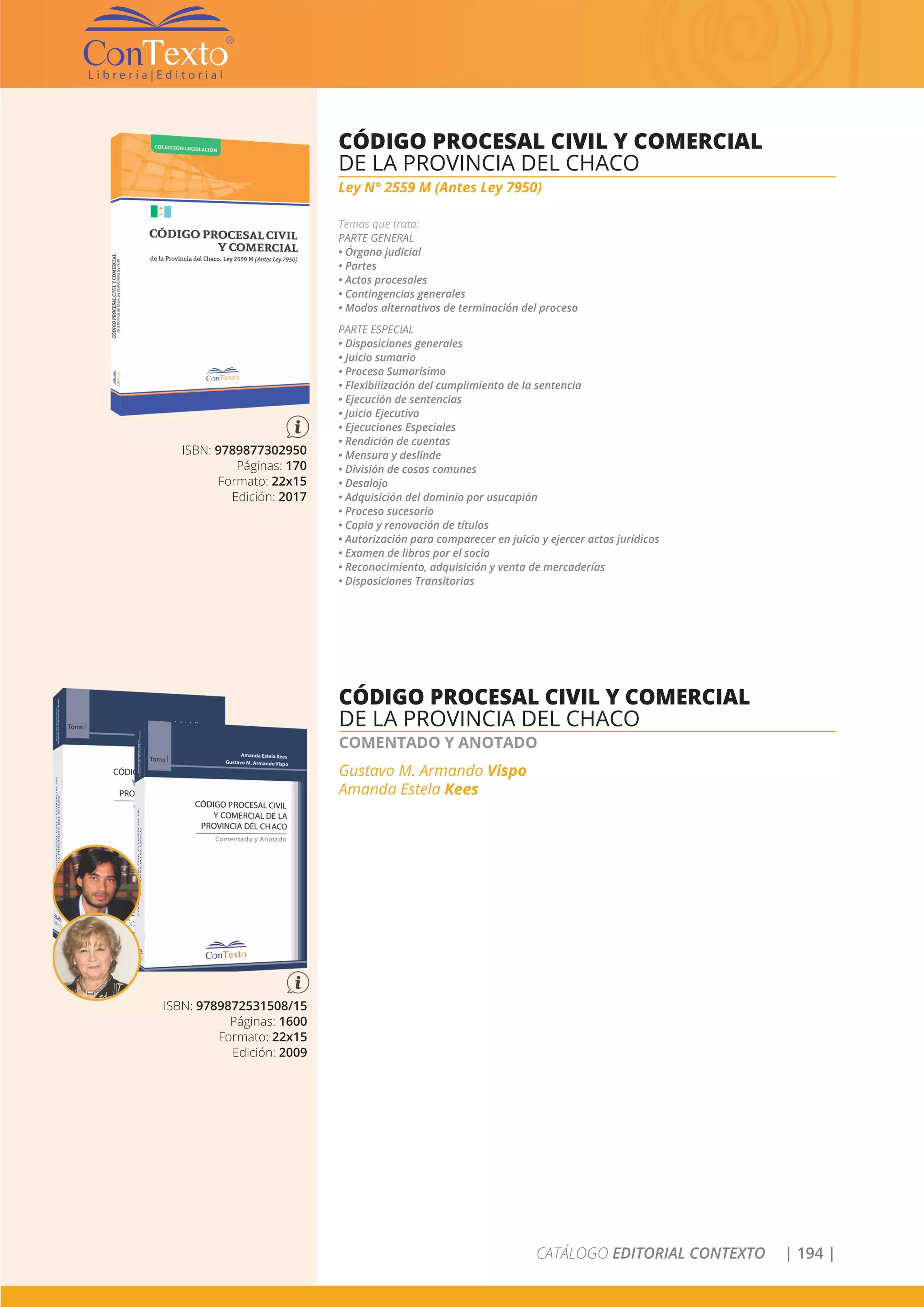 CATÁLOGO EDITORIAL CONTEXTO | 194 |
ISBN: 9789877302950
Páginas: 170
Formato: 22x15
Edición: 2017
CÓDIGO PROCESAL CIVIL Y COMERCIAL
DE LA PROVINCIA DEL CHACO
Ley N° 2559 M (Antes Ley 7950)
Temas que trata:
PARTE GENERAL
• Órgano judicial
• Partes
• Actos procesales
• Contingencias generales
• Modos alternativos de terminación del proceso
PARTE ESPECIAL
• Disposiciones generales
• Juicio sumario
• Proceso Sumarísimo
• Flexibilización del cumplimiento de la sentencia
• Ejecución de sentencias
• Juicio Ejecutivo
• Ejecuciones Especiales
• Rendición de cuentas
• Mensura y deslinde
• División de cosas comunes
• Desalojo
• Adquisición del dominio por usucapión
• Proceso sucesorio
• Copia y renovación de títulos
• Autorización para comparecer en juicio y ejercer actos jurídicos
• Examen de libros por el socio
• Reconocimiento, adquisición y venta de mercaderías
• Disposiciones Transitorias
ISBN: 9789872531508/15
Páginas: 1600
Formato: 22x15
Edición: 2009
CÓDIGO PROCESAL CIVIL Y COMERCIAL
DE LA PROVINCIA DEL CHACO
COMENTADO Y ANOTADO
Gustavo M. Armando Vispo
Amanda Estela Kees
 
