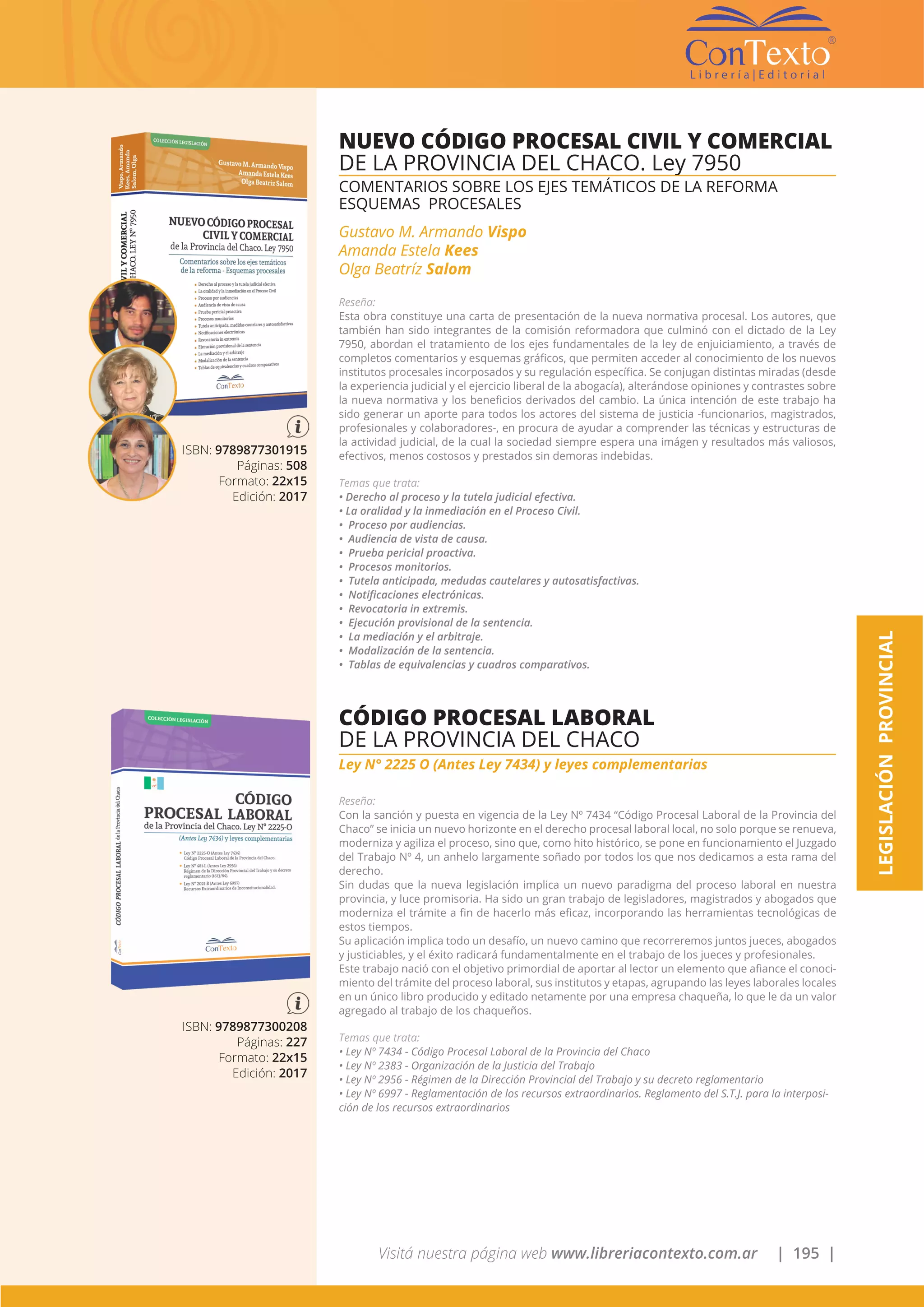 Visitá nuestra página web www.libreriacontexto.com.ar | 195 |
LEGISLACIÓNPROVINCIAL
ISBN: 9789877301915
Páginas: 508
Formato: 22x15
Edición: 2017
NUEVO CÓDIGO PROCESAL CIVIL Y COMERCIAL
DE LA PROVINCIA DEL CHACO. Ley 7950
COMENTARIOS SOBRE LOS EJES TEMÁTICOS DE LA REFORMA
ESQUEMAS PROCESALES
Gustavo M. Armando Vispo
Amanda Estela Kees
Olga Beatríz Salom
Reseña:
Esta obra constituye una carta de presentación de la nueva normativa procesal. Los autores, que
también han sido integrantes de la comisión reformadora que culminó con el dictado de la Ley
7950, abordan el tratamiento de los ejes fundamentales de la ley de enjuiciamiento, a través de
completos comentarios y esquemas gráficos, que permiten acceder al conocimiento de los nuevos
institutos procesales incorposados y su regulación específica. Se conjugan distintas miradas (desde
la experiencia judicial y el ejercicio liberal de la abogacía), alterándose opiniones y contrastes sobre
la nueva normativa y los beneficios derivados del cambio. La única intención de este trabajo ha
sido generar un aporte para todos los actores del sistema de justicia -funcionarios, magistrados,
profesionales y colaboradores-, en procura de ayudar a comprender las técnicas y estructuras de
la actividad judicial, de la cual la sociedad siempre espera una imágen y resultados más valiosos,
efectivos, menos costosos y prestados sin demoras indebidas.
Temas que trata:
• Derecho al proceso y la tutela judicial efectiva.
• La oralidad y la inmediación en el Proceso Civil.
• Proceso por audiencias.
• Audiencia de vista de causa.
• Prueba pericial proactiva.
• Procesos monitorios.
• Tutela anticipada, medudas cautelares y autosatisfactivas.
• Notificaciones electrónicas.
• Revocatoria in extremis.
• Ejecución provisional de la sentencia.
• La mediación y el arbitraje.
• Modalización de la sentencia.
• Tablas de equivalencias y cuadros comparativos.
ISBN: 9789877300208
Páginas: 227
Formato: 22x15
Edición: 2017
CÓDIGO PROCESAL LABORAL
DE LA PROVINCIA DEL CHACO
Ley N° 2225 O (Antes Ley 7434) y leyes complementarias
Reseña:
Con la sanción y puesta en vigencia de la Ley Nº 7434 “Código Procesal Laboral de la Provincia del
Chaco” se inicia un nuevo horizonte en el derecho procesal laboral local, no solo porque se renueva,
moderniza y agiliza el proceso, sino que, como hito histórico, se pone en funcionamiento el Juzgado
del Trabajo Nº 4, un anhelo largamente soñado por todos los que nos dedicamos a esta rama del
derecho.
Sin dudas que la nueva legislación implica un nuevo paradigma del proceso laboral en nuestra
provincia, y luce promisoria. Ha sido un gran trabajo de legisladores, magistrados y abogados que
moderniza el trámite a fin de hacerlo más eficaz, incorporando las herramientas tecnológicas de
estos tiempos.
Su aplicación implica todo un desafío, un nuevo camino que recorreremos juntos jueces, abogados
y justiciables, y el éxito radicará fundamentalmente en el trabajo de los jueces y profesionales.
Este trabajo nació con el objetivo primordial de aportar al lector un elemento que afiance el conoci-
miento del trámite del proceso laboral, sus institutos y etapas, agrupando las leyes laborales locales
en un único libro producido y editado netamente por una empresa chaqueña, lo que le da un valor
agregado al trabajo de los chaqueños.
Temas que trata:
• Ley Nº 7434 - Código Procesal Laboral de la Provincia del Chaco
• Ley Nº 2383 - Organización de la Justicia del Trabajo
• Ley Nº 2956 - Régimen de la Dirección Provincial del Trabajo y su decreto reglamentario
• Ley Nº 6997 - Reglamentación de los recursos extraordinarios. Reglamento del S.T.J. para la interposi-
ción de los recursos extraordinarios
 