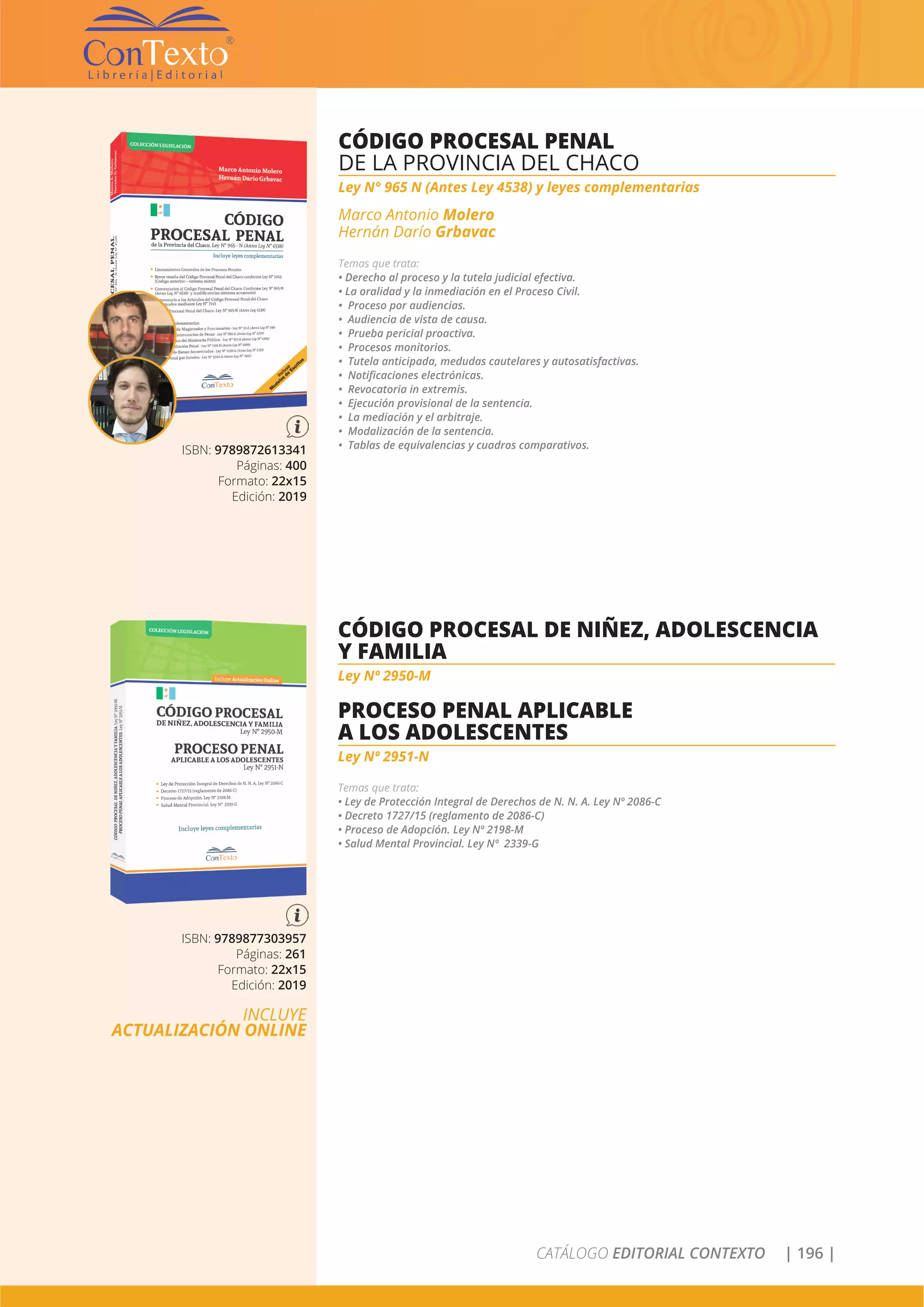CATÁLOGO EDITORIAL CONTEXTO | 196 |
ISBN: 9789872613341
Páginas: 400
Formato: 22x15
Edición: 2019
CÓDIGO PROCESAL PENAL
DE LA PROVINCIA DEL CHACO
Ley N° 965 N (Antes Ley 4538) y leyes complementarias
Marco Antonio Molero
Hernán Darío Grbavac
Temas que trata:
• Derecho al proceso y la tutela judicial efectiva.
• La oralidad y la inmediación en el Proceso Civil.
• Proceso por audiencias.
• Audiencia de vista de causa.
• Prueba pericial proactiva.
• Procesos monitorios.
• Tutela anticipada, medudas cautelares y autosatisfactivas.
• Notificaciones electrónicas.
• Revocatoria in extremis.
• Ejecución provisional de la sentencia.
• La mediación y el arbitraje.
• Modalización de la sentencia.
• Tablas de equivalencias y cuadros comparativos.
ISBN: 9789877303957
Páginas: 261
Formato: 22x15
Edición: 2019
INCLUYE
ACTUALIZACIÓN ONLINE
CÓDIGO PROCESAL DE NIÑEZ, ADOLESCENCIA
Y FAMILIA
Ley Nº 2950-M
PROCESO PENAL APLICABLE
A LOS ADOLESCENTES
Ley Nº 2951-N
Temas que trata:
• Ley de Protección Integral de Derechos de N. N. A. Ley Nº 2086-C
• Decreto 1727/15 (reglamento de 2086-C)
• Proceso de Adopción. Ley Nº 2198-M
• Salud Mental Provincial. Ley Nº 2339-G
 