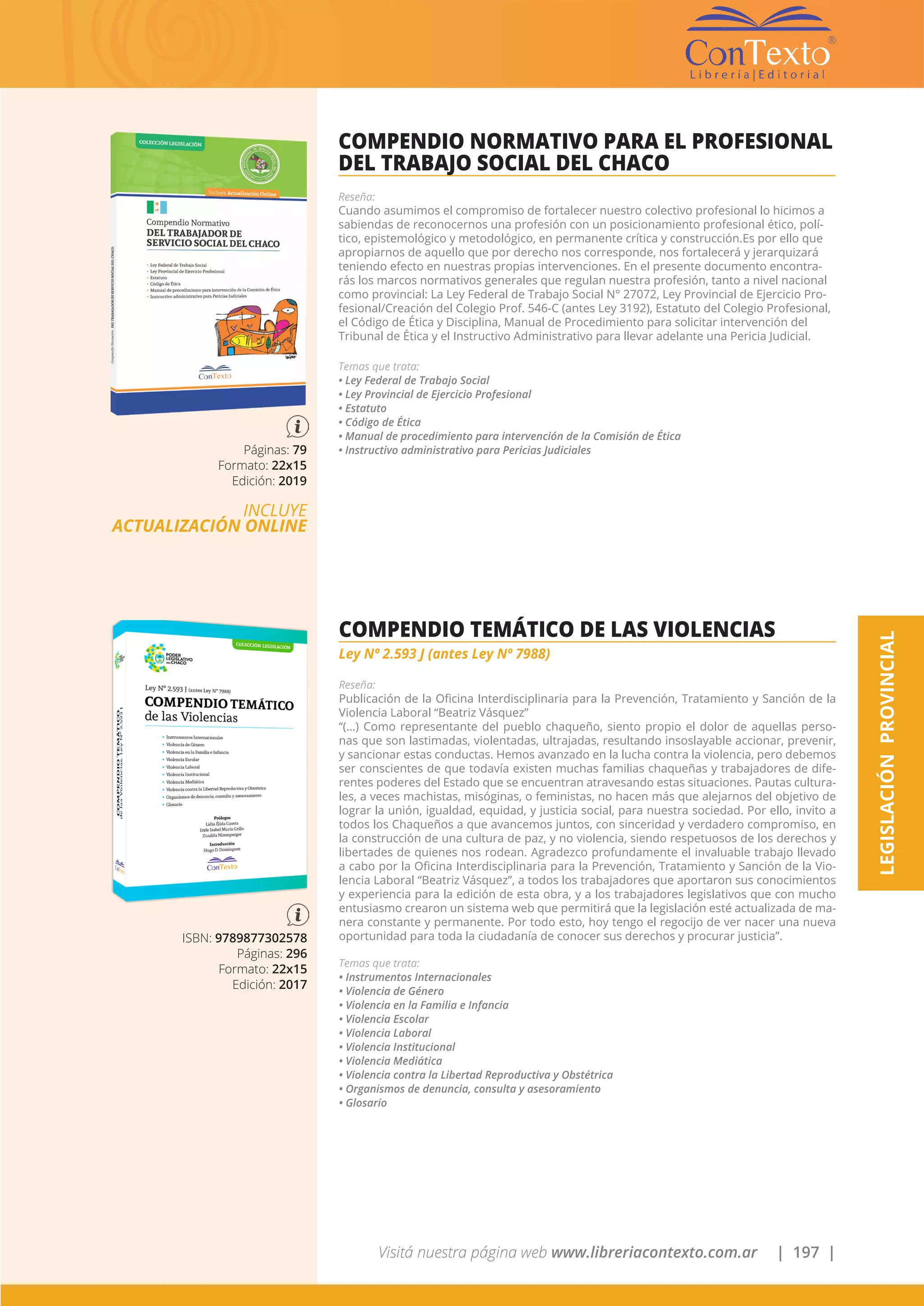 Visitá nuestra página web www.libreriacontexto.com.ar | 197 |
LEGISLACIÓNPROVINCIAL
Páginas: 79
Formato: 22x15
Edición: 2019
INCLUYE
ACTUALIZACIÓN ONLINE
COMPENDIO NORMATIVO PARA EL PROFESIONAL
DEL TRABAJO SOCIAL DEL CHACO
Reseña:
Cuando asumimos el compromiso de fortalecer nuestro colectivo profesional lo hicimos a
sabiendas de reconocernos una profesión con un posicionamiento profesional ético, polí-
tico, epistemológico y metodológico, en permanente crítica y construcción.Es por ello que
apropiarnos de aquello que por derecho nos corresponde, nos fortalecerá y jerarquizará
teniendo efecto en nuestras propias intervenciones. En el presente documento encontra-
rás los marcos normativos generales que regulan nuestra profesión, tanto a nivel nacional
como provincial: La Ley Federal de Trabajo Social N° 27072, Ley Provincial de Ejercicio Pro-
fesional/Creación del Colegio Prof. 546-C (antes Ley 3192), Estatuto del Colegio Profesional,
el Código de Ética y Disciplina, Manual de Procedimiento para solicitar intervención del
Tribunal de Ética y el Instructivo Administrativo para llevar adelante una Pericia Judicial.
Temas que trata:
• Ley Federal de Trabajo Social
• Ley Provincial de Ejercicio Profesional
• Estatuto
• Código de Ética
• Manual de procedimiento para intervención de la Comisión de Ética
• Instructivo administrativo para Pericias Judiciales
ISBN: 9789877302578
Páginas: 296
Formato: 22x15
Edición: 2017
COMPENDIO TEMÁTICO DE LAS VIOLENCIAS
Ley Nº 2.593 J (antes Ley Nº 7988)
Reseña:
Publicación de la Oficina Interdisciplinaria para la Prevención, Tratamiento y Sanción de la
Violencia Laboral “Beatriz Vásquez”
“(…) Como representante del pueblo chaqueño, siento propio el dolor de aquellas perso-
nas que son lastimadas, violentadas, ultrajadas, resultando insoslayable accionar, prevenir,
y sancionar estas conductas. Hemos avanzado en la lucha contra la violencia, pero debemos
ser conscientes de que todavía existen muchas familias chaqueñas y trabajadores de dife-
rentes poderes del Estado que se encuentran atravesando estas situaciones. Pautas cultura-
les, a veces machistas, misóginas, o feministas, no hacen más que alejarnos del objetivo de
lograr la unión, igualdad, equidad, y justicia social, para nuestra sociedad. Por ello, invito a
todos los Chaqueños a que avancemos juntos, con sinceridad y verdadero compromiso, en
la construcción de una cultura de paz, y no violencia, siendo respetuosos de los derechos y
libertades de quienes nos rodean. Agradezco profundamente el invaluable trabajo llevado
a cabo por la Oficina Interdisciplinaria para la Prevención, Tratamiento y Sanción de la Vio-
lencia Laboral “Beatriz Vásquez”, a todos los trabajadores que aportaron sus conocimientos
y experiencia para la edición de esta obra, y a los trabajadores legislativos que con mucho
entusiasmo crearon un sistema web que permitirá que la legislación esté actualizada de ma-
nera constante y permanente. Por todo esto, hoy tengo el regocijo de ver nacer una nueva
oportunidad para toda la ciudadanía de conocer sus derechos y procurar justicia”.
Temas que trata:
• Instrumentos Internacionales
• Violencia de Género
• Violencia en la Familia e Infancia
• Violencia Escolar
• Violencia Laboral
• Violencia Institucional
• Violencia Mediática
• Violencia contra la Libertad Reproductiva y Obstétrica
• Organismos de denuncia, consulta y asesoramiento
• Glosario
 