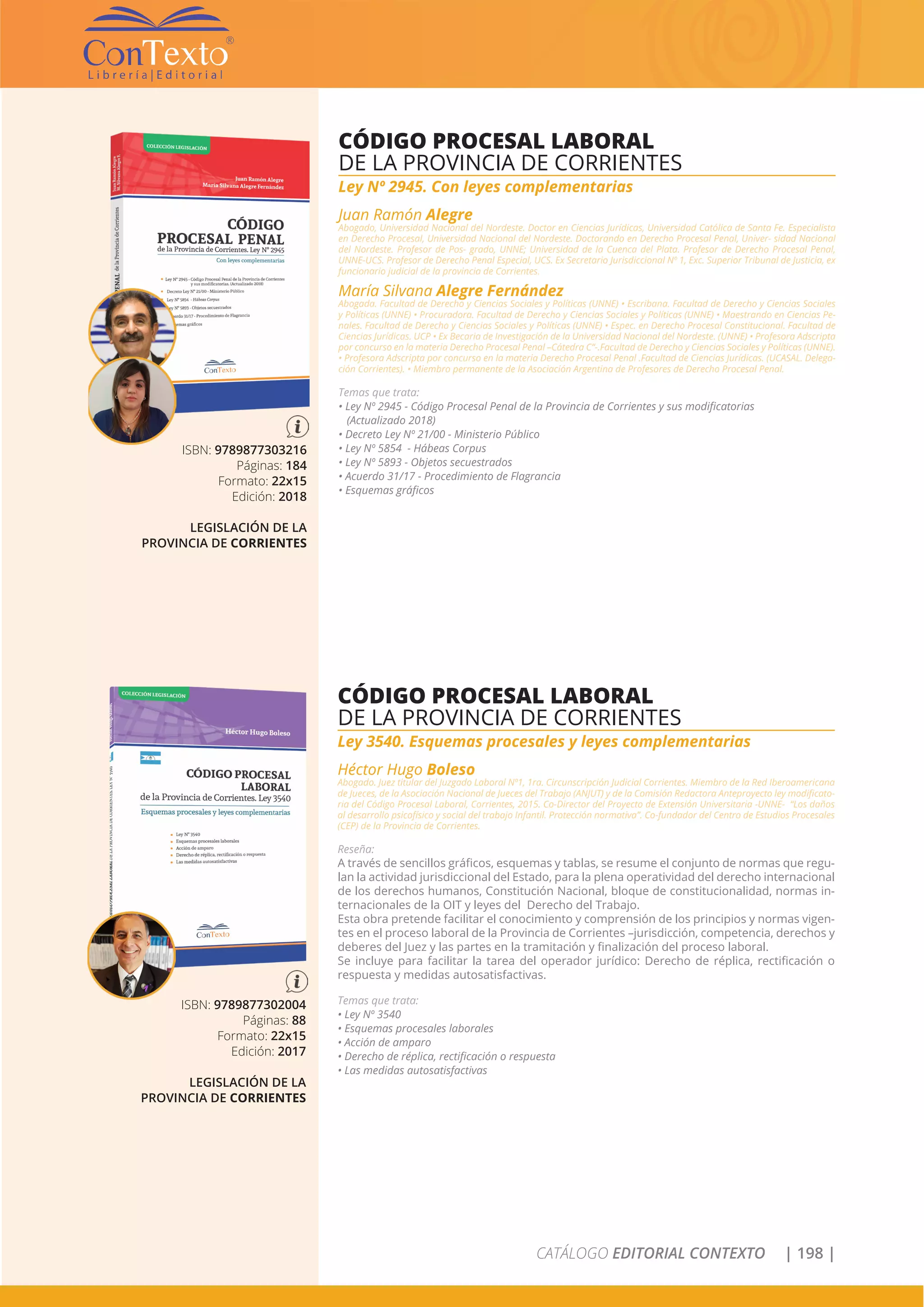 CATÁLOGO EDITORIAL CONTEXTO | 198 |
ISBN: 9789877303216
Páginas: 184
Formato: 22x15
Edición: 2018
LEGISLACIÓN DE LA
PROVINCIA DE CORRIENTES
CÓDIGO PROCESAL LABORAL
DE LA PROVINCIA DE CORRIENTES
Ley Nº 2945. Con leyes complementarias
Juan Ramón Alegre
Abogado, Universidad Nacional del Nordeste. Doctor en Ciencias Jurídicas, Universidad Católica de Santa Fe. Especialista
en Derecho Procesal, Universidad Nacional del Nordeste. Doctorando en Derecho Procesal Penal, Univer- sidad Nacional
del Nordeste. Profesor de Pos- grado, UNNE; Universidad de la Cuenca del Plata. Profesor de Derecho Procesal Penal,
UNNE-UCS. Profesor de Derecho Penal Especial, UCS. Ex Secretario Jurisdiccional Nº 1, Exc. Superior Tribunal de Justicia, ex
funcionario judicial de la provincia de Corrientes.
María Silvana Alegre Fernández
Abogada. Facultad de Derecho y Ciencias Sociales y Políticas (UNNE) • Escribana. Facultad de Derecho y Ciencias Sociales
y Políticas (UNNE) • Procuradora. Facultad de Derecho y Ciencias Sociales y Políticas (UNNE) • Maestrando en Ciencias Pe-
nales. Facultad de Derecho y Ciencias Sociales y Políticas (UNNE) • Espec. en Derecho Procesal Constitucional. Facultad de
Ciencias Jurídicas. UCP • Ex Becaria de Investigación de la Universidad Nacional del Nordeste. (UNNE) • Profesora Adscripta
por concurso en la materia Derecho Procesal Penal –Cátedra C“-.Facultad de Derecho y Ciencias Sociales y Políticas (UNNE).
• Profesora Adscripta por concurso en la materia Derecho Procesal Penal .Facultad de Ciencias Jurídicas. (UCASAL. Delega-
ción Corrientes). • Miembro permanente de la Asociación Argentina de Profesores de Derecho Procesal Penal.
Temas que trata:
• Ley Nº 2945 - Código Procesal Penal de la Provincia de Corrientes y sus modificatorias
(Actualizado 2018)
• Decreto Ley Nº 21/00 - Ministerio Público
• Ley Nº 5854 - Hábeas Corpus
• Ley Nº 5893 - Objetos secuestrados
• Acuerdo 31/17 - Procedimiento de Flagrancia
• Esquemas gráficos
ISBN: 9789877302004
Páginas: 88
Formato: 22x15
Edición: 2017
LEGISLACIÓN DE LA
PROVINCIA DE CORRIENTES
CÓDIGO PROCESAL LABORAL
DE LA PROVINCIA DE CORRIENTES
Ley 3540. Esquemas procesales y leyes complementarias
Héctor Hugo Boleso
Abogado. Juez titular del Juzgado Laboral Nº1, 1ra. Circunscripción Judicial Corrientes. Miembro de la Red Iberoamericana
de Jueces, de la Asociación Nacional de Jueces del Trabajo (ANJUT) y de la Comisión Redactora Anteproyecto ley modificato-
ria del Código Procesal Laboral, Corrientes, 2015. Co-Director del Proyecto de Extensión Universitaria -UNNE- “Los daños
al desarrollo psicofísico y social del trabajo Infantil. Protección normativa”. Co-fundador del Centro de Estudios Procesales
(CEP) de la Provincia de Corrientes.
Reseña:
A través de sencillos gráficos, esquemas y tablas, se resume el conjunto de normas que regu-
lan la actividad jurisdiccional del Estado, para la plena operatividad del derecho internacional
de los derechos humanos, Constitución Nacional, bloque de constitucionalidad, normas in-
ternacionales de la OIT y leyes del Derecho del Trabajo.
Esta obra pretende facilitar el conocimiento y comprensión de los principios y normas vigen-
tes en el proceso laboral de la Provincia de Corrientes –jurisdicción, competencia, derechos y
deberes del Juez y las partes en la tramitación y finalización del proceso laboral.
Se incluye para facilitar la tarea del operador jurídico: Derecho de réplica, rectificación o
respuesta y medidas autosatisfactivas.
Temas que trata:
• Ley Nº 3540
• Esquemas procesales laborales
• Acción de amparo
• Derecho de réplica, rectificación o respuesta
• Las medidas autosatisfactivas
 