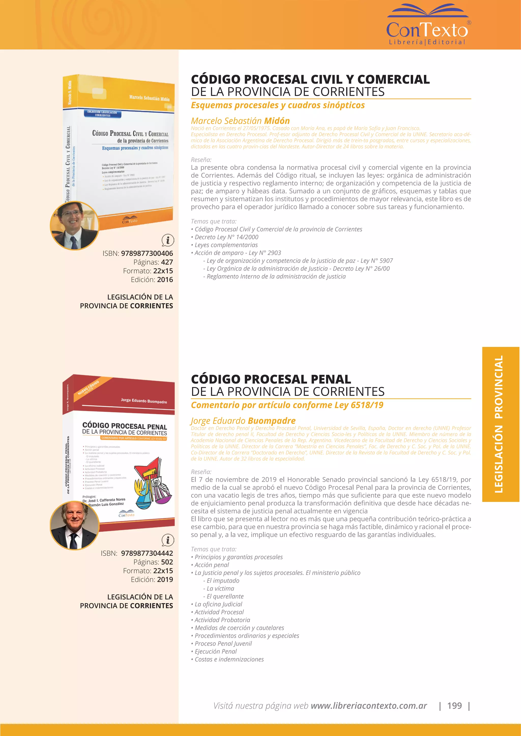 Visitá nuestra página web www.libreriacontexto.com.ar | 199 |
LEGISLACIÓNPROVINCIAL
ISBN: 9789877300406
Páginas: 427
Formato: 22x15
Edición: 2016
LEGISLACIÓN DE LA
PROVINCIA DE CORRIENTES
CÓDIGO PROCESAL CIVIL Y COMERCIAL
DE LA PROVINCIA DE CORRIENTES
Esquemas procesales y cuadros sinópticos
Marcelo Sebastián Midón
Nació en Corrientes el 27/05/1975. Casado con María Ana, es papá de María Sofía y Juan Francisco.
Especialista en Derecho Procesal. Prof-esor adjunto de Derecho Procesal Civil y Comercial de la UNNE. Secretario aca-dé-
mico de la Asociación Argentina de Derecho Procesal. Dirigió más de trein-ta posgrados, entre cursos y especializaciones,
dictados en las cuatro provin-cias del Nordeste. Autor-Director de 24 libros sobre la materia.
Reseña:
La presente obra condensa la normativa procesal civil y comercial vigente en la provincia
de Corrientes. Además del Código ritual, se incluyen las leyes: orgánica de administración
de justicia y respectivo reglamento interno; de organización y competencia de la justicia de
paz; de amparo y hábeas data. Sumado a un conjunto de gráficos, esquemas y tablas que
resumen y sistematizan los institutos y procedimientos de mayor relevancia, este libro es de
provecho para el operador jurídico llamado a conocer sobre sus tareas y funcionamiento.
Temas que trata:
• Código Procesal Civil y Comercial de la provincia de Corrientes
• Decreto Ley N° 14/2000
• Leyes complementarias
• Acción de amparo - Ley N° 2903
- Ley de organización y competencia de la justicia de paz - Ley N° 5907
- Ley Orgánica de la administración de Justicia - Decreto Ley N° 26/00
- Reglamento Interno de la administración de justicia
ISBN: 9789877304442
Páginas: 502
Formato: 22x15
Edición: 2019
LEGISLACIÓN DE LA
PROVINCIA DE CORRIENTES
CÓDIGO PROCESAL PENAL
DE LA PROVINCIA DE CORRIENTES
Comentario por artículo conforme Ley 6518/19
Jorge Eduardo Buompadre
Doctor en Derecho Penal y Derecho Procesal Penal, Universidad de Sevilla, España, Doctor en derecho (UNNE) Profesor
Titular de derecho penal II, Facultad de Derecho y Ciencias Socia-les y Políticas de la UNNE. Miembro de número de la
Academia Nacional de Ciencias Penales de la Rep. Argentina. Vicedecano de la Facultad de Derecho y Ciencias Sociales y
Políticas de la UNNE. Director de la Carrera “Maestría en Ciencias Penales”, Fac. de Derecho y C. Soc. y Pol. de la UNNE.
Co-Director de la Carrera “Doctorado en Derecho”, UNNE. Director de la Revista de la Facultad de Derecho y C. Soc. y Pol.
de la UNNE. Autor de 32 libros de la especialidad.
Reseña:
El 7 de noviembre de 2019 el Honorable Senado provincial sancionó la Ley 6518/19, por
medio de la cual se aprobó el nuevo Código Procesal Penal para la provincia de Corrientes,
con una vacatio legis de tres años, tiempo más que suficiente para que este nuevo modelo
de enjuiciamiento penal produzca la transformación definitiva que desde hace décadas ne-
cesita el sistema de justicia penal actualmente en vigencia
El libro que se presenta al lector no es más que una pequeña contribución teórico-práctica a
ese cambio, para que en nuestra provincia se haga más factible, dinámico y racional el proce-
so penal y, a la vez, implique un efectivo resguardo de las garantías individuales.
Temas que trata:
• Principios y garantías procesales
• Acción penal
• La Justicia penal y los sujetos procesales. El ministerio público
- El imputado
- La víctima
- El querellante
• La oficina Judicial
• Actividad Procesal
• Actividad Probatoria
• Medidas de coerción y cautelares
• Procedimientos ordinarios y especiales
• Proceso Penal Juvenil
• Ejecución Penal
• Costas e indemnizaciones
 