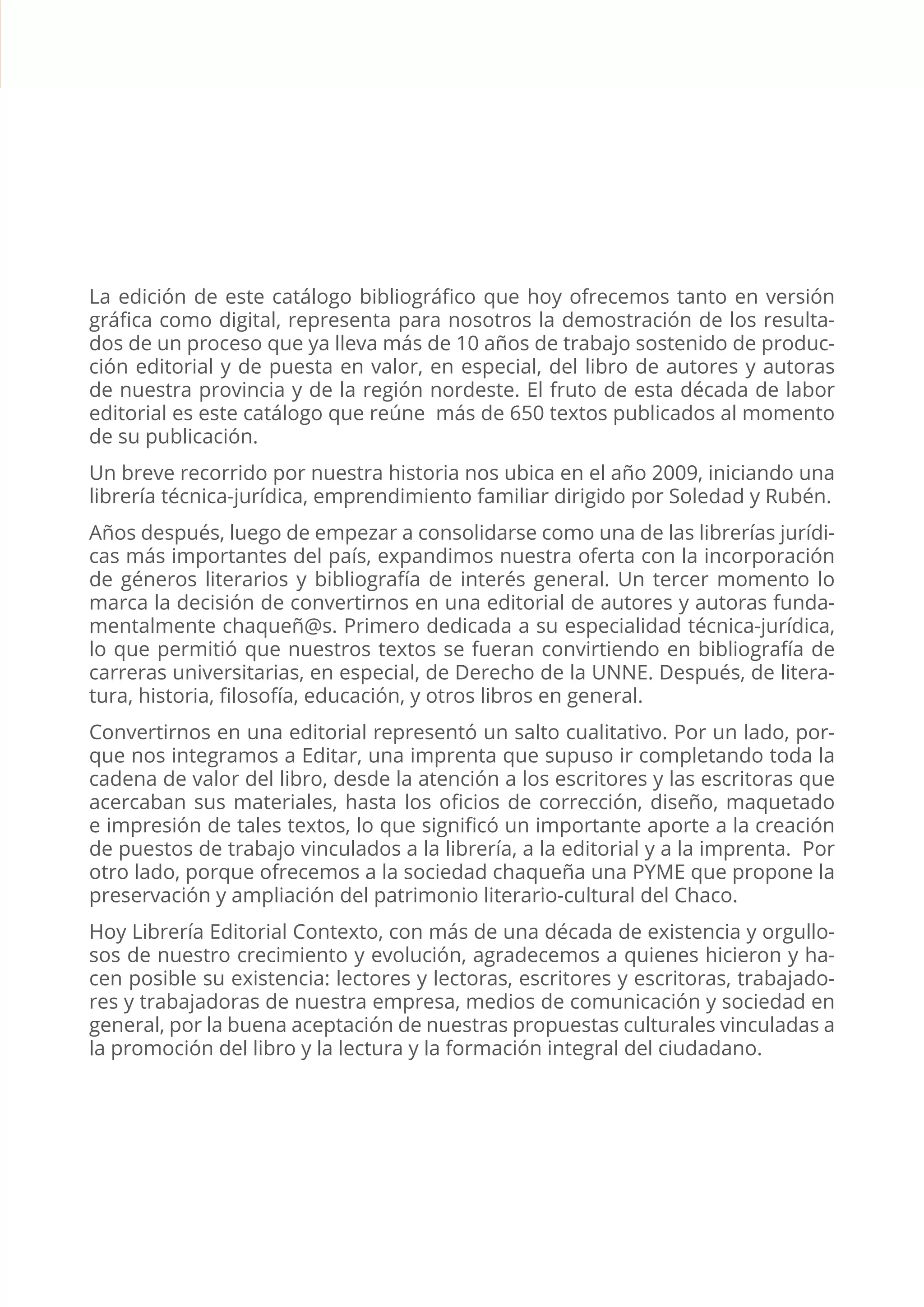 CATÁLOGO EDITORIAL CONTEXTO | 2 |
La edición de este catálogo bibliográfico que hoy ofrecemos tanto en versión
gráfica como digital, representa para nosotros la demostración de los resulta-
dos de un proceso que ya lleva más de 10 años de trabajo sostenido de produc-
ción editorial y de puesta en valor, en especial, del libro de autores y autoras
de nuestra provincia y de la región nordeste. El fruto de esta década de labor
editorial es este catálogo que reúne más de 650 textos publicados al momento
de su publicación.
Un breve recorrido por nuestra historia nos ubica en el año 2009, iniciando una
librería técnica-jurídica, emprendimiento familiar dirigido por Soledad y Rubén.
Años después, luego de empezar a consolidarse como una de las librerías jurídi-
cas más importantes del país, expandimos nuestra oferta con la incorporación
de géneros literarios y bibliografía de interés general. Un tercer momento lo
marca la decisión de convertirnos en una editorial de autores y autoras funda-
mentalmente chaqueñ@s. Primero dedicada a su especialidad técnica-jurídica,
lo que permitió que nuestros textos se fueran convirtiendo en bibliografía de
carreras universitarias, en especial, de Derecho de la UNNE. Después, de litera-
tura, historia, filosofía, educación, y otros libros en general.
Convertirnos en una editorial representó un salto cualitativo. Por un lado, por-
que nos integramos a Editar, una imprenta que supuso ir completando toda la
cadena de valor del libro, desde la atención a los escritores y las escritoras que
acercaban sus materiales, hasta los oficios de corrección, diseño, maquetado
e impresión de tales textos, lo que significó un importante aporte a la creación
de puestos de trabajo vinculados a la librería, a la editorial y a la imprenta. Por
otro lado, porque ofrecemos a la sociedad chaqueña una PYME que propone la
preservación y ampliación del patrimonio literario-cultural del Chaco.
Hoy Librería Editorial Contexto, con más de una década de existencia y orgullo-
sos de nuestro crecimiento y evolución, agradecemos a quienes hicieron y ha-
cen posible su existencia: lectores y lectoras, escritores y escritoras, trabajado-
res y trabajadoras de nuestra empresa, medios de comunicación y sociedad en
general, por la buena aceptación de nuestras propuestas culturales vinculadas a
la promoción del libro y la lectura y la formación integral del ciudadano.
 