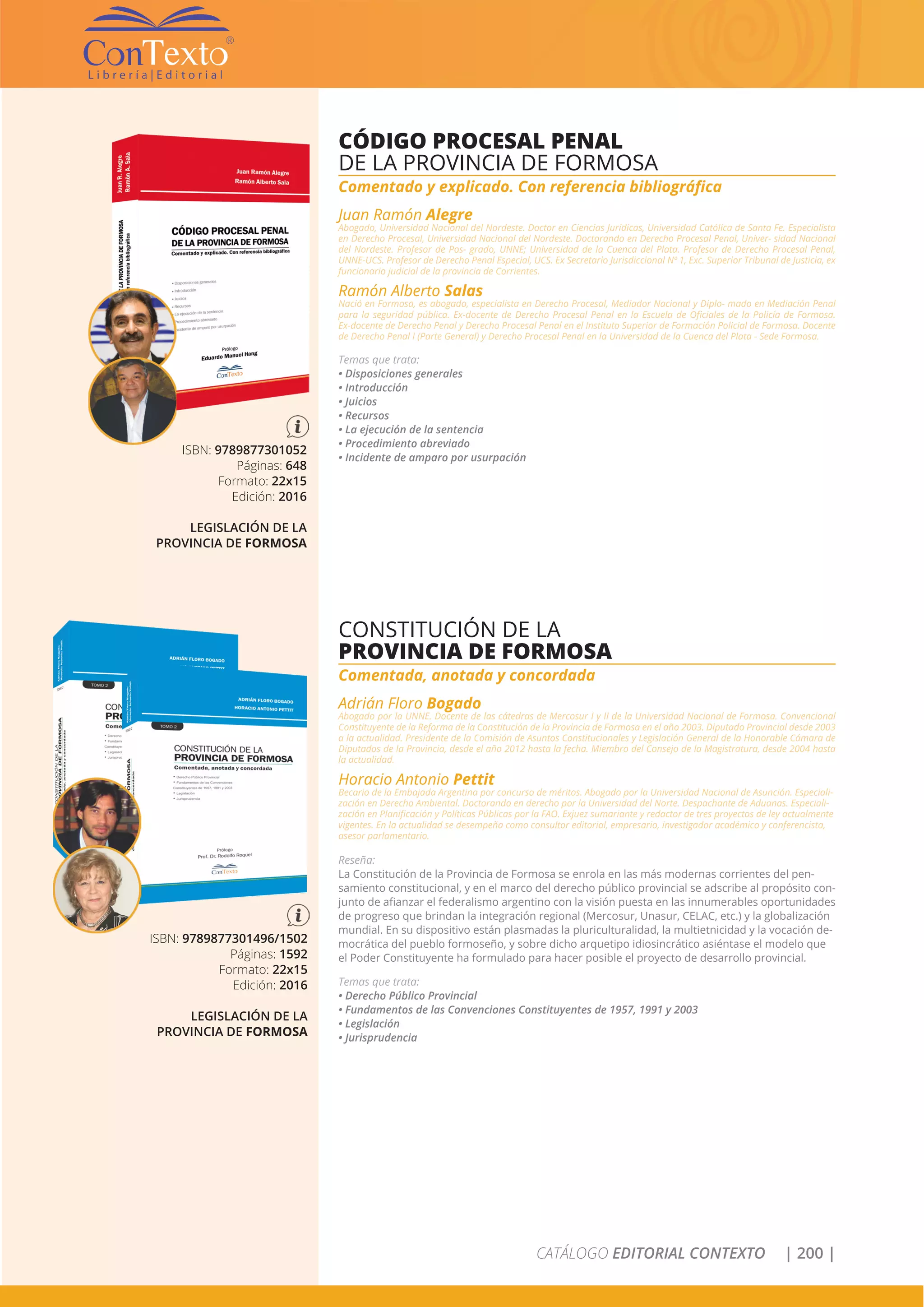 CATÁLOGO EDITORIAL CONTEXTO | 200 |
ISBN: 9789877301052
Páginas: 648
Formato: 22x15
Edición: 2016
LEGISLACIÓN DE LA
PROVINCIA DE FORMOSA
CÓDIGO PROCESAL PENAL
DE LA PROVINCIA DE FORMOSA
Comentado y explicado. Con referencia bibliográfica
Juan Ramón Alegre
Abogado, Universidad Nacional del Nordeste. Doctor en Ciencias Jurídicas, Universidad Católica de Santa Fe. Especialista
en Derecho Procesal, Universidad Nacional del Nordeste. Doctorando en Derecho Procesal Penal, Univer- sidad Nacional
del Nordeste. Profesor de Pos- grado, UNNE; Universidad de la Cuenca del Plata. Profesor de Derecho Procesal Penal,
UNNE-UCS. Profesor de Derecho Penal Especial, UCS. Ex Secretario Jurisdiccional Nº 1, Exc. Superior Tribunal de Justicia, ex
funcionario judicial de la provincia de Corrientes.
Ramón Alberto Salas
Nació en Formosa, es abogado, especialista en Derecho Procesal, Mediador Nacional y Diplo- mado en Mediación Penal
para la seguridad pública. Ex-docente de Derecho Procesal Penal en la Escuela de Oficiales de la Policía de Formosa.
Ex-docente de Derecho Penal y Derecho Procesal Penal en el Instituto Superior de Formación Policial de Formosa. Docente
de Derecho Penal I (Parte General) y Derecho Procesal Penal en la Universidad de la Cuenca del Plata - Sede Formosa.
Temas que trata:
• Disposiciones generales
• Introducción
• Juicios
• Recursos
• La ejecución de la sentencia
• Procedimiento abreviado
• Incidente de amparo por usurpación
CONSTITUCIÓN DE LA
PROVINCIA DE FORMOSA
Comentada, anotada y concordada
Adrián Floro Bogado
Abogado por la UNNE. Docente de las cátedras de Mercosur I y II de la Universidad Nacional de Formosa. Convencional
Constituyente de la Reforma de la Constitución de la Provincia de Formosa en el año 2003. Diputado Provincial desde 2003
a la actualidad. Presidente de la Comisión de Asuntos Constitucionales y Legislación General de la Honorable Cámara de
Diputados de la Provincia, desde el año 2012 hasta la fecha. Miembro del Consejo de la Magistratura, desde 2004 hasta
la actualidad.
Horacio Antonio Pettit
Becario de la Embajada Argentina por concurso de méritos. Abogado por la Universidad Nacional de Asunción. Especiali-
zación en Derecho Ambiental. Doctorando en derecho por la Universidad del Norte. Despachante de Aduanas. Especiali-
zación en Planificación y Políticas Públicas por la FAO. Exjuez sumariante y redactor de tres proyectos de ley actualmente
vigentes. En la actualidad se desempeña como consultor editorial, empresario, investigador académico y conferencista,
asesor parlamentario.
Reseña:
La Constitución de la Provincia de Formosa se enrola en las más modernas corrientes del pen-
samiento constitucional, y en el marco del derecho público provincial se adscribe al propósito con-
junto de afianzar el federalismo argentino con la visión puesta en las innumerables oportunidades
de progreso que brindan la integración regional (Mercosur, Unasur, CELAC, etc.) y la globalización
mundial. En su dispositivo están plasmadas la pluriculturalidad, la multietnicidad y la vocación de-
mocrática del pueblo formoseño, y sobre dicho arquetipo idiosincrático asiéntase el modelo que
el Poder Constituyente ha formulado para hacer posible el proyecto de desarrollo provincial.
Temas que trata:
• Derecho Público Provincial
• Fundamentos de las Convenciones Constituyentes de 1957, 1991 y 2003
• Legislación
• Jurisprudencia
ISBN: 9789877301496/1502
Páginas: 1592
Formato: 22x15
Edición: 2016
LEGISLACIÓN DE LA
PROVINCIA DE FORMOSA
 