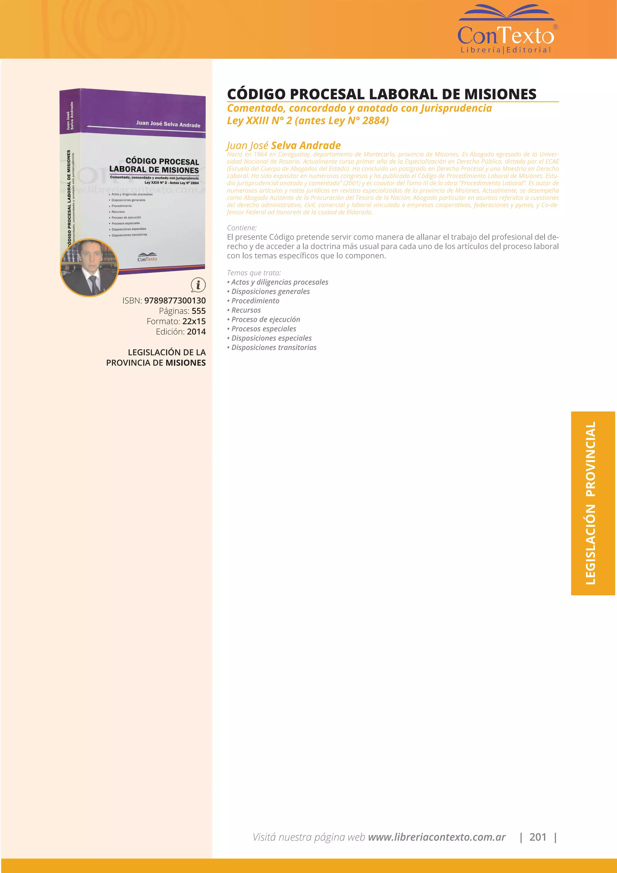 Visitá nuestra página web www.libreriacontexto.com.ar | 201 |
LEGISLACIÓNPROVINCIAL
ISBN: 9789877300130
Páginas: 555
Formato: 22x15
Edición: 2014
LEGISLACIÓN DE LA
PROVINCIA DE MISIONES
CÓDIGO PROCESAL LABORAL DE MISIONES
Comentado, concordado y anotado con Jurisprudencia
Ley XXIII N° 2 (antes Ley N° 2884)
Juan José Selva Andrade
Nació en 1964 en Caraguatay, departamento de Montecarlo, provincia de Misiones. Es Abogado egresado de la Univer-
sidad Nacional de Rosario. Actualmente cursa primer año de la Especialización en Derecho Público, dictada por el ECAE
(Escuela del Cuerpo de Abogados del Estado). Ha concluido un postgrado en Derecho Procesal y una Maestría en Derecho
Laboral. Ha sido expositor en numerosos congresos y ha publicado el Código de Procedimiento Laboral de Misiones. Estu-
dio jurisprudencial anotado y comentado” (2001) y es coautor del Tomo III de la obra “Procedimiento Laboral”. Es autor de
numerosos artículos y notas jurídicas en revistas especializadas de la provincia de Misiones. Actualmente, se desempeña
como Abogado Asistente de la Procuración del Tesoro de la Nación; Abogado particular en asuntos referidos a cuestiones
del derecho administrativo, civil, comercial y laboral vinculado a empresas cooperativas, federaciones y pymes, y Co-de-
fensor Federal ad honorem de la ciudad de Eldorado.
Contiene:
El presente Código pretende servir como manera de allanar el trabajo del profesional del de-
recho y de acceder a la doctrina más usual para cada uno de los artículos del proceso laboral
con los temas específicos que lo componen.
Temas que trata:
• Actos y diligencias procesales
• Disposiciones generales
• Procedimiento
• Recursos
• Proceso de ejecución
• Procesos especiales
• Disposiciones especiales
• Disposiciones transitorias
 